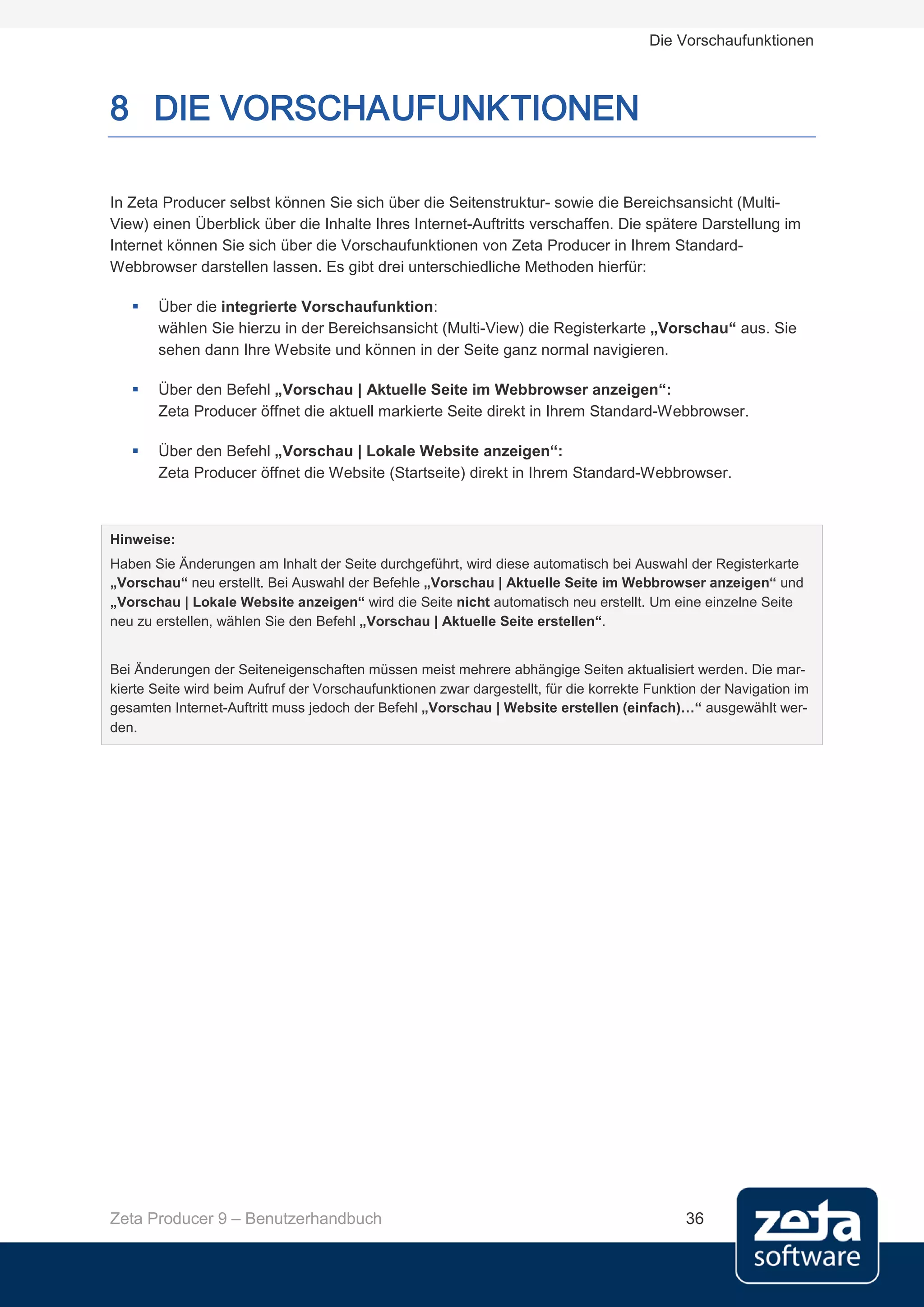Die Vorschaufunktionen



8 DIE VORSCHAUFUNKTIONEN

In Zeta Producer selbst können Sie sich über die Seitenstruktur- sowie die Bereichsansicht (Multi-
View) einen Überblick über die Inhalte Ihres Internet-Auftritts verschaffen. Die spätere Darstellung im
Internet können Sie sich über die Vorschaufunktionen von Zeta Producer in Ihrem Standard-
Webbrowser darstellen lassen. Es gibt drei unterschiedliche Methoden hierfür:

      Über die integrierte Vorschaufunktion:
       wählen Sie hierzu in der Bereichsansicht (Multi-View) die Registerkarte „Vorschau“ aus. Sie
       sehen dann Ihre Website und können in der Seite ganz normal navigieren.

      Über den Befehl „Vorschau | Aktuelle Seite im Webbrowser anzeigen“:
       Zeta Producer öffnet die aktuell markierte Seite direkt in Ihrem Standard-Webbrowser.

      Über den Befehl „Vorschau | Lokale Website anzeigen“:
       Zeta Producer öffnet die Website (Startseite) direkt in Ihrem Standard-Webbrowser.



Hinweise:
Haben Sie Änderungen am Inhalt der Seite durchgeführt, wird diese automatisch bei Auswahl der Registerkarte
„Vorschau“ neu erstellt. Bei Auswahl der Befehle „Vorschau | Aktuelle Seite im Webbrowser anzeigen“ und
„Vorschau | Lokale Website anzeigen“ wird die Seite nicht automatisch neu erstellt. Um eine einzelne Seite
neu zu erstellen, wählen Sie den Befehl „Vorschau | Aktuelle Seite erstellen“.


Bei Änderungen der Seiteneigenschaften müssen meist mehrere abhängige Seiten aktualisiert werden. Die mar-
kierte Seite wird beim Aufruf der Vorschaufunktionen zwar dargestellt, für die korrekte Funktion der Navigation im
gesamten Internet-Auftritt muss jedoch der Befehl „Vorschau | Website erstellen (einfach)…“ ausgewählt wer-
den.




Zeta Producer 9 – Benutzerhandbuch                                                           36
 