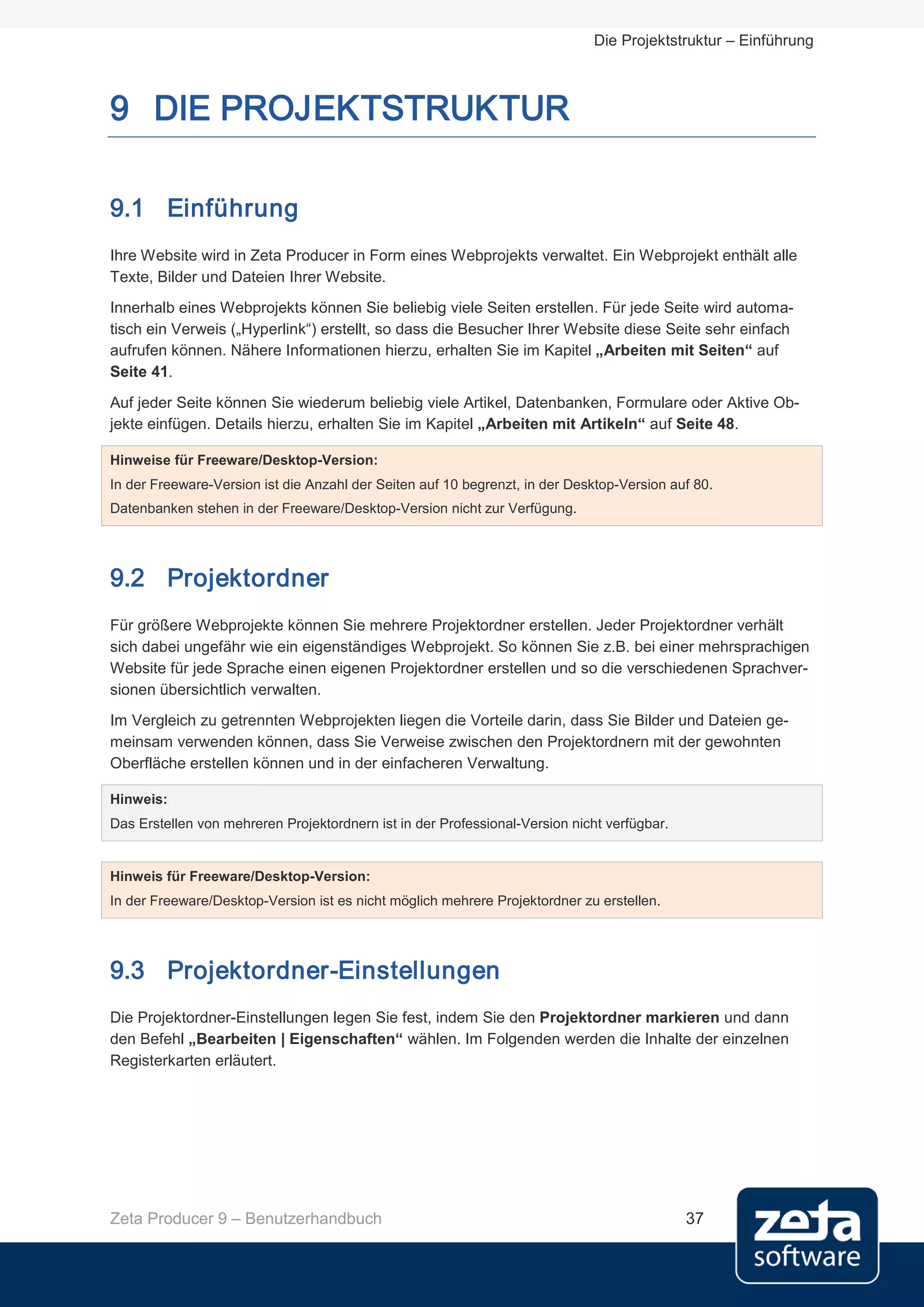 Die Projektstruktur – Einführung



9 DIE PROJEKTSTRUKTUR

9.1 Einführung
Ihre Website wird in Zeta Producer in Form eines Webprojekts verwaltet. Ein Webprojekt enthält alle
Texte, Bilder und Dateien Ihrer Website.
Innerhalb eines Webprojekts können Sie beliebig viele Seiten erstellen. Für jede Seite wird automa-
tisch ein Verweis („Hyperlink“) erstellt, so dass die Besucher Ihrer Website diese Seite sehr einfach
aufrufen können. Nähere Informationen hierzu, erhalten Sie im Kapitel „Arbeiten mit Seiten“ auf
Seite 41.

Auf jeder Seite können Sie wiederum beliebig viele Artikel, Datenbanken, Formulare oder Aktive Ob-
jekte einfügen. Details hierzu, erhalten Sie im Kapitel „Arbeiten mit Artikeln“ auf Seite 48.

Hinweise für Freeware/Desktop-Version:
In der Freeware-Version ist die Anzahl der Seiten auf 10 begrenzt, in der Desktop-Version auf 80.
Datenbanken stehen in der Freeware/Desktop-Version nicht zur Verfügung.




9.2 Projektordner
Für größere Webprojekte können Sie mehrere Projektordner erstellen. Jeder Projektordner verhält
sich dabei ungefähr wie ein eigenständiges Webprojekt. So können Sie z.B. bei einer mehrsprachigen
Website für jede Sprache einen eigenen Projektordner erstellen und so die verschiedenen Sprachver-
sionen übersichtlich verwalten.
Im Vergleich zu getrennten Webprojekten liegen die Vorteile darin, dass Sie Bilder und Dateien ge-
meinsam verwenden können, dass Sie Verweise zwischen den Projektordnern mit der gewohnten
Oberfläche erstellen können und in der einfacheren Verwaltung.

Hinweis:
Das Erstellen von mehreren Projektordnern ist in der Professional-Version nicht verfügbar.


Hinweis für Freeware/Desktop-Version:
In der Freeware/Desktop-Version ist es nicht möglich mehrere Projektordner zu erstellen.




9.3 Projektordner-Einstellungen
Die Projektordner-Einstellungen legen Sie fest, indem Sie den Projektordner markieren und dann
den Befehl „Bearbeiten | Eigenschaften“ wählen. Im Folgenden werden die Inhalte der einzelnen
Registerkarten erläutert.




Zeta Producer 9 – Benutzerhandbuch                                                           37
 