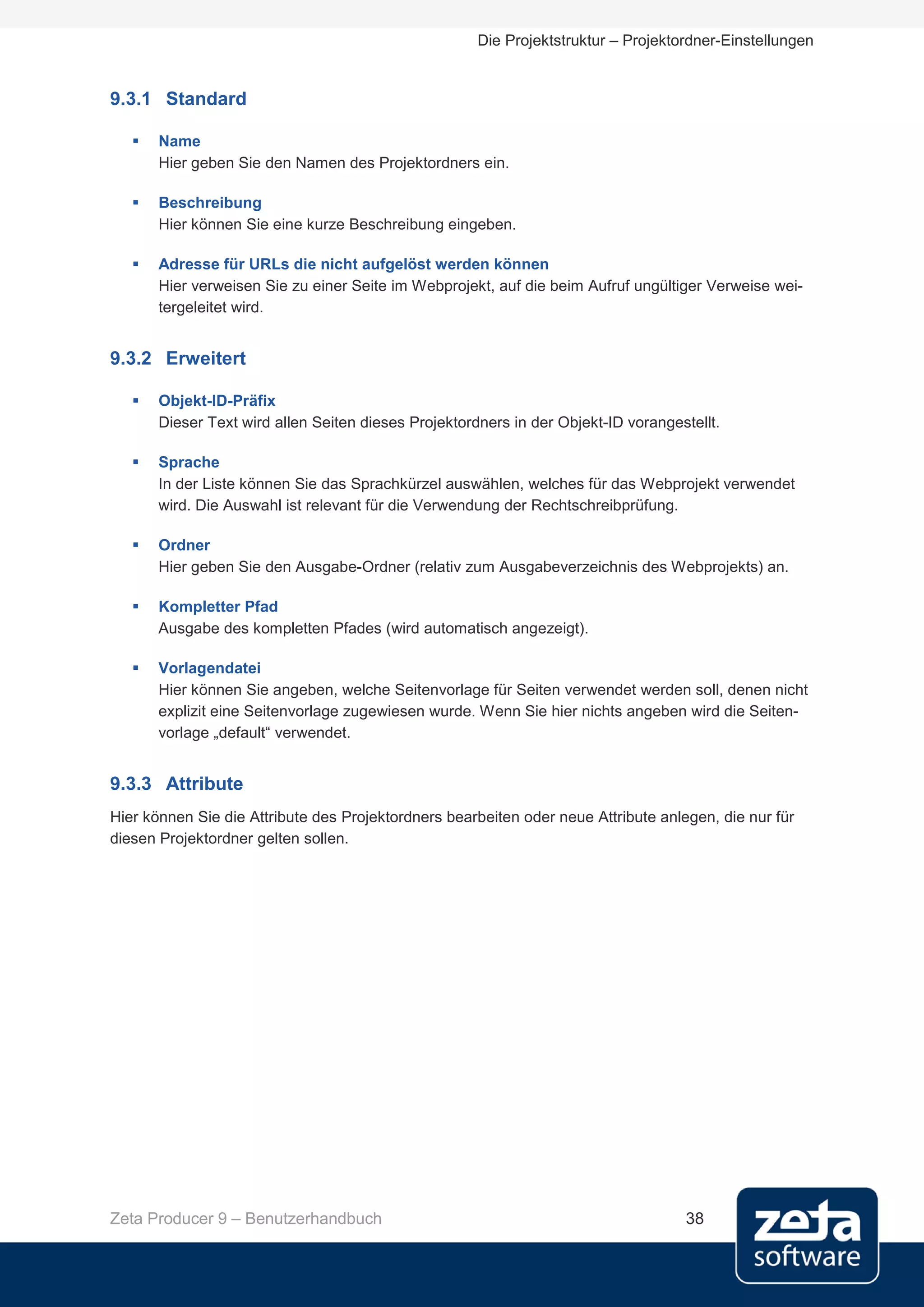 Die Projektstruktur – Projektordner-Einstellungen


9.3.1 Standard

      Name
       Hier geben Sie den Namen des Projektordners ein.

      Beschreibung
       Hier können Sie eine kurze Beschreibung eingeben.

      Adresse für URLs die nicht aufgelöst werden können
       Hier verweisen Sie zu einer Seite im Webprojekt, auf die beim Aufruf ungültiger Verweise wei-
       tergeleitet wird.


9.3.2 Erweitert

      Objekt-ID-Präfix
       Dieser Text wird allen Seiten dieses Projektordners in der Objekt-ID vorangestellt.

      Sprache
       In der Liste können Sie das Sprachkürzel auswählen, welches für das Webprojekt verwendet
       wird. Die Auswahl ist relevant für die Verwendung der Rechtschreibprüfung.

      Ordner
       Hier geben Sie den Ausgabe-Ordner (relativ zum Ausgabeverzeichnis des Webprojekts) an.

      Kompletter Pfad
       Ausgabe des kompletten Pfades (wird automatisch angezeigt).

      Vorlagendatei
       Hier können Sie angeben, welche Seitenvorlage für Seiten verwendet werden soll, denen nicht
       explizit eine Seitenvorlage zugewiesen wurde. Wenn Sie hier nichts angeben wird die Seiten-
       vorlage „default“ verwendet.


9.3.3 Attribute
Hier können Sie die Attribute des Projektordners bearbeiten oder neue Attribute anlegen, die nur für
diesen Projektordner gelten sollen.




Zeta Producer 9 – Benutzerhandbuch                                                  38
 