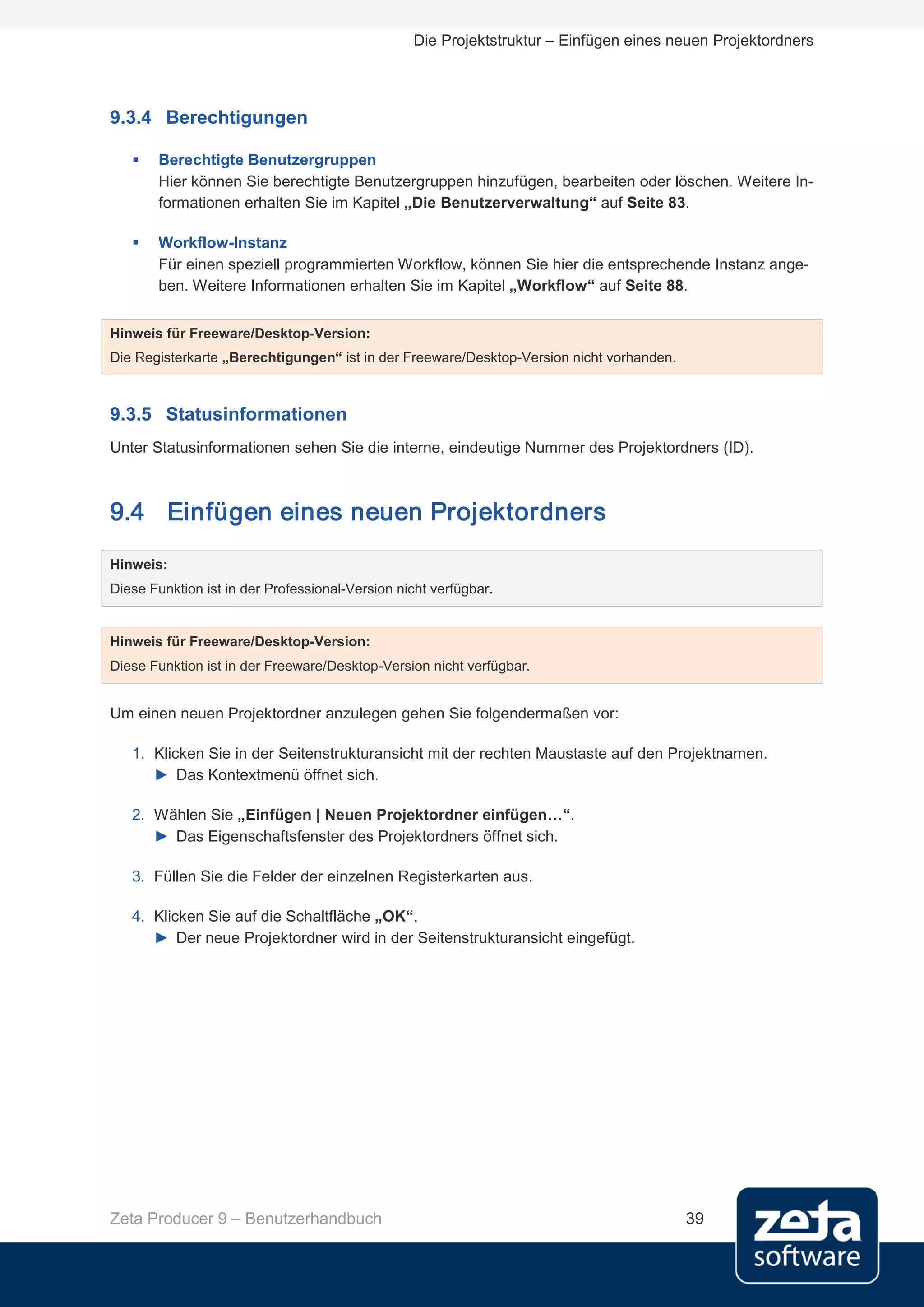 Die Projektstruktur – Einfügen eines neuen Projektordners




9.3.4 Berechtigungen

      Berechtigte Benutzergruppen
       Hier können Sie berechtigte Benutzergruppen hinzufügen, bearbeiten oder löschen. Weitere In-
       formationen erhalten Sie im Kapitel „Die Benutzerverwaltung“ auf Seite 83.

      Workflow-Instanz
       Für einen speziell programmierten Workflow, können Sie hier die entsprechende Instanz ange-
       ben. Weitere Informationen erhalten Sie im Kapitel „Workflow“ auf Seite 88.


Hinweis für Freeware/Desktop-Version:
Die Registerkarte „Berechtigungen“ ist in der Freeware/Desktop-Version nicht vorhanden.



9.3.5 Statusinformationen
Unter Statusinformationen sehen Sie die interne, eindeutige Nummer des Projektordners (ID).



9.4 Einfügen eines neuen Projektordners
Hinweis:
Diese Funktion ist in der Professional-Version nicht verfügbar.


Hinweis für Freeware/Desktop-Version:
Diese Funktion ist in der Freeware/Desktop-Version nicht verfügbar.


Um einen neuen Projektordner anzulegen gehen Sie folgendermaßen vor:

   1. Klicken Sie in der Seitenstrukturansicht mit der rechten Maustaste auf den Projektnamen.
      ► Das Kontextmenü öffnet sich.

   2. Wählen Sie „Einfügen | Neuen Projektordner einfügen…“.
      ► Das Eigenschaftsfenster des Projektordners öffnet sich.

   3. Füllen Sie die Felder der einzelnen Registerkarten aus.

   4. Klicken Sie auf die Schaltfläche „OK“.
      ► Der neue Projektordner wird in der Seitenstrukturansicht eingefügt.




Zeta Producer 9 – Benutzerhandbuch                                                        39
 