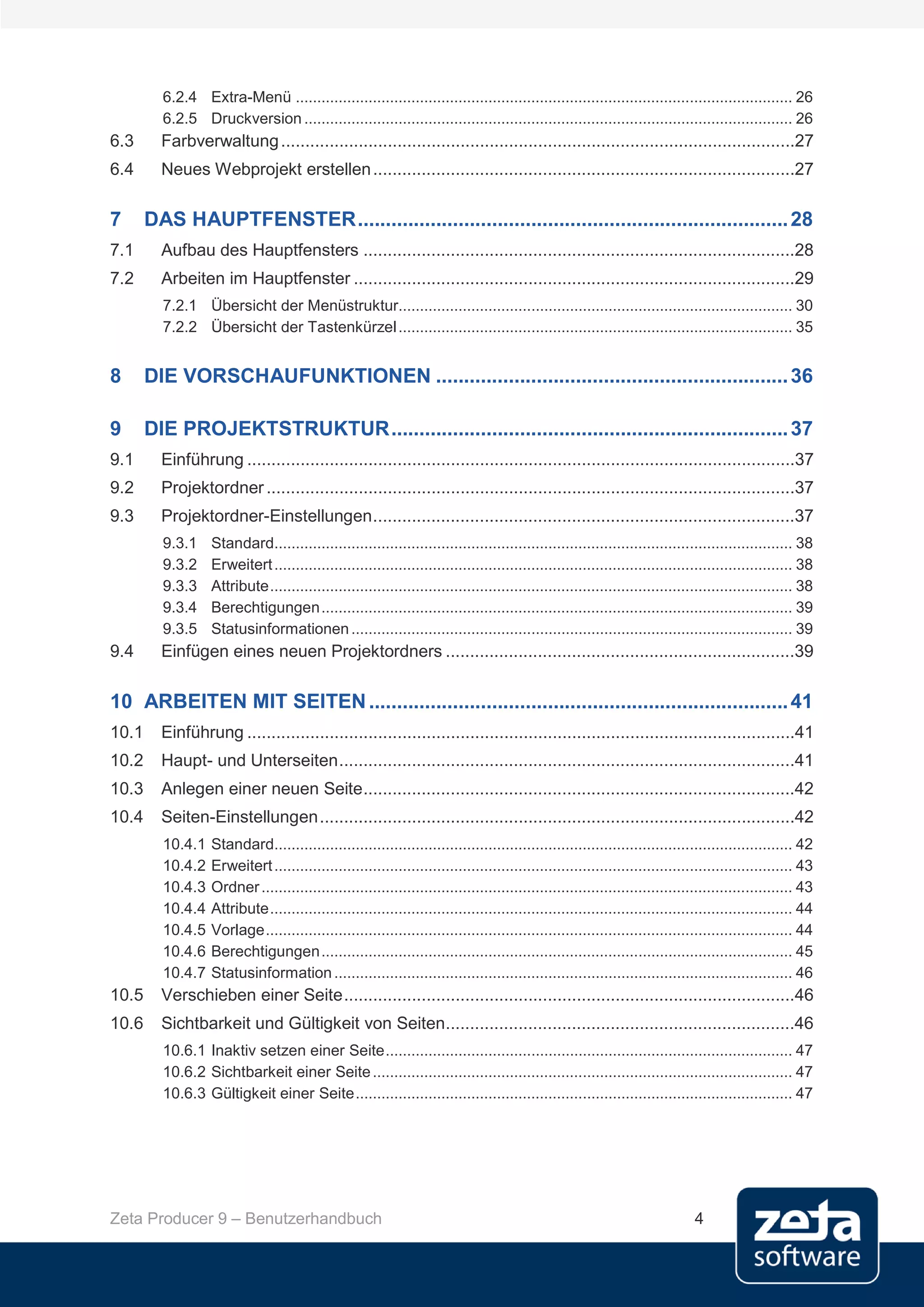 6.2.4 Extra-Menü .................................................................................................................... 26
         6.2.5 Druckversion .................................................................................................................. 26
6.3      Farbverwaltung ..........................................................................................................27
6.4      Neues Webprojekt erstellen .......................................................................................27

7      DAS HAUPTFENSTER ............................................................................. 28
7.1      Aufbau des Hauptfensters .........................................................................................28
7.2      Arbeiten im Hauptfenster ...........................................................................................29
         7.2.1 Übersicht der Menüstruktur............................................................................................ 30
         7.2.2 Übersicht der Tastenkürzel ............................................................................................ 35


8      DIE VORSCHAUFUNKTIONEN ............................................................... 36

9      DIE PROJEKTSTRUKTUR ....................................................................... 37
9.1      Einführung .................................................................................................................37
9.2      Projektordner .............................................................................................................37
9.3      Projektordner-Einstellungen .......................................................................................37
         9.3.1     Standard......................................................................................................................... 38
         9.3.2     Erweitert ......................................................................................................................... 38
         9.3.3     Attribute .......................................................................................................................... 38
         9.3.4     Berechtigungen .............................................................................................................. 39
         9.3.5     Statusinformationen ....................................................................................................... 39
9.4      Einfügen eines neuen Projektordners ........................................................................39

10 ARBEITEN MIT SEITEN ........................................................................... 41
10.1     Einführung .................................................................................................................41
10.2     Haupt- und Unterseiten ..............................................................................................41
10.3     Anlegen einer neuen Seite .........................................................................................42
10.4     Seiten-Einstellungen ..................................................................................................42
         10.4.1    Standard......................................................................................................................... 42
         10.4.2    Erweitert ......................................................................................................................... 43
         10.4.3    Ordner ............................................................................................................................ 43
         10.4.4    Attribute .......................................................................................................................... 44
         10.4.5    Vorlage ........................................................................................................................... 44
         10.4.6    Berechtigungen .............................................................................................................. 45
         10.4.7    Statusinformation ........................................................................................................... 46
10.5     Verschieben einer Seite .............................................................................................46
10.6     Sichtbarkeit und Gültigkeit von Seiten........................................................................46
         10.6.1 Inaktiv setzen einer Seite ............................................................................................... 47
         10.6.2 Sichtbarkeit einer Seite .................................................................................................. 47
         10.6.3 Gültigkeit einer Seite ...................................................................................................... 47




Zeta Producer 9 – Benutzerhandbuch                                                                                             4
 