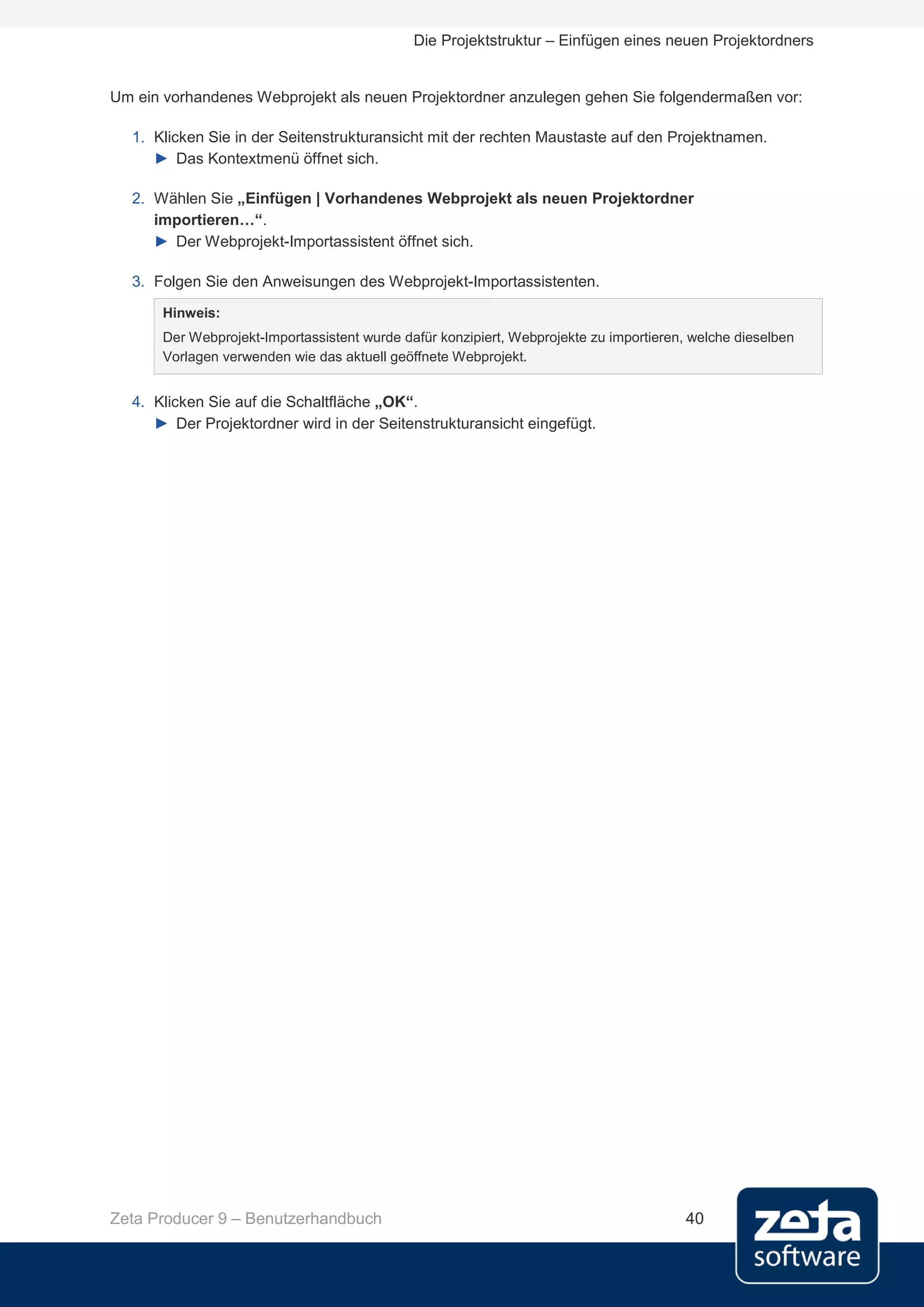 Die Projektstruktur – Einfügen eines neuen Projektordners


Um ein vorhandenes Webprojekt als neuen Projektordner anzulegen gehen Sie folgendermaßen vor:

  1. Klicken Sie in der Seitenstrukturansicht mit der rechten Maustaste auf den Projektnamen.
     ► Das Kontextmenü öffnet sich.

  2. Wählen Sie „Einfügen | Vorhandenes Webprojekt als neuen Projektordner
     importieren…“.
     ► Der Webprojekt-Importassistent öffnet sich.

  3. Folgen Sie den Anweisungen des Webprojekt-Importassistenten.
       Hinweis:
       Der Webprojekt-Importassistent wurde dafür konzipiert, Webprojekte zu importieren, welche dieselben
       Vorlagen verwenden wie das aktuell geöffnete Webprojekt.


  4. Klicken Sie auf die Schaltfläche „OK“.
     ► Der Projektordner wird in der Seitenstrukturansicht eingefügt.




Zeta Producer 9 – Benutzerhandbuch                                                       40
 