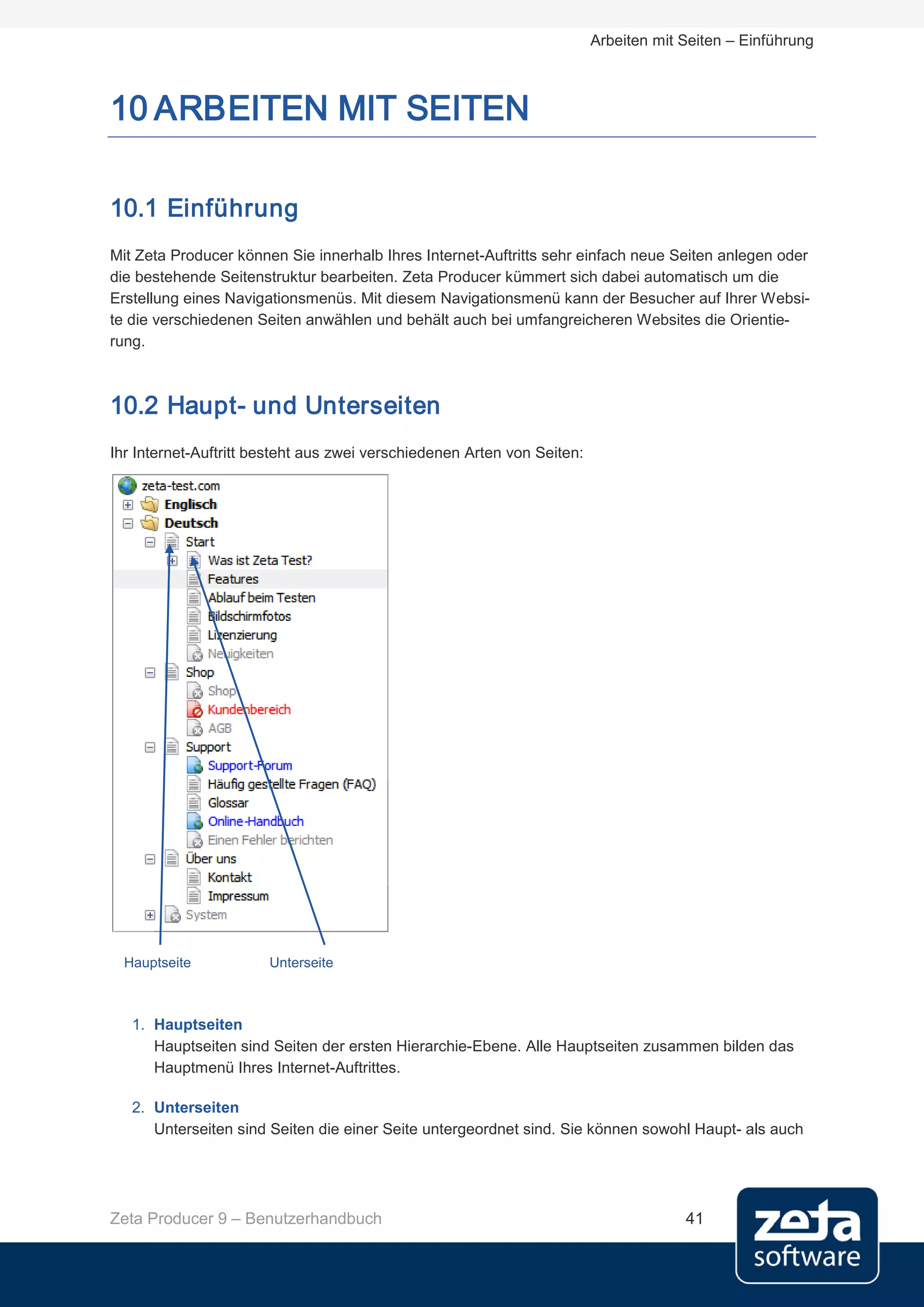 Arbeiten mit Seiten – Einführung



10 ARBEITEN MIT SEITEN

10.1 Einführung
Mit Zeta Producer können Sie innerhalb Ihres Internet-Auftritts sehr einfach neue Seiten anlegen oder
die bestehende Seitenstruktur bearbeiten. Zeta Producer kümmert sich dabei automatisch um die
Erstellung eines Navigationsmenüs. Mit diesem Navigationsmenü kann der Besucher auf Ihrer Websi-
te die verschiedenen Seiten anwählen und behält auch bei umfangreicheren Websites die Orientie-
rung.



10.2 Haupt- und Unterseiten
Ihr Internet-Auftritt besteht aus zwei verschiedenen Arten von Seiten:




  Hauptseite           Unterseite



   1. Hauptseiten
      Hauptseiten sind Seiten der ersten Hierarchie-Ebene. Alle Hauptseiten zusammen bilden das
      Hauptmenü Ihres Internet-Auftrittes.

   2. Unterseiten
      Unterseiten sind Seiten die einer Seite untergeordnet sind. Sie können sowohl Haupt- als auch




Zeta Producer 9 – Benutzerhandbuch                                                    41
 