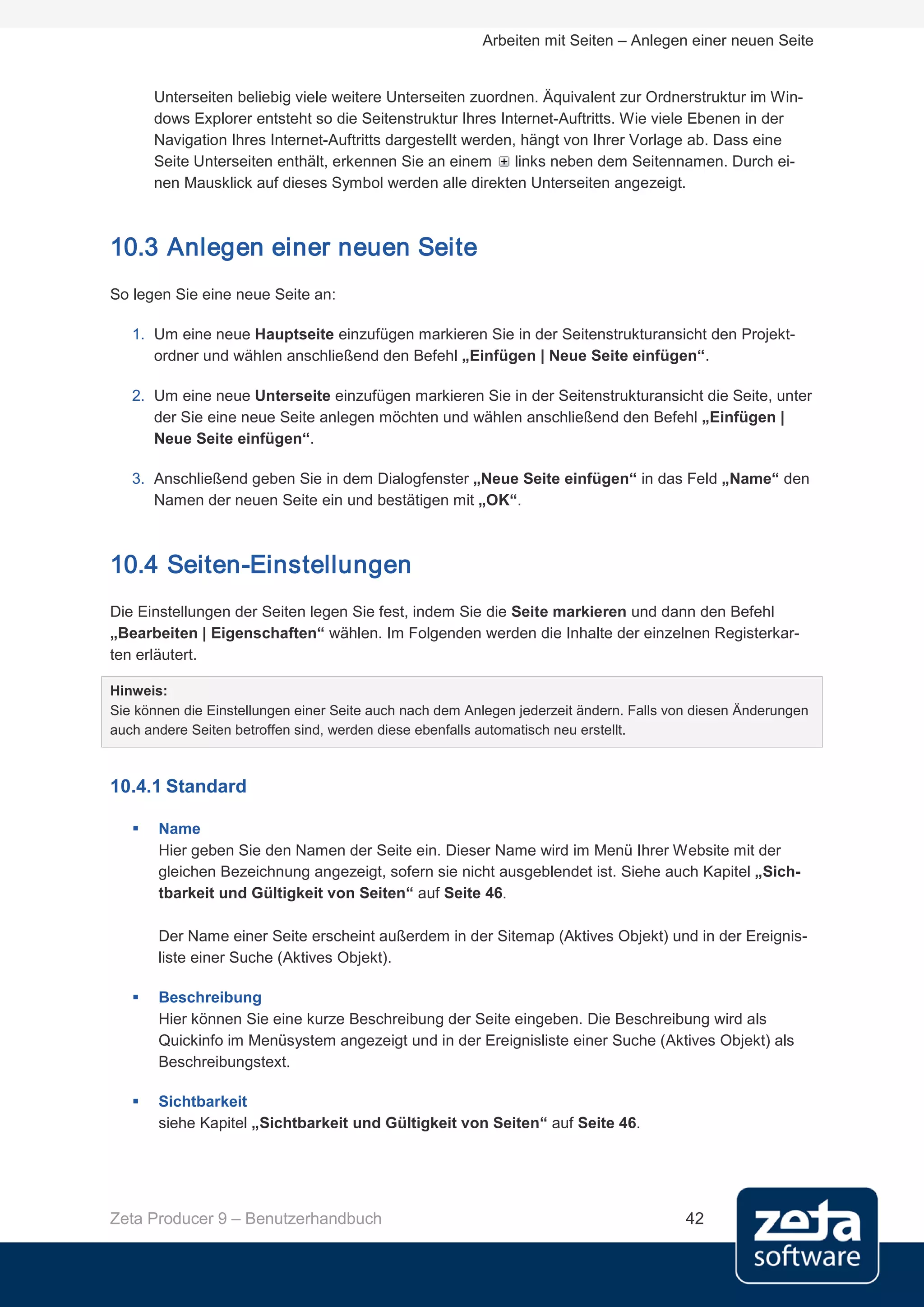 Arbeiten mit Seiten – Anlegen einer neuen Seite


       Unterseiten beliebig viele weitere Unterseiten zuordnen. Äquivalent zur Ordnerstruktur im Win-
       dows Explorer entsteht so die Seitenstruktur Ihres Internet-Auftritts. Wie viele Ebenen in der
       Navigation Ihres Internet-Auftritts dargestellt werden, hängt von Ihrer Vorlage ab. Dass eine
       Seite Unterseiten enthält, erkennen Sie an einem links neben dem Seitennamen. Durch ei-
       nen Mausklick auf dieses Symbol werden alle direkten Unterseiten angezeigt.



10.3 Anlegen einer neuen Seite
So legen Sie eine neue Seite an:

   1. Um eine neue Hauptseite einzufügen markieren Sie in der Seitenstrukturansicht den Projekt-
      ordner und wählen anschließend den Befehl „Einfügen | Neue Seite einfügen“.

   2. Um eine neue Unterseite einzufügen markieren Sie in der Seitenstrukturansicht die Seite, unter
      der Sie eine neue Seite anlegen möchten und wählen anschließend den Befehl „Einfügen |
      Neue Seite einfügen“.

   3. Anschließend geben Sie in dem Dialogfenster „Neue Seite einfügen“ in das Feld „Name“ den
      Namen der neuen Seite ein und bestätigen mit „OK“.



10.4 Seiten-Einstellungen
Die Einstellungen der Seiten legen Sie fest, indem Sie die Seite markieren und dann den Befehl
„Bearbeiten | Eigenschaften“ wählen. Im Folgenden werden die Inhalte der einzelnen Registerkar-
ten erläutert.

Hinweis:
Sie können die Einstellungen einer Seite auch nach dem Anlegen jederzeit ändern. Falls von diesen Änderungen
auch andere Seiten betroffen sind, werden diese ebenfalls automatisch neu erstellt.



10.4.1 Standard

      Name
       Hier geben Sie den Namen der Seite ein. Dieser Name wird im Menü Ihrer Website mit der
       gleichen Bezeichnung angezeigt, sofern sie nicht ausgeblendet ist. Siehe auch Kapitel „Sich-
       tbarkeit und Gültigkeit von Seiten“ auf Seite 46.

       Der Name einer Seite erscheint außerdem in der Sitemap (Aktives Objekt) und in der Ereignis-
       liste einer Suche (Aktives Objekt).

      Beschreibung
       Hier können Sie eine kurze Beschreibung der Seite eingeben. Die Beschreibung wird als
       Quickinfo im Menüsystem angezeigt und in der Ereignisliste einer Suche (Aktives Objekt) als
       Beschreibungstext.

      Sichtbarkeit
       siehe Kapitel „Sichtbarkeit und Gültigkeit von Seiten“ auf Seite 46.




Zeta Producer 9 – Benutzerhandbuch                                                       42
 