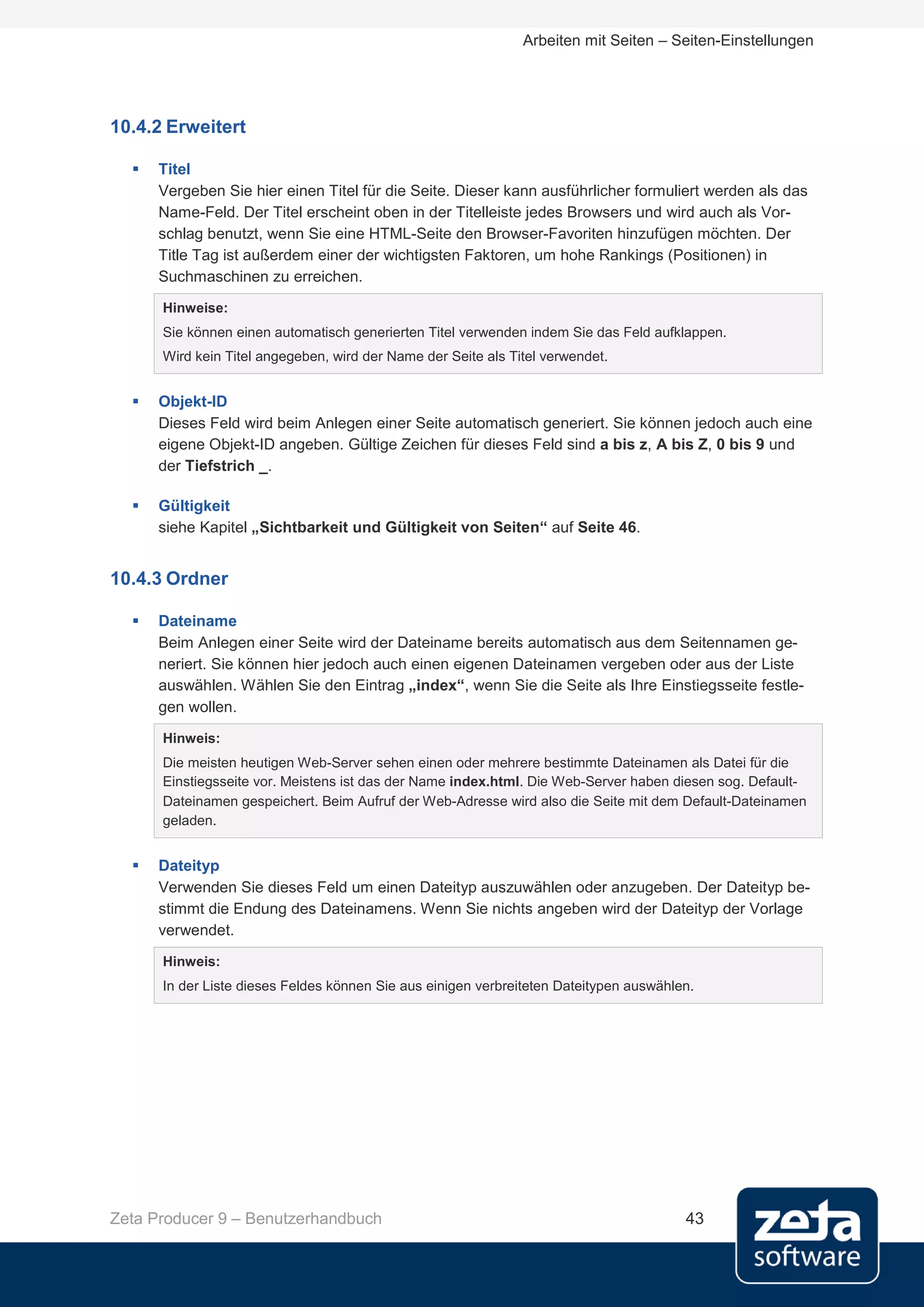 Arbeiten mit Seiten – Seiten-Einstellungen




10.4.2 Erweitert

     Titel
      Vergeben Sie hier einen Titel für die Seite. Dieser kann ausführlicher formuliert werden als das
      Name-Feld. Der Titel erscheint oben in der Titelleiste jedes Browsers und wird auch als Vor-
      schlag benutzt, wenn Sie eine HTML-Seite den Browser-Favoriten hinzufügen möchten. Der
      Title Tag ist außerdem einer der wichtigsten Faktoren, um hohe Rankings (Positionen) in
      Suchmaschinen zu erreichen.
      Hinweise:
      Sie können einen automatisch generierten Titel verwenden indem Sie das Feld aufklappen.
      Wird kein Titel angegeben, wird der Name der Seite als Titel verwendet.


     Objekt-ID
      Dieses Feld wird beim Anlegen einer Seite automatisch generiert. Sie können jedoch auch eine
      eigene Objekt-ID angeben. Gültige Zeichen für dieses Feld sind a bis z, A bis Z, 0 bis 9 und
      der Tiefstrich _.

     Gültigkeit
      siehe Kapitel „Sichtbarkeit und Gültigkeit von Seiten“ auf Seite 46.


10.4.3 Ordner

     Dateiname
      Beim Anlegen einer Seite wird der Dateiname bereits automatisch aus dem Seitennamen ge-
      neriert. Sie können hier jedoch auch einen eigenen Dateinamen vergeben oder aus der Liste
      auswählen. Wählen Sie den Eintrag „index“, wenn Sie die Seite als Ihre Einstiegsseite festle-
      gen wollen.
      Hinweis:
      Die meisten heutigen Web-Server sehen einen oder mehrere bestimmte Dateinamen als Datei für die
      Einstiegsseite vor. Meistens ist das der Name index.html. Die Web-Server haben diesen sog. Default-
      Dateinamen gespeichert. Beim Aufruf der Web-Adresse wird also die Seite mit dem Default-Dateinamen
      geladen.


     Dateityp
      Verwenden Sie dieses Feld um einen Dateityp auszuwählen oder anzugeben. Der Dateityp be-
      stimmt die Endung des Dateinamens. Wenn Sie nichts angeben wird der Dateityp der Vorlage
      verwendet.
      Hinweis:
      In der Liste dieses Feldes können Sie aus einigen verbreiteten Dateitypen auswählen.




Zeta Producer 9 – Benutzerhandbuch                                                      43
 