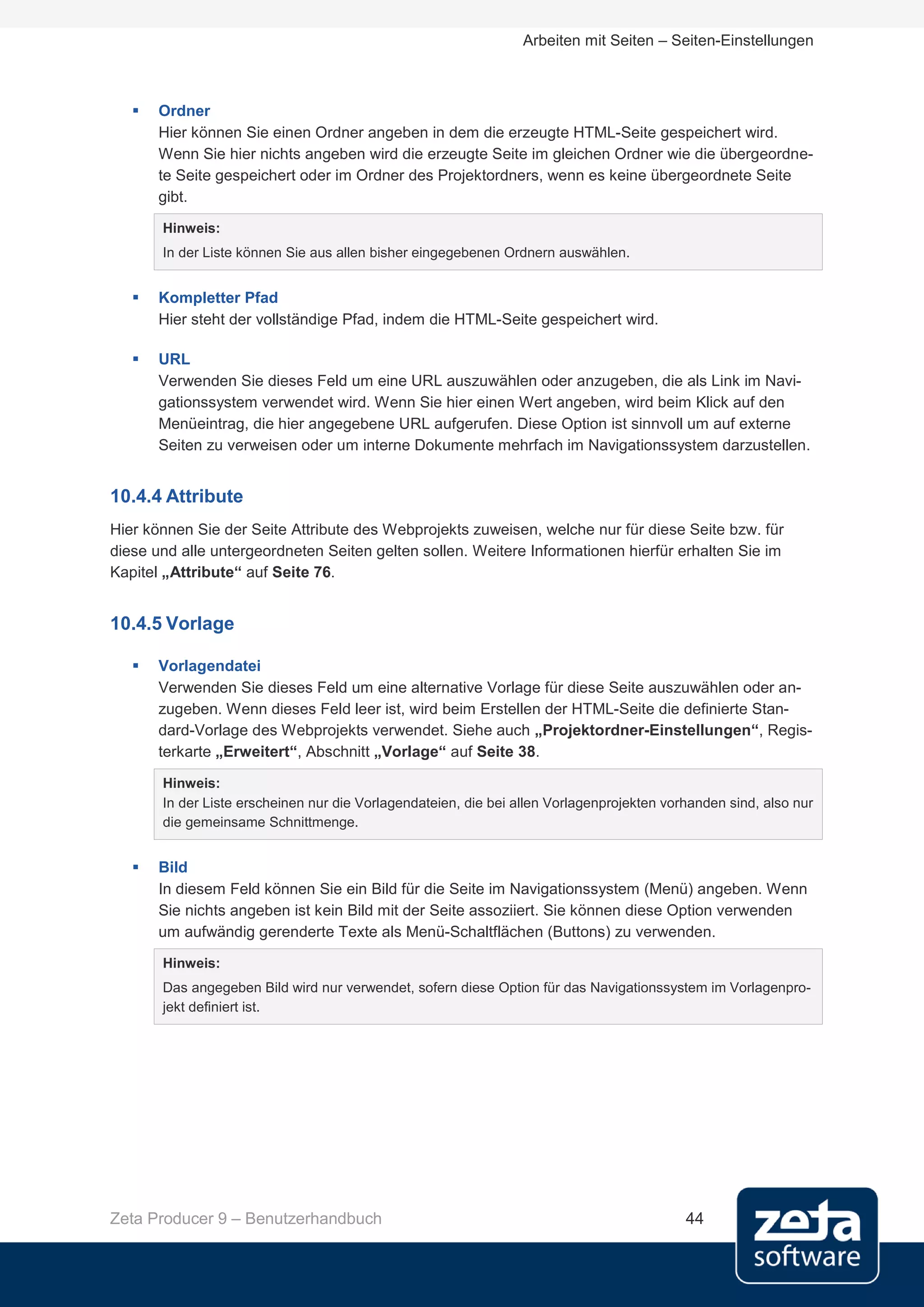Arbeiten mit Seiten – Seiten-Einstellungen



      Ordner
       Hier können Sie einen Ordner angeben in dem die erzeugte HTML-Seite gespeichert wird.
       Wenn Sie hier nichts angeben wird die erzeugte Seite im gleichen Ordner wie die übergeordne-
       te Seite gespeichert oder im Ordner des Projektordners, wenn es keine übergeordnete Seite
       gibt.
       Hinweis:
       In der Liste können Sie aus allen bisher eingegebenen Ordnern auswählen.


      Kompletter Pfad
       Hier steht der vollständige Pfad, indem die HTML-Seite gespeichert wird.

      URL
       Verwenden Sie dieses Feld um eine URL auszuwählen oder anzugeben, die als Link im Navi-
       gationssystem verwendet wird. Wenn Sie hier einen Wert angeben, wird beim Klick auf den
       Menüeintrag, die hier angegebene URL aufgerufen. Diese Option ist sinnvoll um auf externe
       Seiten zu verweisen oder um interne Dokumente mehrfach im Navigationssystem darzustellen.


10.4.4 Attribute
Hier können Sie der Seite Attribute des Webprojekts zuweisen, welche nur für diese Seite bzw. für
diese und alle untergeordneten Seiten gelten sollen. Weitere Informationen hierfür erhalten Sie im
Kapitel „Attribute“ auf Seite 76.


10.4.5 Vorlage

      Vorlagendatei
       Verwenden Sie dieses Feld um eine alternative Vorlage für diese Seite auszuwählen oder an-
       zugeben. Wenn dieses Feld leer ist, wird beim Erstellen der HTML-Seite die definierte Stan-
       dard-Vorlage des Webprojekts verwendet. Siehe auch „Projektordner-Einstellungen“, Regis-
       terkarte „Erweitert“, Abschnitt „Vorlage“ auf Seite 38.

       Hinweis:
       In der Liste erscheinen nur die Vorlagendateien, die bei allen Vorlagenprojekten vorhanden sind, also nur
       die gemeinsame Schnittmenge.


      Bild
       In diesem Feld können Sie ein Bild für die Seite im Navigationssystem (Menü) angeben. Wenn
       Sie nichts angeben ist kein Bild mit der Seite assoziiert. Sie können diese Option verwenden
       um aufwändig gerenderte Texte als Menü-Schaltflächen (Buttons) zu verwenden.
       Hinweis:
       Das angegeben Bild wird nur verwendet, sofern diese Option für das Navigationssystem im Vorlagenpro-
       jekt definiert ist.




Zeta Producer 9 – Benutzerhandbuch                                                         44
 