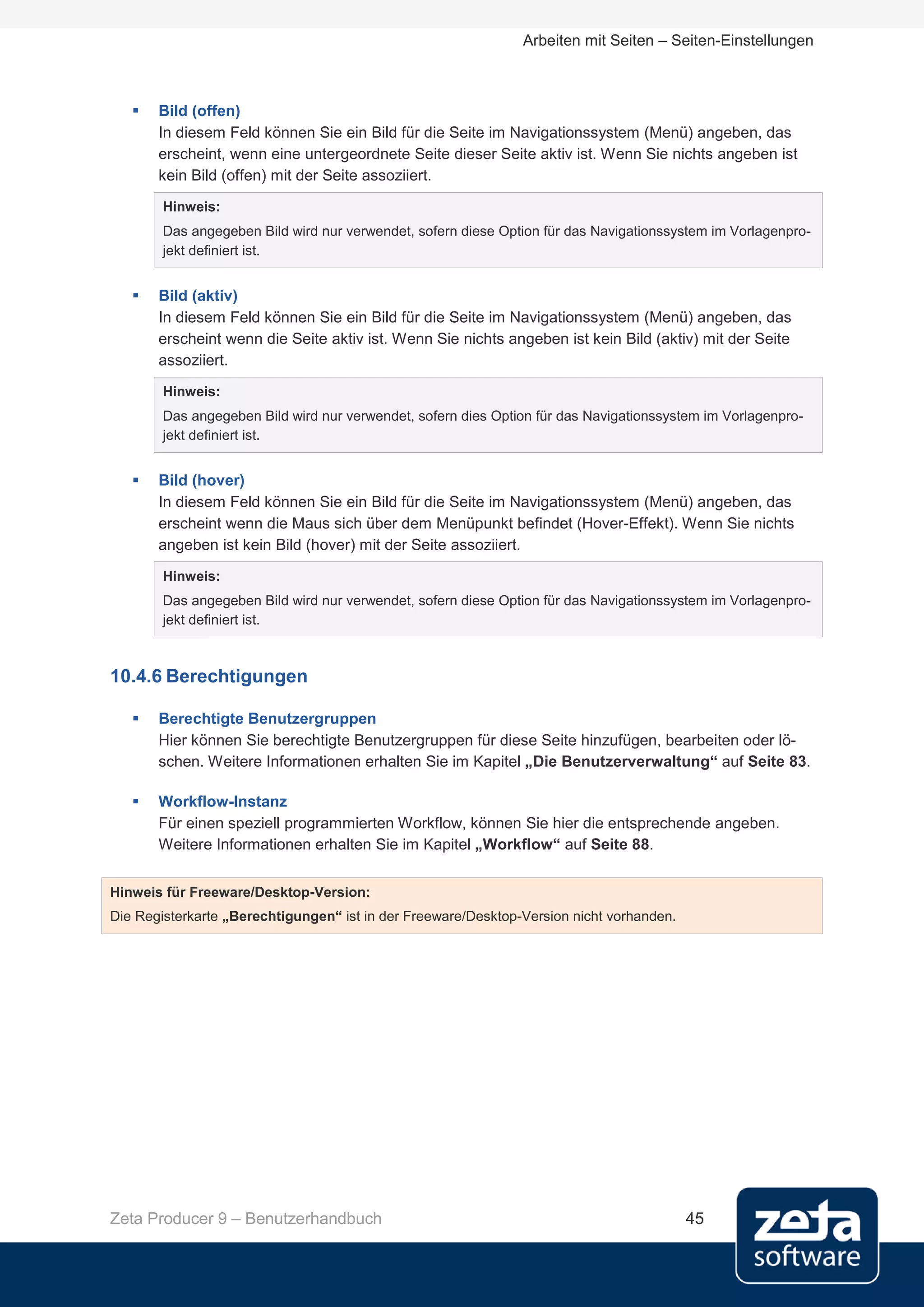 Arbeiten mit Seiten – Seiten-Einstellungen



      Bild (offen)
       In diesem Feld können Sie ein Bild für die Seite im Navigationssystem (Menü) angeben, das
       erscheint, wenn eine untergeordnete Seite dieser Seite aktiv ist. Wenn Sie nichts angeben ist
       kein Bild (offen) mit der Seite assoziiert.
        Hinweis:
        Das angegeben Bild wird nur verwendet, sofern diese Option für das Navigationssystem im Vorlagenpro-
        jekt definiert ist.


      Bild (aktiv)
       In diesem Feld können Sie ein Bild für die Seite im Navigationssystem (Menü) angeben, das
       erscheint wenn die Seite aktiv ist. Wenn Sie nichts angeben ist kein Bild (aktiv) mit der Seite
       assoziiert.
        Hinweis:
        Das angegeben Bild wird nur verwendet, sofern dies Option für das Navigationssystem im Vorlagenpro-
        jekt definiert ist.


      Bild (hover)
       In diesem Feld können Sie ein Bild für die Seite im Navigationssystem (Menü) angeben, das
       erscheint wenn die Maus sich über dem Menüpunkt befindet (Hover-Effekt). Wenn Sie nichts
       angeben ist kein Bild (hover) mit der Seite assoziiert.
        Hinweis:
        Das angegeben Bild wird nur verwendet, sofern diese Option für das Navigationssystem im Vorlagenpro-
        jekt definiert ist.



10.4.6 Berechtigungen

      Berechtigte Benutzergruppen
       Hier können Sie berechtigte Benutzergruppen für diese Seite hinzufügen, bearbeiten oder lö-
       schen. Weitere Informationen erhalten Sie im Kapitel „Die Benutzerverwaltung“ auf Seite 83.

      Workflow-Instanz
       Für einen speziell programmierten Workflow, können Sie hier die entsprechende angeben.
       Weitere Informationen erhalten Sie im Kapitel „Workflow“ auf Seite 88.


Hinweis für Freeware/Desktop-Version:
Die Registerkarte „Berechtigungen“ ist in der Freeware/Desktop-Version nicht vorhanden.




Zeta Producer 9 – Benutzerhandbuch                                                        45
 