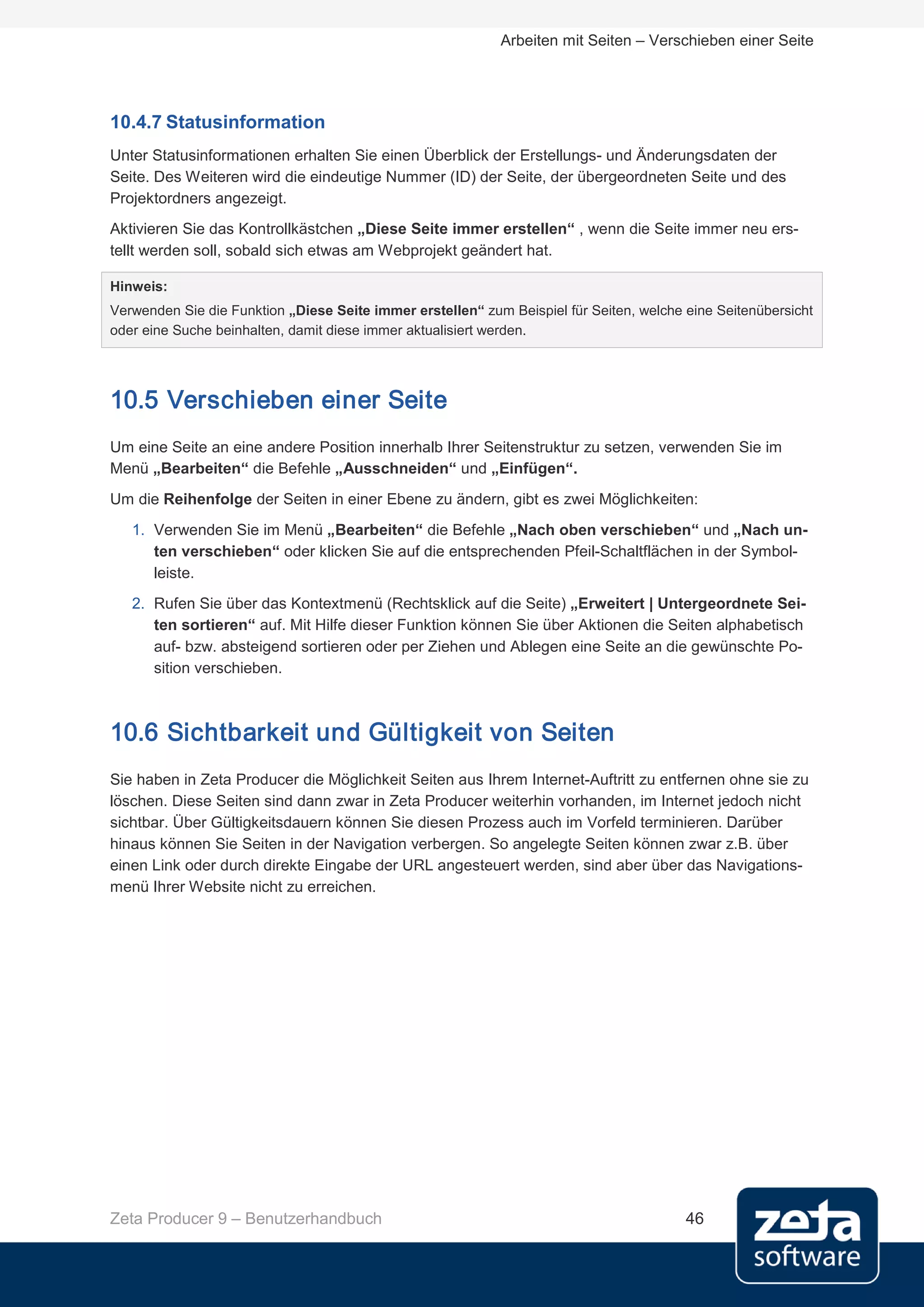 Arbeiten mit Seiten – Verschieben einer Seite




10.4.7 Statusinformation
Unter Statusinformationen erhalten Sie einen Überblick der Erstellungs- und Änderungsdaten der
Seite. Des Weiteren wird die eindeutige Nummer (ID) der Seite, der übergeordneten Seite und des
Projektordners angezeigt.
Aktivieren Sie das Kontrollkästchen „Diese Seite immer erstellen“ , wenn die Seite immer neu ers-
tellt werden soll, sobald sich etwas am Webprojekt geändert hat.

Hinweis:
Verwenden Sie die Funktion „Diese Seite immer erstellen“ zum Beispiel für Seiten, welche eine Seitenübersicht
oder eine Suche beinhalten, damit diese immer aktualisiert werden.




10.5 Verschieben einer Seite
Um eine Seite an eine andere Position innerhalb Ihrer Seitenstruktur zu setzen, verwenden Sie im
Menü „Bearbeiten“ die Befehle „Ausschneiden“ und „Einfügen“.
Um die Reihenfolge der Seiten in einer Ebene zu ändern, gibt es zwei Möglichkeiten:
   1. Verwenden Sie im Menü „Bearbeiten“ die Befehle „Nach oben verschieben“ und „Nach un-
      ten verschieben“ oder klicken Sie auf die entsprechenden Pfeil-Schaltflächen in der Symbol-
      leiste.
   2. Rufen Sie über das Kontextmenü (Rechtsklick auf die Seite) „Erweitert | Untergeordnete Sei-
      ten sortieren“ auf. Mit Hilfe dieser Funktion können Sie über Aktionen die Seiten alphabetisch
      auf- bzw. absteigend sortieren oder per Ziehen und Ablegen eine Seite an die gewünschte Po-
      sition verschieben.



10.6 Sichtbarkeit und Gültigkeit von Seiten
Sie haben in Zeta Producer die Möglichkeit Seiten aus Ihrem Internet-Auftritt zu entfernen ohne sie zu
löschen. Diese Seiten sind dann zwar in Zeta Producer weiterhin vorhanden, im Internet jedoch nicht
sichtbar. Über Gültigkeitsdauern können Sie diesen Prozess auch im Vorfeld terminieren. Darüber
hinaus können Sie Seiten in der Navigation verbergen. So angelegte Seiten können zwar z.B. über
einen Link oder durch direkte Eingabe der URL angesteuert werden, sind aber über das Navigations-
menü Ihrer Website nicht zu erreichen.




Zeta Producer 9 – Benutzerhandbuch                                                       46
 