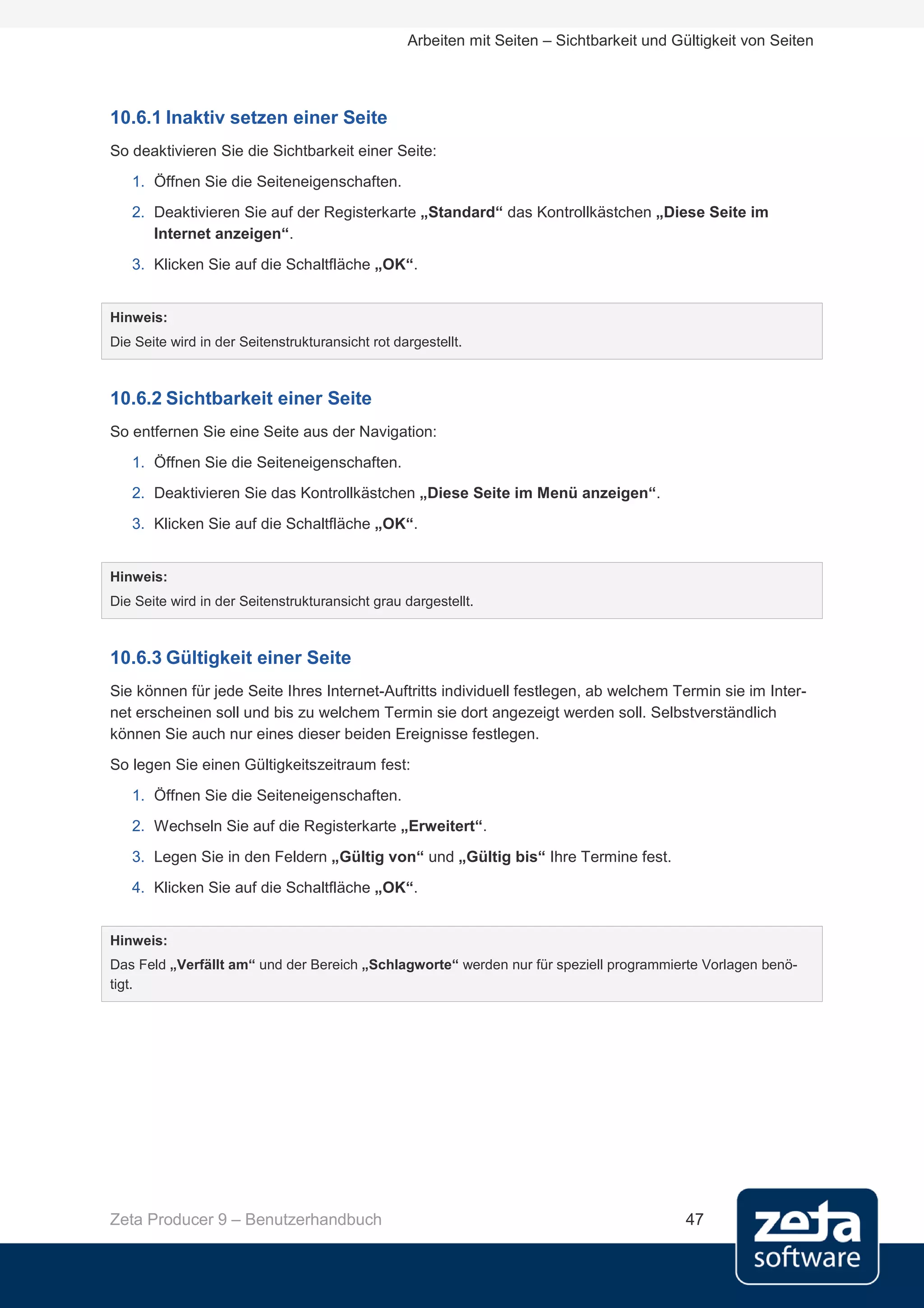 Arbeiten mit Seiten – Sichtbarkeit und Gültigkeit von Seiten




10.6.1 Inaktiv setzen einer Seite
So deaktivieren Sie die Sichtbarkeit einer Seite:
   1. Öffnen Sie die Seiteneigenschaften.
   2. Deaktivieren Sie auf der Registerkarte „Standard“ das Kontrollkästchen „Diese Seite im
      Internet anzeigen“.
   3. Klicken Sie auf die Schaltfläche „OK“.


Hinweis:
Die Seite wird in der Seitenstrukturansicht rot dargestellt.



10.6.2 Sichtbarkeit einer Seite
So entfernen Sie eine Seite aus der Navigation:
   1. Öffnen Sie die Seiteneigenschaften.
   2. Deaktivieren Sie das Kontrollkästchen „Diese Seite im Menü anzeigen“.
   3. Klicken Sie auf die Schaltfläche „OK“.


Hinweis:
Die Seite wird in der Seitenstrukturansicht grau dargestellt.



10.6.3 Gültigkeit einer Seite
Sie können für jede Seite Ihres Internet-Auftritts individuell festlegen, ab welchem Termin sie im Inter-
net erscheinen soll und bis zu welchem Termin sie dort angezeigt werden soll. Selbstverständlich
können Sie auch nur eines dieser beiden Ereignisse festlegen.
So legen Sie einen Gültigkeitszeitraum fest:
   1. Öffnen Sie die Seiteneigenschaften.
   2. Wechseln Sie auf die Registerkarte „Erweitert“.
   3. Legen Sie in den Feldern „Gültig von“ und „Gültig bis“ Ihre Termine fest.
   4. Klicken Sie auf die Schaltfläche „OK“.


Hinweis:
Das Feld „Verfällt am“ und der Bereich „Schlagworte“ werden nur für speziell programmierte Vorlagen benö-
tigt.




Zeta Producer 9 – Benutzerhandbuch                                                         47
 