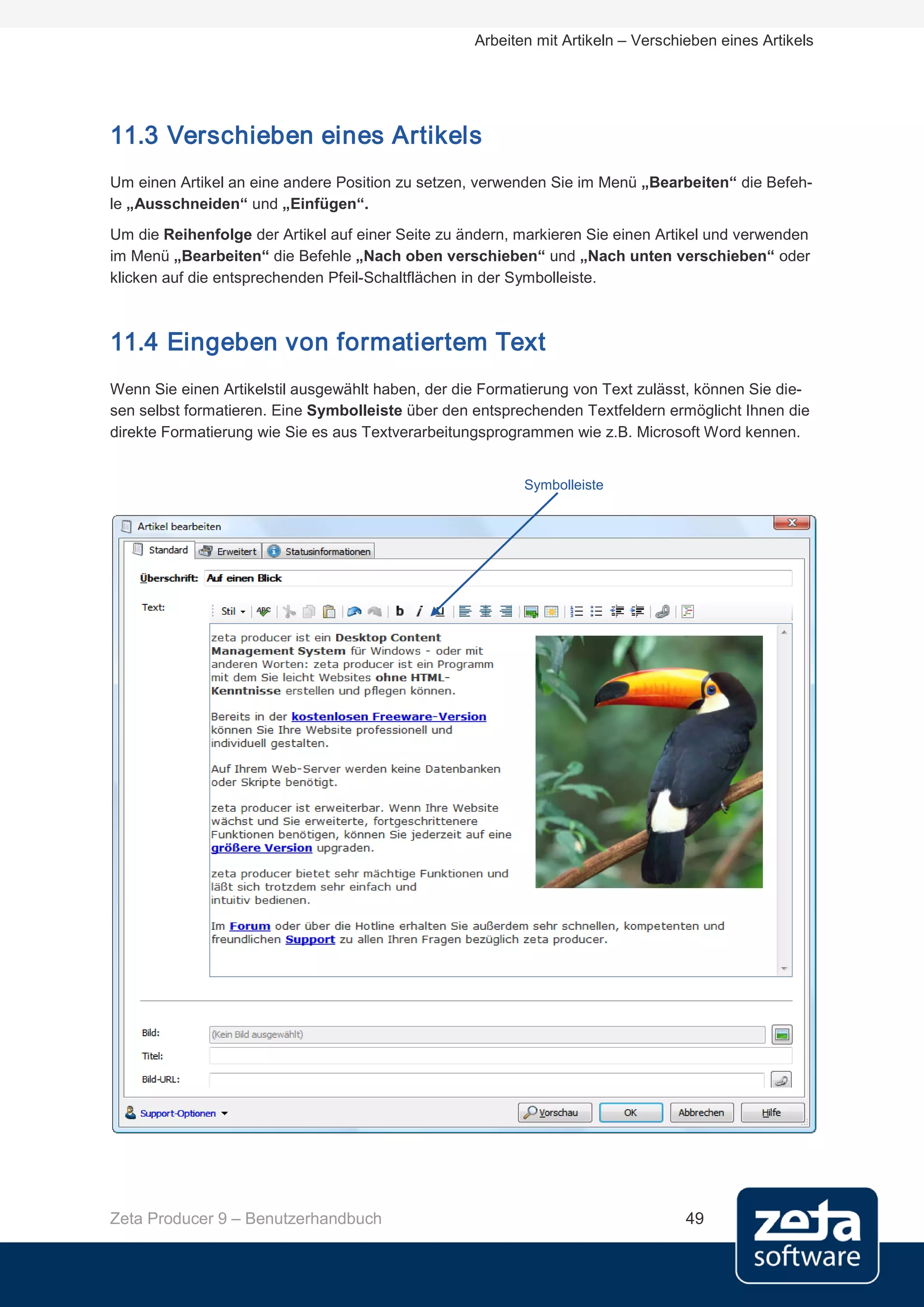 Arbeiten mit Artikeln – Verschieben eines Artikels




11.3 Verschieben eines Artikels
Um einen Artikel an eine andere Position zu setzen, verwenden Sie im Menü „Bearbeiten“ die Befeh-
le „Ausschneiden“ und „Einfügen“.
Um die Reihenfolge der Artikel auf einer Seite zu ändern, markieren Sie einen Artikel und verwenden
im Menü „Bearbeiten“ die Befehle „Nach oben verschieben“ und „Nach unten verschieben“ oder
klicken auf die entsprechenden Pfeil-Schaltflächen in der Symbolleiste.



11.4 Eingeben von formatiertem Text
Wenn Sie einen Artikelstil ausgewählt haben, der die Formatierung von Text zulässt, können Sie die-
sen selbst formatieren. Eine Symbolleiste über den entsprechenden Textfeldern ermöglicht Ihnen die
direkte Formatierung wie Sie es aus Textverarbeitungsprogrammen wie z.B. Microsoft Word kennen.


                                                          Symbolleiste




Zeta Producer 9 – Benutzerhandbuch                                                49
 