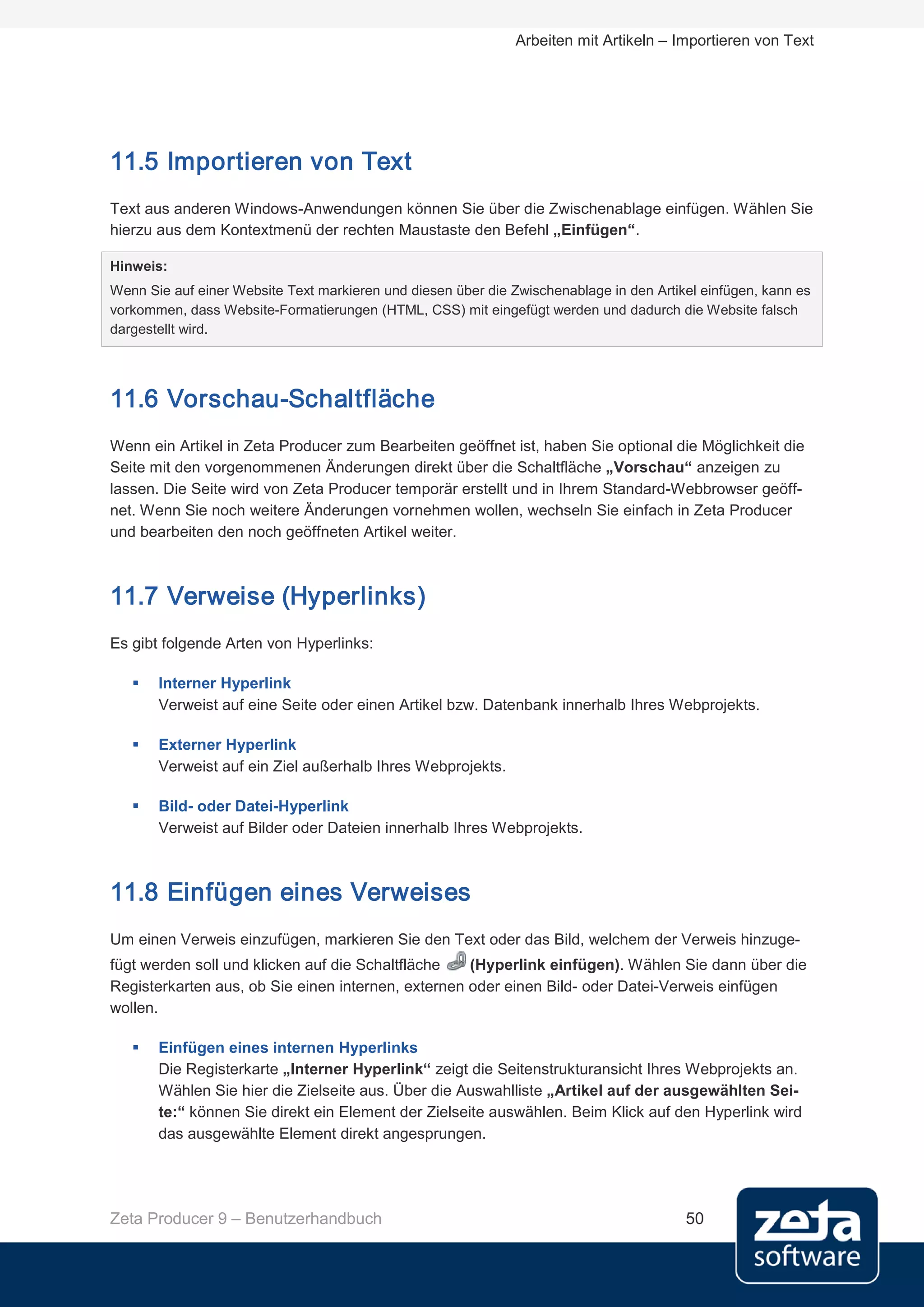 Arbeiten mit Artikeln – Importieren von Text




11.5 Importieren von Text
Text aus anderen Windows-Anwendungen können Sie über die Zwischenablage einfügen. Wählen Sie
hierzu aus dem Kontextmenü der rechten Maustaste den Befehl „Einfügen“.

Hinweis:
Wenn Sie auf einer Website Text markieren und diesen über die Zwischenablage in den Artikel einfügen, kann es
vorkommen, dass Website-Formatierungen (HTML, CSS) mit eingefügt werden und dadurch die Website falsch
dargestellt wird.




11.6 Vorschau-Schaltfläche
Wenn ein Artikel in Zeta Producer zum Bearbeiten geöffnet ist, haben Sie optional die Möglichkeit die
Seite mit den vorgenommenen Änderungen direkt über die Schaltfläche „Vorschau“ anzeigen zu
lassen. Die Seite wird von Zeta Producer temporär erstellt und in Ihrem Standard-Webbrowser geöff-
net. Wenn Sie noch weitere Änderungen vornehmen wollen, wechseln Sie einfach in Zeta Producer
und bearbeiten den noch geöffneten Artikel weiter.



11.7 Verweise (Hyperlinks)
Es gibt folgende Arten von Hyperlinks:

      Interner Hyperlink
       Verweist auf eine Seite oder einen Artikel bzw. Datenbank innerhalb Ihres Webprojekts.

      Externer Hyperlink
       Verweist auf ein Ziel außerhalb Ihres Webprojekts.

      Bild- oder Datei-Hyperlink
       Verweist auf Bilder oder Dateien innerhalb Ihres Webprojekts.



11.8 Einfügen eines Verweises
Um einen Verweis einzufügen, markieren Sie den Text oder das Bild, welchem der Verweis hinzuge-
fügt werden soll und klicken auf die Schaltfläche   (Hyperlink einfügen). Wählen Sie dann über die
Registerkarten aus, ob Sie einen internen, externen oder einen Bild- oder Datei-Verweis einfügen
wollen.

      Einfügen eines internen Hyperlinks
       Die Registerkarte „Interner Hyperlink“ zeigt die Seitenstrukturansicht Ihres Webprojekts an.
       Wählen Sie hier die Zielseite aus. Über die Auswahlliste „Artikel auf der ausgewählten Sei-
       te:“ können Sie direkt ein Element der Zielseite auswählen. Beim Klick auf den Hyperlink wird
       das ausgewählte Element direkt angesprungen.




Zeta Producer 9 – Benutzerhandbuch                                                       50
 