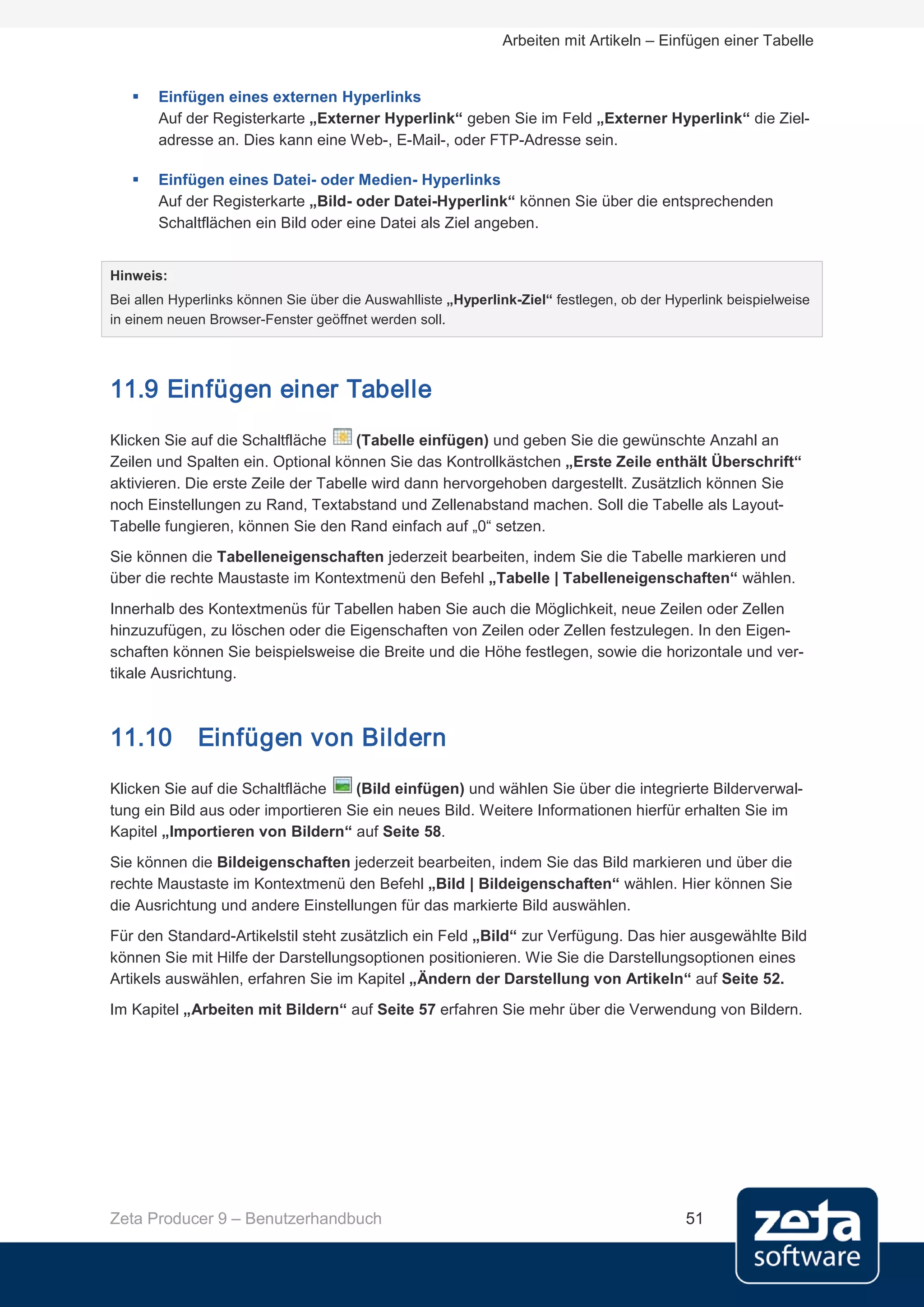 Arbeiten mit Artikeln – Einfügen einer Tabelle


      Einfügen eines externen Hyperlinks
       Auf der Registerkarte „Externer Hyperlink“ geben Sie im Feld „Externer Hyperlink“ die Ziel-
       adresse an. Dies kann eine Web-, E-Mail-, oder FTP-Adresse sein.

      Einfügen eines Datei- oder Medien- Hyperlinks
       Auf der Registerkarte „Bild- oder Datei-Hyperlink“ können Sie über die entsprechenden
       Schaltflächen ein Bild oder eine Datei als Ziel angeben.


Hinweis:
Bei allen Hyperlinks können Sie über die Auswahlliste „Hyperlink-Ziel“ festlegen, ob der Hyperlink beispielweise
in einem neuen Browser-Fenster geöffnet werden soll.




11.9 Einfügen einer Tabelle
Klicken Sie auf die Schaltfläche     (Tabelle einfügen) und geben Sie die gewünschte Anzahl an
Zeilen und Spalten ein. Optional können Sie das Kontrollkästchen „Erste Zeile enthält Überschrift“
aktivieren. Die erste Zeile der Tabelle wird dann hervorgehoben dargestellt. Zusätzlich können Sie
noch Einstellungen zu Rand, Textabstand und Zellenabstand machen. Soll die Tabelle als Layout-
Tabelle fungieren, können Sie den Rand einfach auf „0“ setzen.
Sie können die Tabelleneigenschaften jederzeit bearbeiten, indem Sie die Tabelle markieren und
über die rechte Maustaste im Kontextmenü den Befehl „Tabelle | Tabelleneigenschaften“ wählen.

Innerhalb des Kontextmenüs für Tabellen haben Sie auch die Möglichkeit, neue Zeilen oder Zellen
hinzuzufügen, zu löschen oder die Eigenschaften von Zeilen oder Zellen festzulegen. In den Eigen-
schaften können Sie beispielsweise die Breite und die Höhe festlegen, sowie die horizontale und ver-
tikale Ausrichtung.



11.10         Einfügen von Bildern
Klicken Sie auf die Schaltfläche    (Bild einfügen) und wählen Sie über die integrierte Bilderverwal-
tung ein Bild aus oder importieren Sie ein neues Bild. Weitere Informationen hierfür erhalten Sie im
Kapitel „Importieren von Bildern“ auf Seite 58.
Sie können die Bildeigenschaften jederzeit bearbeiten, indem Sie das Bild markieren und über die
rechte Maustaste im Kontextmenü den Befehl „Bild | Bildeigenschaften“ wählen. Hier können Sie
die Ausrichtung und andere Einstellungen für das markierte Bild auswählen.
Für den Standard-Artikelstil steht zusätzlich ein Feld „Bild“ zur Verfügung. Das hier ausgewählte Bild
können Sie mit Hilfe der Darstellungsoptionen positionieren. Wie Sie die Darstellungsoptionen eines
Artikels auswählen, erfahren Sie im Kapitel „Ändern der Darstellung von Artikeln“ auf Seite 52.
Im Kapitel „Arbeiten mit Bildern“ auf Seite 57 erfahren Sie mehr über die Verwendung von Bildern.




Zeta Producer 9 – Benutzerhandbuch                                                          51
 