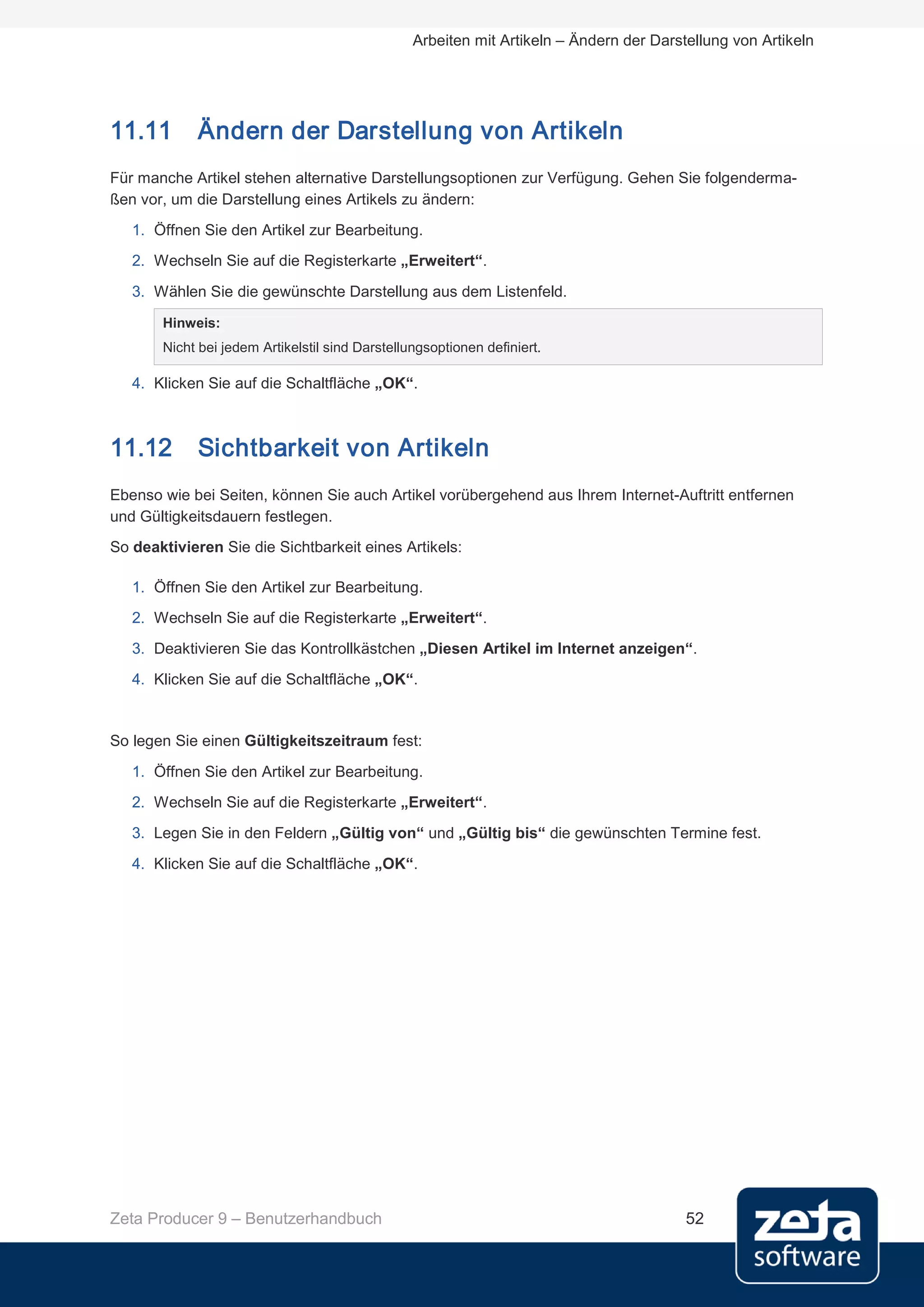 Arbeiten mit Artikeln – Ändern der Darstellung von Artikeln




11.11       Ändern der Darstellung von Artikeln
Für manche Artikel stehen alternative Darstellungsoptionen zur Verfügung. Gehen Sie folgenderma-
ßen vor, um die Darstellung eines Artikels zu ändern:
   1. Öffnen Sie den Artikel zur Bearbeitung.
   2. Wechseln Sie auf die Registerkarte „Erweitert“.
   3. Wählen Sie die gewünschte Darstellung aus dem Listenfeld.
       Hinweis:
       Nicht bei jedem Artikelstil sind Darstellungsoptionen definiert.

   4. Klicken Sie auf die Schaltfläche „OK“.



11.12       Sichtbarkeit von Artikeln
Ebenso wie bei Seiten, können Sie auch Artikel vorübergehend aus Ihrem Internet-Auftritt entfernen
und Gültigkeitsdauern festlegen.
So deaktivieren Sie die Sichtbarkeit eines Artikels:

   1. Öffnen Sie den Artikel zur Bearbeitung.
   2. Wechseln Sie auf die Registerkarte „Erweitert“.
   3. Deaktivieren Sie das Kontrollkästchen „Diesen Artikel im Internet anzeigen“.
   4. Klicken Sie auf die Schaltfläche „OK“.


So legen Sie einen Gültigkeitszeitraum fest:

   1. Öffnen Sie den Artikel zur Bearbeitung.
   2. Wechseln Sie auf die Registerkarte „Erweitert“.
   3. Legen Sie in den Feldern „Gültig von“ und „Gültig bis“ die gewünschten Termine fest.
   4. Klicken Sie auf die Schaltfläche „OK“.




Zeta Producer 9 – Benutzerhandbuch                                                       52
 