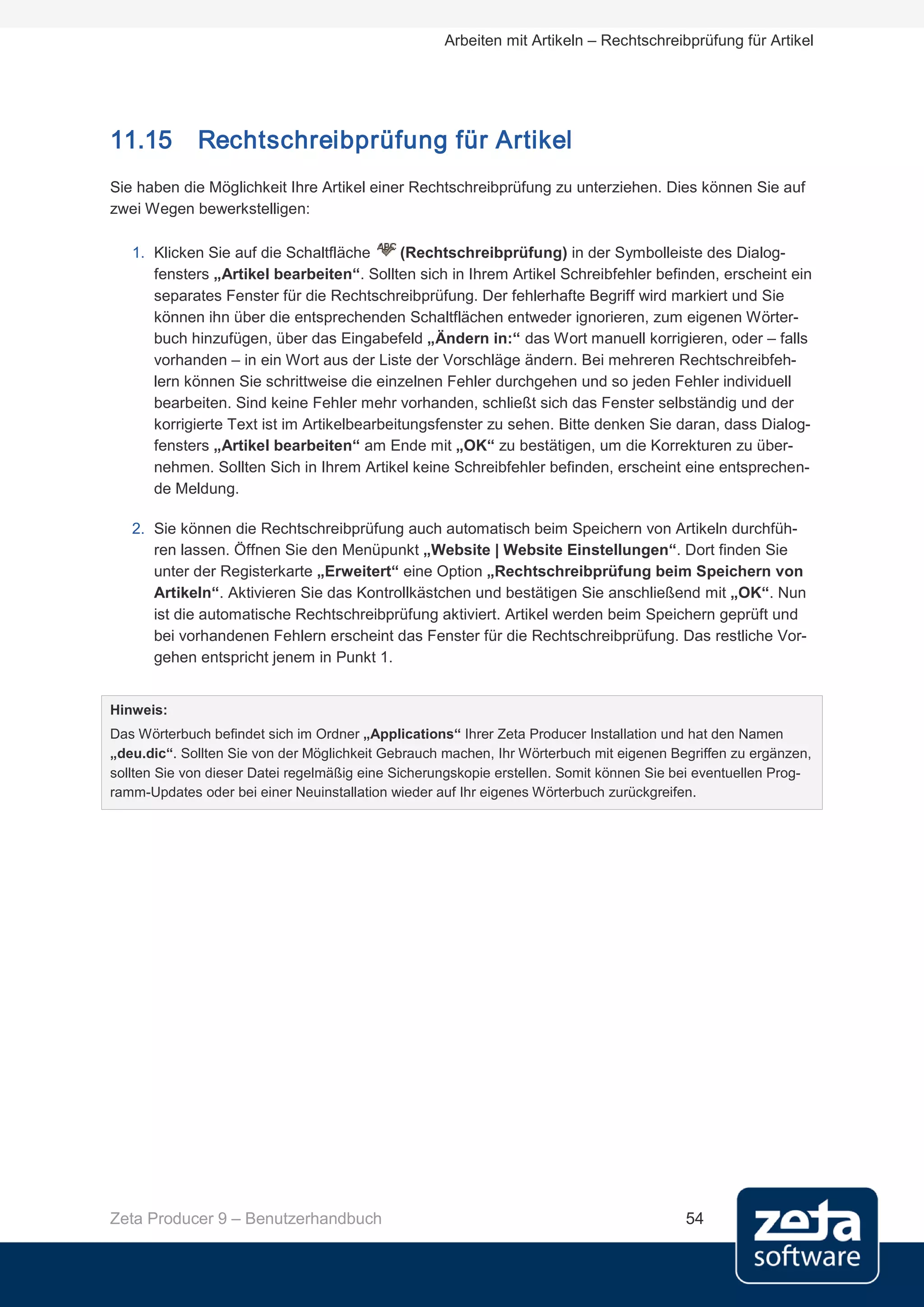 Arbeiten mit Artikeln – Rechtschreibprüfung für Artikel




11.15        Rechtschreibprüfung für Artikel
Sie haben die Möglichkeit Ihre Artikel einer Rechtschreibprüfung zu unterziehen. Dies können Sie auf
zwei Wegen bewerkstelligen:

   1. Klicken Sie auf die Schaltfläche       (Rechtschreibprüfung) in der Symbolleiste des Dialog-
      fensters „Artikel bearbeiten“. Sollten sich in Ihrem Artikel Schreibfehler befinden, erscheint ein
      separates Fenster für die Rechtschreibprüfung. Der fehlerhafte Begriff wird markiert und Sie
      können ihn über die entsprechenden Schaltflächen entweder ignorieren, zum eigenen Wörter-
      buch hinzufügen, über das Eingabefeld „Ändern in:“ das Wort manuell korrigieren, oder – falls
      vorhanden – in ein Wort aus der Liste der Vorschläge ändern. Bei mehreren Rechtschreibfeh-
      lern können Sie schrittweise die einzelnen Fehler durchgehen und so jeden Fehler individuell
      bearbeiten. Sind keine Fehler mehr vorhanden, schließt sich das Fenster selbständig und der
      korrigierte Text ist im Artikelbearbeitungsfenster zu sehen. Bitte denken Sie daran, dass Dialog-
      fensters „Artikel bearbeiten“ am Ende mit „OK“ zu bestätigen, um die Korrekturen zu über-
      nehmen. Sollten Sich in Ihrem Artikel keine Schreibfehler befinden, erscheint eine entsprechen-
      de Meldung.

   2. Sie können die Rechtschreibprüfung auch automatisch beim Speichern von Artikeln durchfüh-
      ren lassen. Öffnen Sie den Menüpunkt „Website | Website Einstellungen“. Dort finden Sie
      unter der Registerkarte „Erweitert“ eine Option „Rechtschreibprüfung beim Speichern von
      Artikeln“. Aktivieren Sie das Kontrollkästchen und bestätigen Sie anschließend mit „OK“. Nun
      ist die automatische Rechtschreibprüfung aktiviert. Artikel werden beim Speichern geprüft und
      bei vorhandenen Fehlern erscheint das Fenster für die Rechtschreibprüfung. Das restliche Vor-
      gehen entspricht jenem in Punkt 1.


Hinweis:
Das Wörterbuch befindet sich im Ordner „Applications“ Ihrer Zeta Producer Installation und hat den Namen
„deu.dic“. Sollten Sie von der Möglichkeit Gebrauch machen, Ihr Wörterbuch mit eigenen Begriffen zu ergänzen,
sollten Sie von dieser Datei regelmäßig eine Sicherungskopie erstellen. Somit können Sie bei eventuellen Prog-
ramm-Updates oder bei einer Neuinstallation wieder auf Ihr eigenes Wörterbuch zurückgreifen.




Zeta Producer 9 – Benutzerhandbuch                                                        54
 