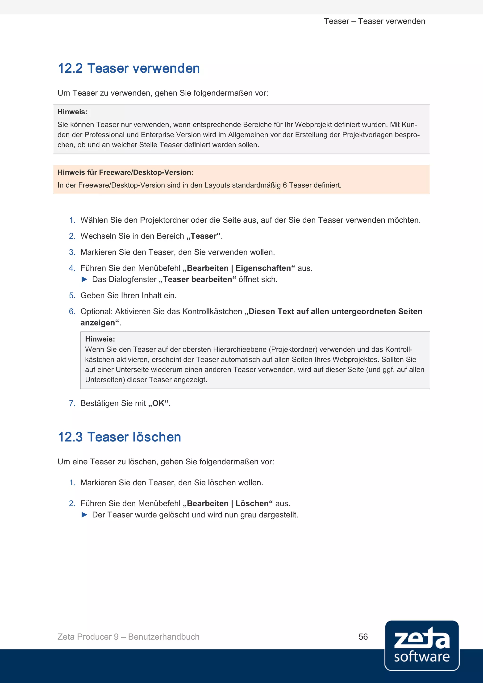 Teaser – Teaser verwenden




12.2 Teaser verwenden
Um Teaser zu verwenden, gehen Sie folgendermaßen vor:

Hinweis:
Sie können Teaser nur verwenden, wenn entsprechende Bereiche für Ihr Webprojekt definiert wurden. Mit Kun-
den der Professional und Enterprise Version wird im Allgemeinen vor der Erstellung der Projektvorlagen bespro-
chen, ob und an welcher Stelle Teaser definiert werden sollen.


Hinweis für Freeware/Desktop-Version:
In der Freeware/Desktop-Version sind in den Layouts standardmäßig 6 Teaser definiert.



   1. Wählen Sie den Projektordner oder die Seite aus, auf der Sie den Teaser verwenden möchten.
   2. Wechseln Sie in den Bereich „Teaser“.
   3. Markieren Sie den Teaser, den Sie verwenden wollen.
   4. Führen Sie den Menübefehl „Bearbeiten | Eigenschaften“ aus.
      ► Das Dialogfenster „Teaser bearbeiten“ öffnet sich.

   5. Geben Sie Ihren Inhalt ein.
   6. Optional: Aktivieren Sie das Kontrollkästchen „Diesen Text auf allen untergeordneten Seiten
      anzeigen“.
        Hinweis:
        Wenn Sie den Teaser auf der obersten Hierarchieebene (Projektordner) verwenden und das Kontroll-
        kästchen aktivieren, erscheint der Teaser automatisch auf allen Seiten Ihres Webprojektes. Sollten Sie
        auf einer Unterseite wiederum einen anderen Teaser verwenden, wird auf dieser Seite (und ggf. auf allen
        Unterseiten) dieser Teaser angezeigt.


   7. Bestätigen Sie mit „OK“.



12.3 Teaser löschen
Um eine Teaser zu löschen, gehen Sie folgendermaßen vor:

   1. Markieren Sie den Teaser, den Sie löschen wollen.

   2. Führen Sie den Menübefehl „Bearbeiten | Löschen“ aus.
      ► Der Teaser wurde gelöscht und wird nun grau dargestellt.




Zeta Producer 9 – Benutzerhandbuch                                                         56
 