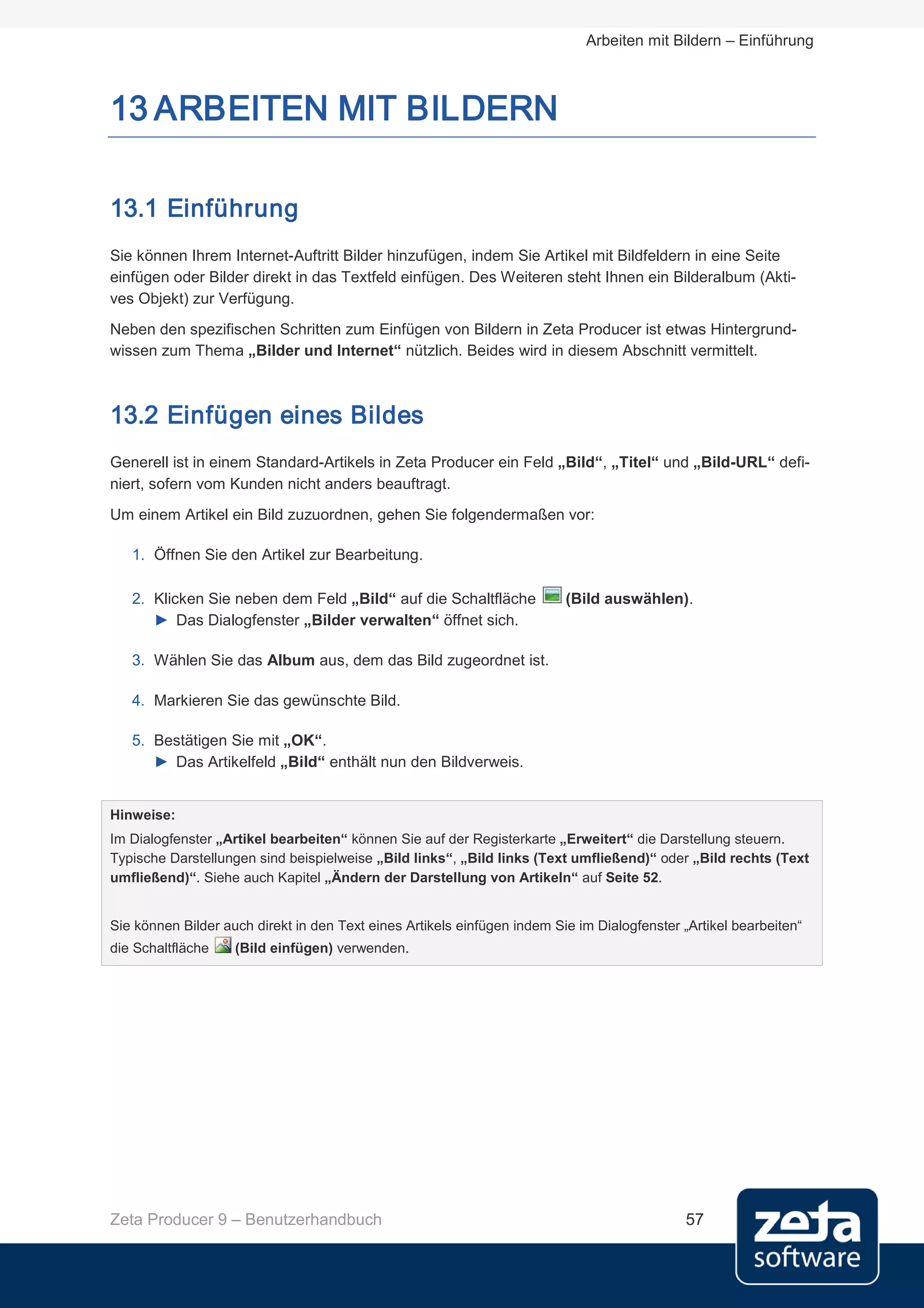 Arbeiten mit Bildern – Einführung



13 ARBEITEN MIT BILDERN

13.1 Einführung
Sie können Ihrem Internet-Auftritt Bilder hinzufügen, indem Sie Artikel mit Bildfeldern in eine Seite
einfügen oder Bilder direkt in das Textfeld einfügen. Des Weiteren steht Ihnen ein Bilderalbum (Akti-
ves Objekt) zur Verfügung.
Neben den spezifischen Schritten zum Einfügen von Bildern in Zeta Producer ist etwas Hintergrund-
wissen zum Thema „Bilder und Internet“ nützlich. Beides wird in diesem Abschnitt vermittelt.



13.2 Einfügen eines Bildes
Generell ist in einem Standard-Artikels in Zeta Producer ein Feld „Bild“, „Titel“ und „Bild-URL“ defi-
niert, sofern vom Kunden nicht anders beauftragt.
Um einem Artikel ein Bild zuzuordnen, gehen Sie folgendermaßen vor:

   1. Öffnen Sie den Artikel zur Bearbeitung.

   2. Klicken Sie neben dem Feld „Bild“ auf die Schaltfläche              (Bild auswählen).
      ► Das Dialogfenster „Bilder verwalten“ öffnet sich.

   3. Wählen Sie das Album aus, dem das Bild zugeordnet ist.

   4. Markieren Sie das gewünschte Bild.

   5. Bestätigen Sie mit „OK“.
      ► Das Artikelfeld „Bild“ enthält nun den Bildverweis.


Hinweise:
Im Dialogfenster „Artikel bearbeiten“ können Sie auf der Registerkarte „Erweitert“ die Darstellung steuern.
Typische Darstellungen sind beispielweise „Bild links“, „Bild links (Text umfließend)“ oder „Bild rechts (Text
umfließend)“. Siehe auch Kapitel „Ändern der Darstellung von Artikeln“ auf Seite 52.


Sie können Bilder auch direkt in den Text eines Artikels einfügen indem Sie im Dialogfenster „Artikel bearbeiten“
die Schaltfläche    (Bild einfügen) verwenden.




Zeta Producer 9 – Benutzerhandbuch                                                            57
 