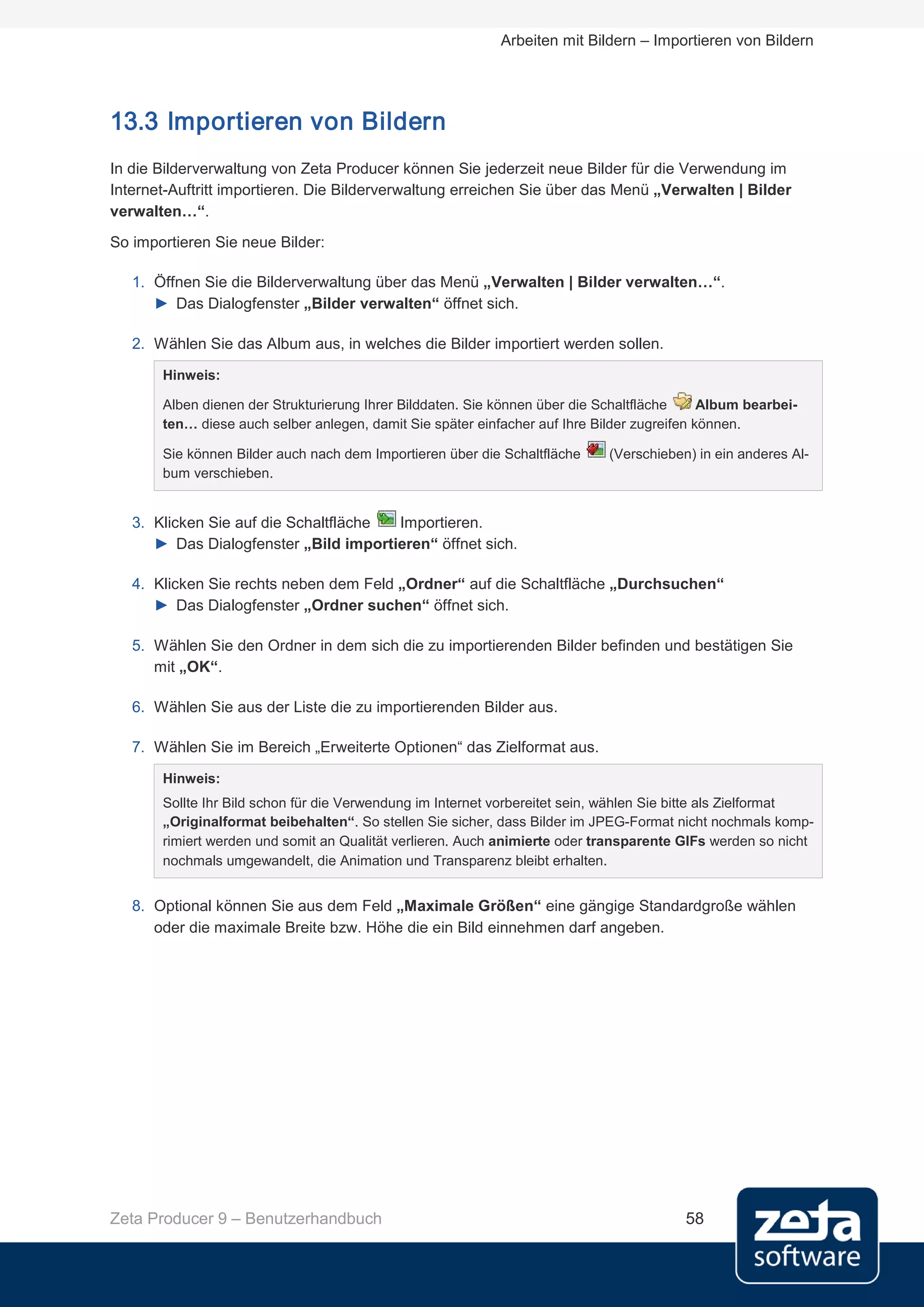 Arbeiten mit Bildern – Importieren von Bildern




13.3 Importieren von Bildern
In die Bilderverwaltung von Zeta Producer können Sie jederzeit neue Bilder für die Verwendung im
Internet-Auftritt importieren. Die Bilderverwaltung erreichen Sie über das Menü „Verwalten | Bilder
verwalten…“.
So importieren Sie neue Bilder:

   1. Öffnen Sie die Bilderverwaltung über das Menü „Verwalten | Bilder verwalten…“.
      ► Das Dialogfenster „Bilder verwalten“ öffnet sich.

   2. Wählen Sie das Album aus, in welches die Bilder importiert werden sollen.

       Hinweis:

       Alben dienen der Strukturierung Ihrer Bilddaten. Sie können über die Schaltfläche     Album bearbei-
       ten… diese auch selber anlegen, damit Sie später einfacher auf Ihre Bilder zugreifen können.

       Sie können Bilder auch nach dem Importieren über die Schaltfläche     (Verschieben) in ein anderes Al-
       bum verschieben.


   3. Klicken Sie auf die Schaltfläche Importieren.
      ► Das Dialogfenster „Bild importieren“ öffnet sich.

   4. Klicken Sie rechts neben dem Feld „Ordner“ auf die Schaltfläche „Durchsuchen“
      ► Das Dialogfenster „Ordner suchen“ öffnet sich.

   5. Wählen Sie den Ordner in dem sich die zu importierenden Bilder befinden und bestätigen Sie
      mit „OK“.

   6. Wählen Sie aus der Liste die zu importierenden Bilder aus.

   7. Wählen Sie im Bereich „Erweiterte Optionen“ das Zielformat aus.

       Hinweis:
       Sollte Ihr Bild schon für die Verwendung im Internet vorbereitet sein, wählen Sie bitte als Zielformat
       „Originalformat beibehalten“. So stellen Sie sicher, dass Bilder im JPEG-Format nicht nochmals komp-
       rimiert werden und somit an Qualität verlieren. Auch animierte oder transparente GIFs werden so nicht
       nochmals umgewandelt, die Animation und Transparenz bleibt erhalten.


   8. Optional können Sie aus dem Feld „Maximale Größen“ eine gängige Standardgroße wählen
      oder die maximale Breite bzw. Höhe die ein Bild einnehmen darf angeben.




Zeta Producer 9 – Benutzerhandbuch                                                       58
 