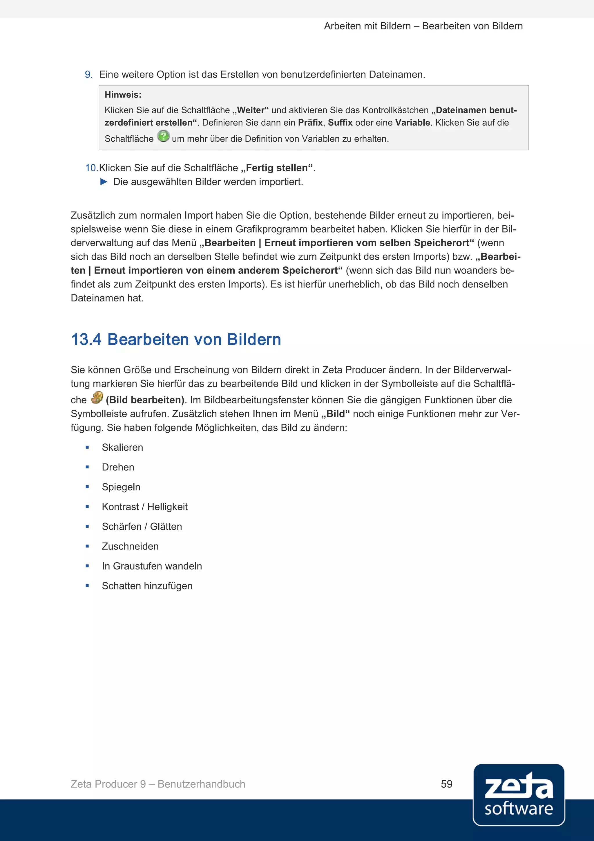Arbeiten mit Bildern – Bearbeiten von Bildern



   9. Eine weitere Option ist das Erstellen von benutzerdefinierten Dateinamen.
       Hinweis:
       Klicken Sie auf die Schaltfläche „Weiter“ und aktivieren Sie das Kontrollkästchen „Dateinamen benut-
       zerdefiniert erstellen“. Definieren Sie dann ein Präfix, Suffix oder eine Variable. Klicken Sie auf die
       Schaltfläche     um mehr über die Definition von Variablen zu erhalten.


   10. Klicken Sie auf die Schaltfläche „Fertig stellen“.
       ► Die ausgewählten Bilder werden importiert.


Zusätzlich zum normalen Import haben Sie die Option, bestehende Bilder erneut zu importieren, bei-
spielsweise wenn Sie diese in einem Grafikprogramm bearbeitet haben. Klicken Sie hierfür in der Bil-
derverwaltung auf das Menü „Bearbeiten | Erneut importieren vom selben Speicherort“ (wenn
sich das Bild noch an derselben Stelle befindet wie zum Zeitpunkt des ersten Imports) bzw. „Bearbei-
ten | Erneut importieren von einem anderem Speicherort“ (wenn sich das Bild nun woanders be-
findet als zum Zeitpunkt des ersten Imports). Es ist hierfür unerheblich, ob das Bild noch denselben
Dateinamen hat.



13.4 Bearbeiten von Bildern
Sie können Größe und Erscheinung von Bildern direkt in Zeta Producer ändern. In der Bilderverwal-
tung markieren Sie hierfür das zu bearbeitende Bild und klicken in der Symbolleiste auf die Schaltflä-
che     (Bild bearbeiten). Im Bildbearbeitungsfenster können Sie die gängigen Funktionen über die
Symbolleiste aufrufen. Zusätzlich stehen Ihnen im Menü „Bild“ noch einige Funktionen mehr zur Ver-
fügung. Sie haben folgende Möglichkeiten, das Bild zu ändern:
      Skalieren
      Drehen
      Spiegeln
      Kontrast / Helligkeit
      Schärfen / Glätten
      Zuschneiden
      In Graustufen wandeln
      Schatten hinzufügen




Zeta Producer 9 – Benutzerhandbuch                                                         59
 