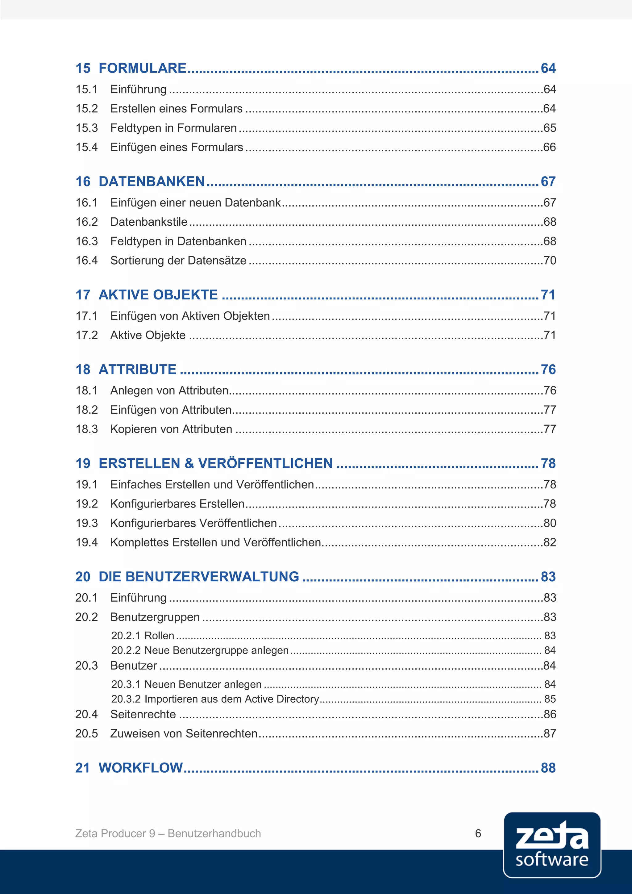 15 FORMULARE ............................................................................................ 64
15.1    Einführung .................................................................................................................64
15.2    Erstellen eines Formulars ..........................................................................................64
15.3    Feldtypen in Formularen ............................................................................................65
15.4    Einfügen eines Formulars ..........................................................................................66

16 DATENBANKEN ....................................................................................... 67
16.1    Einfügen einer neuen Datenbank ...............................................................................67
16.2    Datenbankstile ...........................................................................................................68
16.3    Feldtypen in Datenbanken .........................................................................................68
16.4    Sortierung der Datensätze .........................................................................................70

17 AKTIVE OBJEKTE ................................................................................... 71
17.1    Einfügen von Aktiven Objekten ..................................................................................71
17.2    Aktive Objekte ...........................................................................................................71

18 ATTRIBUTE .............................................................................................. 76
18.1    Anlegen von Attributen...............................................................................................76
18.2    Einfügen von Attributen..............................................................................................77
18.3    Kopieren von Attributen .............................................................................................77

19 ERSTELLEN & VERÖFFENTLICHEN ..................................................... 78
19.1    Einfaches Erstellen und Veröffentlichen .....................................................................78
19.2    Konfigurierbares Erstellen ..........................................................................................78
19.3    Konfigurierbares Veröffentlichen ................................................................................80
19.4    Komplettes Erstellen und Veröffentlichen...................................................................82

20 DIE BENUTZERVERWALTUNG .............................................................. 83
20.1    Einführung .................................................................................................................83
20.2    Benutzergruppen .......................................................................................................83
        20.2.1 Rollen ............................................................................................................................. 83
        20.2.2 Neue Benutzergruppe anlegen ...................................................................................... 84
20.3    Benutzer ....................................................................................................................84
        20.3.1 Neuen Benutzer anlegen ............................................................................................... 84
        20.3.2 Importieren aus dem Active Directory............................................................................ 85
20.4    Seitenrechte ..............................................................................................................86
20.5    Zuweisen von Seitenrechten ......................................................................................87

21 WORKFLOW ............................................................................................. 88



Zeta Producer 9 – Benutzerhandbuch                                                                                          6
 