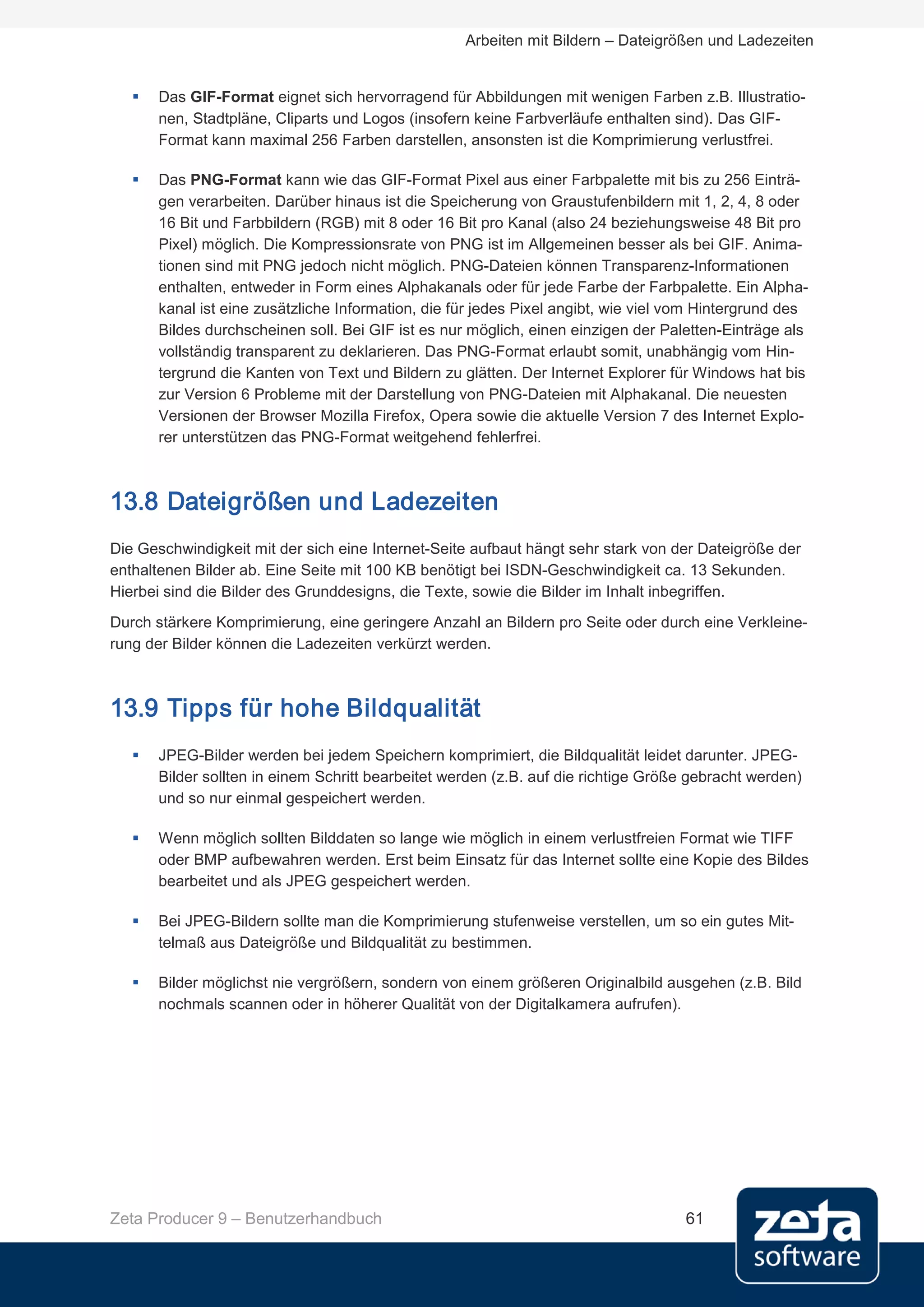 Arbeiten mit Bildern – Dateigrößen und Ladezeiten


      Das GIF-Format eignet sich hervorragend für Abbildungen mit wenigen Farben z.B. Illustratio-
       nen, Stadtpläne, Cliparts und Logos (insofern keine Farbverläufe enthalten sind). Das GIF-
       Format kann maximal 256 Farben darstellen, ansonsten ist die Komprimierung verlustfrei.

      Das PNG-Format kann wie das GIF-Format Pixel aus einer Farbpalette mit bis zu 256 Einträ-
       gen verarbeiten. Darüber hinaus ist die Speicherung von Graustufenbildern mit 1, 2, 4, 8 oder
       16 Bit und Farbbildern (RGB) mit 8 oder 16 Bit pro Kanal (also 24 beziehungsweise 48 Bit pro
       Pixel) möglich. Die Kompressionsrate von PNG ist im Allgemeinen besser als bei GIF. Anima-
       tionen sind mit PNG jedoch nicht möglich. PNG-Dateien können Transparenz-Informationen
       enthalten, entweder in Form eines Alphakanals oder für jede Farbe der Farbpalette. Ein Alpha-
       kanal ist eine zusätzliche Information, die für jedes Pixel angibt, wie viel vom Hintergrund des
       Bildes durchscheinen soll. Bei GIF ist es nur möglich, einen einzigen der Paletten-Einträge als
       vollständig transparent zu deklarieren. Das PNG-Format erlaubt somit, unabhängig vom Hin-
       tergrund die Kanten von Text und Bildern zu glätten. Der Internet Explorer für Windows hat bis
       zur Version 6 Probleme mit der Darstellung von PNG-Dateien mit Alphakanal. Die neuesten
       Versionen der Browser Mozilla Firefox, Opera sowie die aktuelle Version 7 des Internet Explo-
       rer unterstützen das PNG-Format weitgehend fehlerfrei.



13.8 Dateigrößen und Ladezeiten
Die Geschwindigkeit mit der sich eine Internet-Seite aufbaut hängt sehr stark von der Dateigröße der
enthaltenen Bilder ab. Eine Seite mit 100 KB benötigt bei ISDN-Geschwindigkeit ca. 13 Sekunden.
Hierbei sind die Bilder des Grunddesigns, die Texte, sowie die Bilder im Inhalt inbegriffen.
Durch stärkere Komprimierung, eine geringere Anzahl an Bildern pro Seite oder durch eine Verkleine-
rung der Bilder können die Ladezeiten verkürzt werden.



13.9 Tipps für hohe Bildqualität
      JPEG-Bilder werden bei jedem Speichern komprimiert, die Bildqualität leidet darunter. JPEG-
       Bilder sollten in einem Schritt bearbeitet werden (z.B. auf die richtige Größe gebracht werden)
       und so nur einmal gespeichert werden.

      Wenn möglich sollten Bilddaten so lange wie möglich in einem verlustfreien Format wie TIFF
       oder BMP aufbewahren werden. Erst beim Einsatz für das Internet sollte eine Kopie des Bildes
       bearbeitet und als JPEG gespeichert werden.

      Bei JPEG-Bildern sollte man die Komprimierung stufenweise verstellen, um so ein gutes Mit-
       telmaß aus Dateigröße und Bildqualität zu bestimmen.

      Bilder möglichst nie vergrößern, sondern von einem größeren Originalbild ausgehen (z.B. Bild
       nochmals scannen oder in höherer Qualität von der Digitalkamera aufrufen).




Zeta Producer 9 – Benutzerhandbuch                                                  61
 