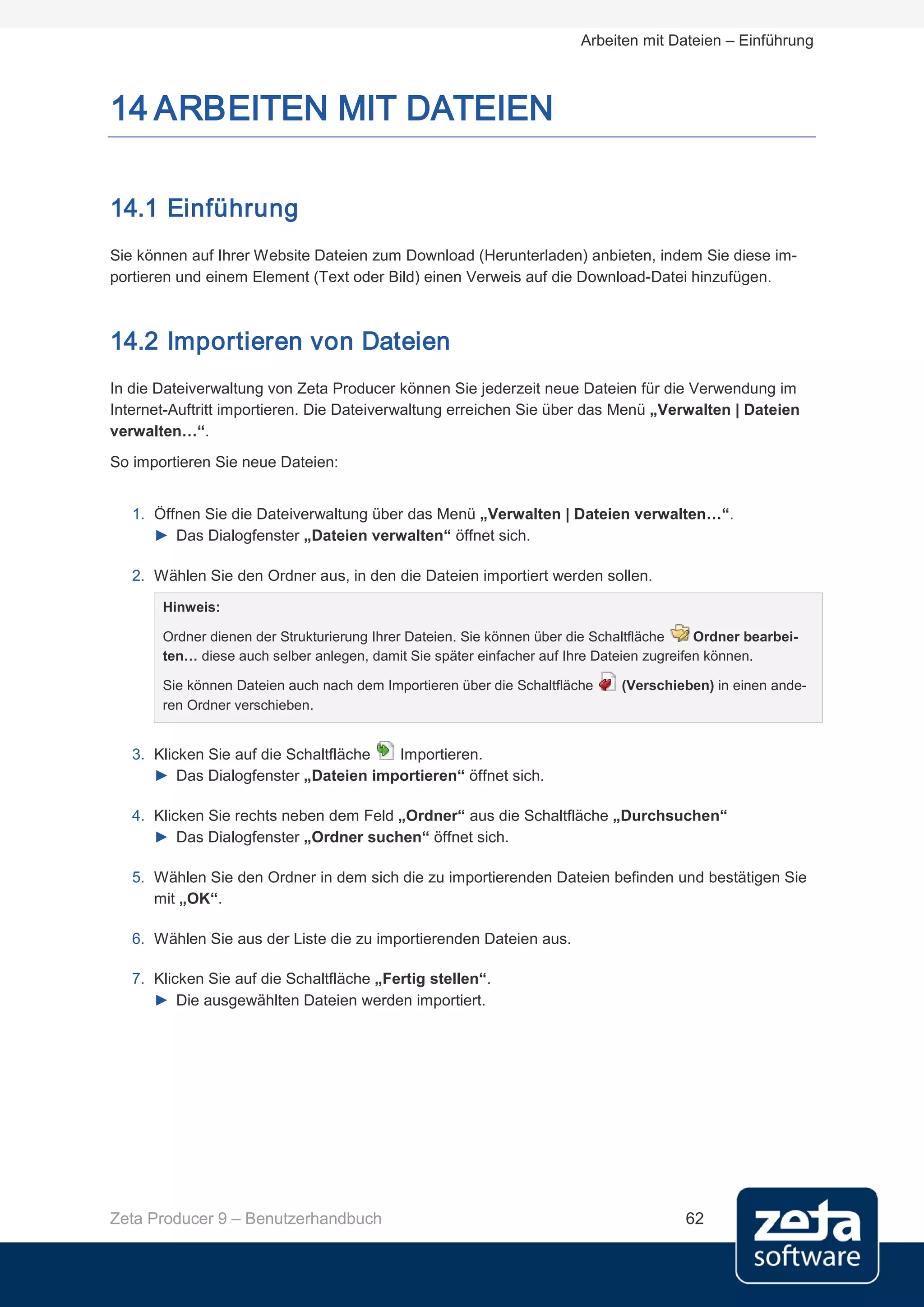 Arbeiten mit Dateien – Einführung



14 ARBEITEN MIT DATEIEN

14.1 Einführung
Sie können auf Ihrer Website Dateien zum Download (Herunterladen) anbieten, indem Sie diese im-
portieren und einem Element (Text oder Bild) einen Verweis auf die Download-Datei hinzufügen.



14.2 Importieren von Dateien
In die Dateiverwaltung von Zeta Producer können Sie jederzeit neue Dateien für die Verwendung im
Internet-Auftritt importieren. Die Dateiverwaltung erreichen Sie über das Menü „Verwalten | Dateien
verwalten…“.
So importieren Sie neue Dateien:


   1. Öffnen Sie die Dateiverwaltung über das Menü „Verwalten | Dateien verwalten…“.
      ► Das Dialogfenster „Dateien verwalten“ öffnet sich.

   2. Wählen Sie den Ordner aus, in den die Dateien importiert werden sollen.
       Hinweis:

       Ordner dienen der Strukturierung Ihrer Dateien. Sie können über die Schaltfläche    Ordner bearbei-
       ten… diese auch selber anlegen, damit Sie später einfacher auf Ihre Dateien zugreifen können.

       Sie können Dateien auch nach dem Importieren über die Schaltfläche     (Verschieben) in einen ande-
       ren Ordner verschieben.


   3. Klicken Sie auf die Schaltfläche Importieren.
      ► Das Dialogfenster „Dateien importieren“ öffnet sich.

   4. Klicken Sie rechts neben dem Feld „Ordner“ aus die Schaltfläche „Durchsuchen“
      ► Das Dialogfenster „Ordner suchen“ öffnet sich.

   5. Wählen Sie den Ordner in dem sich die zu importierenden Dateien befinden und bestätigen Sie
      mit „OK“.

   6. Wählen Sie aus der Liste die zu importierenden Dateien aus.

   7. Klicken Sie auf die Schaltfläche „Fertig stellen“.
      ► Die ausgewählten Dateien werden importiert.




Zeta Producer 9 – Benutzerhandbuch                                                      62
 