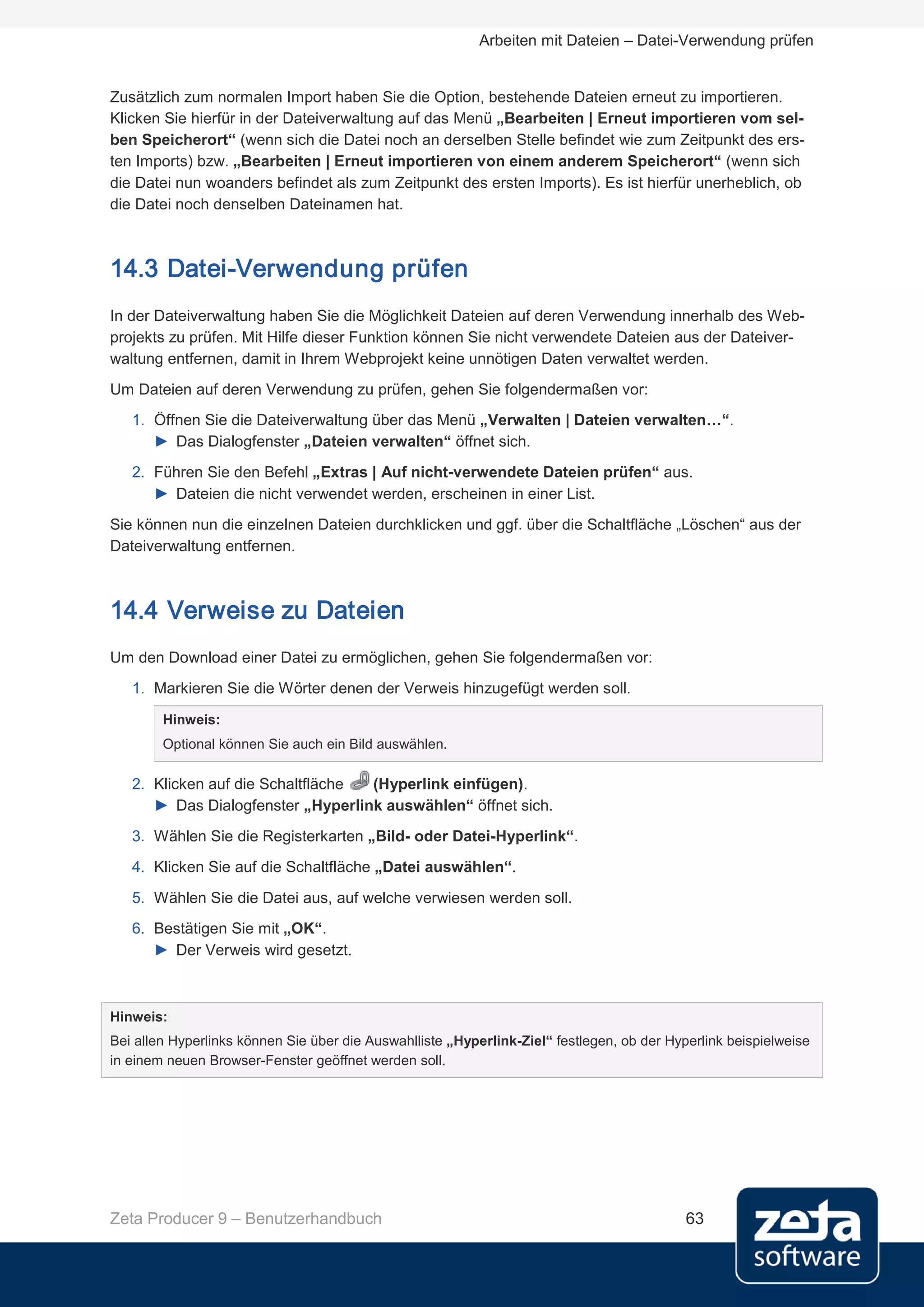 Arbeiten mit Dateien – Datei-Verwendung prüfen


Zusätzlich zum normalen Import haben Sie die Option, bestehende Dateien erneut zu importieren.
Klicken Sie hierfür in der Dateiverwaltung auf das Menü „Bearbeiten | Erneut importieren vom sel-
ben Speicherort“ (wenn sich die Datei noch an derselben Stelle befindet wie zum Zeitpunkt des ers-
ten Imports) bzw. „Bearbeiten | Erneut importieren von einem anderem Speicherort“ (wenn sich
die Datei nun woanders befindet als zum Zeitpunkt des ersten Imports). Es ist hierfür unerheblich, ob
die Datei noch denselben Dateinamen hat.



14.3 Datei-Verwendung prüfen
In der Dateiverwaltung haben Sie die Möglichkeit Dateien auf deren Verwendung innerhalb des Web-
projekts zu prüfen. Mit Hilfe dieser Funktion können Sie nicht verwendete Dateien aus der Dateiver-
waltung entfernen, damit in Ihrem Webprojekt keine unnötigen Daten verwaltet werden.
Um Dateien auf deren Verwendung zu prüfen, gehen Sie folgendermaßen vor:
   1. Öffnen Sie die Dateiverwaltung über das Menü „Verwalten | Dateien verwalten…“.
      ► Das Dialogfenster „Dateien verwalten“ öffnet sich.
   2. Führen Sie den Befehl „Extras | Auf nicht-verwendete Dateien prüfen“ aus.
      ► Dateien die nicht verwendet werden, erscheinen in einer List.
Sie können nun die einzelnen Dateien durchklicken und ggf. über die Schaltfläche „Löschen“ aus der
Dateiverwaltung entfernen.



14.4 Verweise zu Dateien
Um den Download einer Datei zu ermöglichen, gehen Sie folgendermaßen vor:
   1. Markieren Sie die Wörter denen der Verweis hinzugefügt werden soll.
        Hinweis:
        Optional können Sie auch ein Bild auswählen.

   2. Klicken auf die Schaltfläche (Hyperlink einfügen).
      ► Das Dialogfenster „Hyperlink auswählen“ öffnet sich.
   3. Wählen Sie die Registerkarten „Bild- oder Datei-Hyperlink“.
   4. Klicken Sie auf die Schaltfläche „Datei auswählen“.

   5. Wählen Sie die Datei aus, auf welche verwiesen werden soll.
   6. Bestätigen Sie mit „OK“.
      ► Der Verweis wird gesetzt.



Hinweis:
Bei allen Hyperlinks können Sie über die Auswahlliste „Hyperlink-Ziel“ festlegen, ob der Hyperlink beispielweise
in einem neuen Browser-Fenster geöffnet werden soll.




Zeta Producer 9 – Benutzerhandbuch                                                          63
 