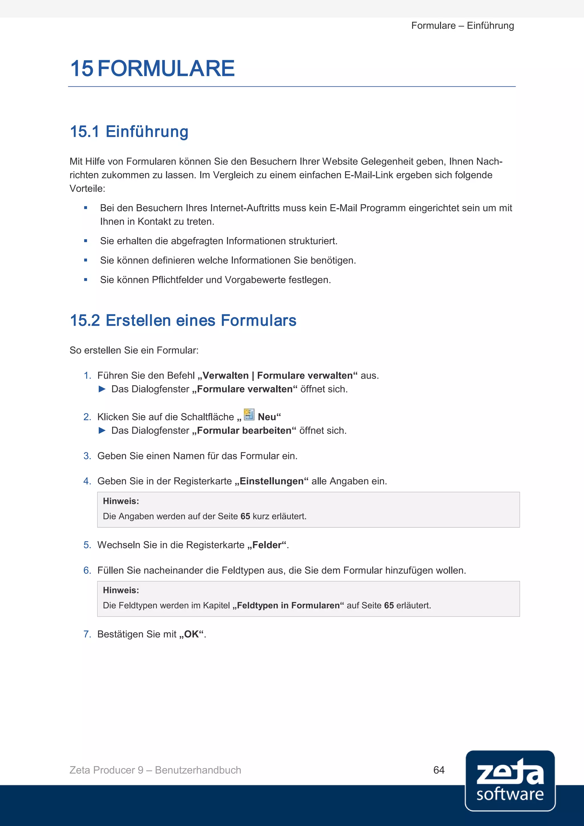 Formulare – Einführung



15 FORMULARE

15.1 Einführung
Mit Hilfe von Formularen können Sie den Besuchern Ihrer Website Gelegenheit geben, Ihnen Nach-
richten zukommen zu lassen. Im Vergleich zu einem einfachen E-Mail-Link ergeben sich folgende
Vorteile:
      Bei den Besuchern Ihres Internet-Auftritts muss kein E-Mail Programm eingerichtet sein um mit
       Ihnen in Kontakt zu treten.
      Sie erhalten die abgefragten Informationen strukturiert.
      Sie können definieren welche Informationen Sie benötigen.
      Sie können Pflichtfelder und Vorgabewerte festlegen.



15.2 Erstellen eines Formulars
So erstellen Sie ein Formular:

   1. Führen Sie den Befehl „Verwalten | Formulare verwalten“ aus.
      ► Das Dialogfenster „Formulare verwalten“ öffnet sich.

   2. Klicken Sie auf die Schaltfläche „ Neu“
      ► Das Dialogfenster „Formular bearbeiten“ öffnet sich.

   3. Geben Sie einen Namen für das Formular ein.

   4. Geben Sie in der Registerkarte „Einstellungen“ alle Angaben ein.

       Hinweis:
       Die Angaben werden auf der Seite 65 kurz erläutert.


   5. Wechseln Sie in die Registerkarte „Felder“.

   6. Füllen Sie nacheinander die Feldtypen aus, die Sie dem Formular hinzufügen wollen.

       Hinweis:
       Die Feldtypen werden im Kapitel „Feldtypen in Formularen“ auf Seite 65 erläutert.


   7. Bestätigen Sie mit „OK“.




Zeta Producer 9 – Benutzerhandbuch                                                         64
 