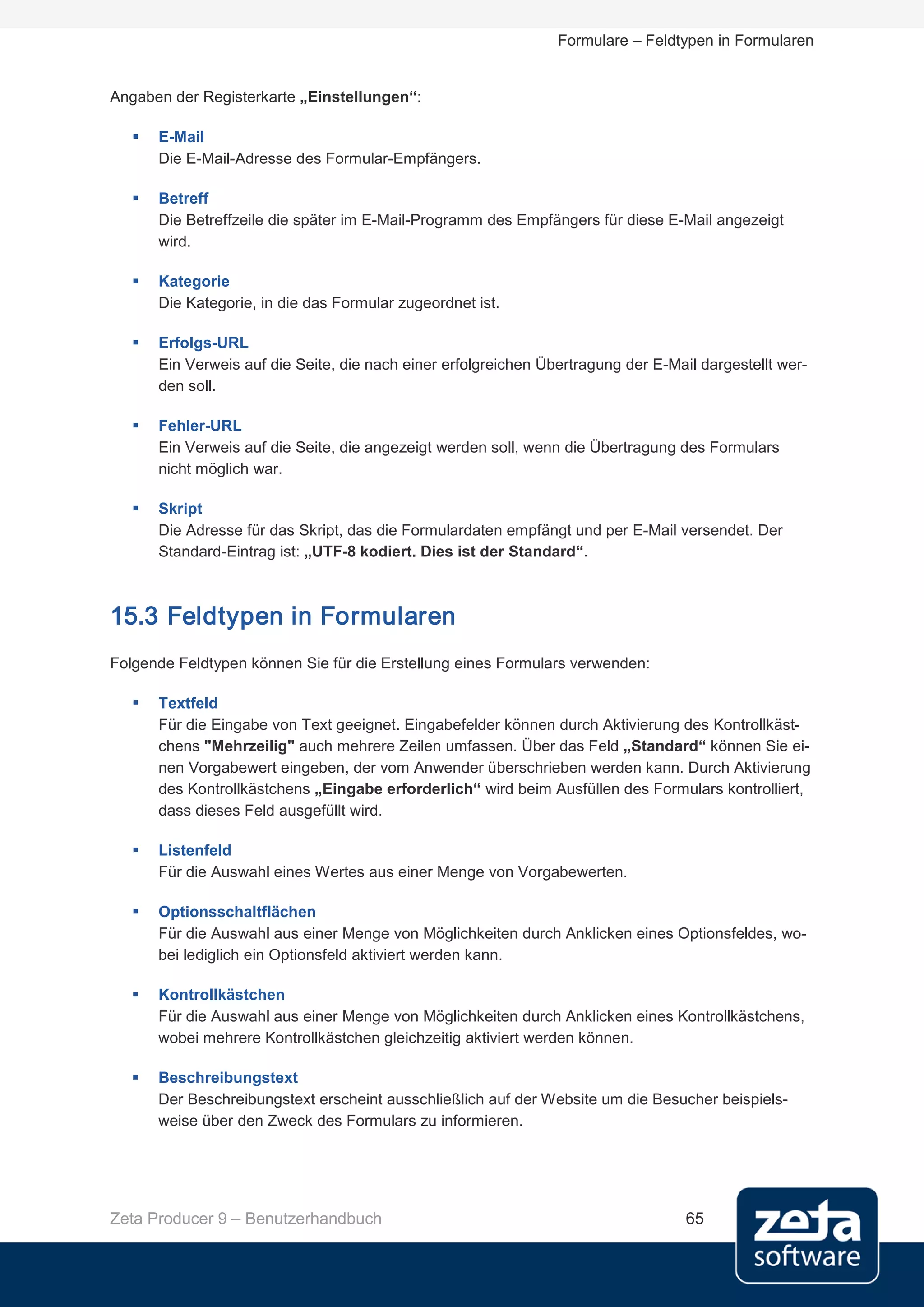 Formulare – Feldtypen in Formularen


Angaben der Registerkarte „Einstellungen“:

      E-Mail
       Die E-Mail-Adresse des Formular-Empfängers.

      Betreff
       Die Betreffzeile die später im E-Mail-Programm des Empfängers für diese E-Mail angezeigt
       wird.

      Kategorie
       Die Kategorie, in die das Formular zugeordnet ist.

      Erfolgs-URL
       Ein Verweis auf die Seite, die nach einer erfolgreichen Übertragung der E-Mail dargestellt wer-
       den soll.

      Fehler-URL
       Ein Verweis auf die Seite, die angezeigt werden soll, wenn die Übertragung des Formulars
       nicht möglich war.

      Skript
       Die Adresse für das Skript, das die Formulardaten empfängt und per E-Mail versendet. Der
       Standard-Eintrag ist: „UTF-8 kodiert. Dies ist der Standard“.



15.3 Feldtypen in Formularen
Folgende Feldtypen können Sie für die Erstellung eines Formulars verwenden:

      Textfeld
       Für die Eingabe von Text geeignet. Eingabefelder können durch Aktivierung des Kontrollkäst-
       chens "Mehrzeilig" auch mehrere Zeilen umfassen. Über das Feld „Standard“ können Sie ei-
       nen Vorgabewert eingeben, der vom Anwender überschrieben werden kann. Durch Aktivierung
       des Kontrollkästchens „Eingabe erforderlich“ wird beim Ausfüllen des Formulars kontrolliert,
       dass dieses Feld ausgefüllt wird.

      Listenfeld
       Für die Auswahl eines Wertes aus einer Menge von Vorgabewerten.

      Optionsschaltflächen
       Für die Auswahl aus einer Menge von Möglichkeiten durch Anklicken eines Optionsfeldes, wo-
       bei lediglich ein Optionsfeld aktiviert werden kann.

      Kontrollkästchen
       Für die Auswahl aus einer Menge von Möglichkeiten durch Anklicken eines Kontrollkästchens,
       wobei mehrere Kontrollkästchen gleichzeitig aktiviert werden können.

      Beschreibungstext
       Der Beschreibungstext erscheint ausschließlich auf der Website um die Besucher beispiels-
       weise über den Zweck des Formulars zu informieren.




Zeta Producer 9 – Benutzerhandbuch                                                  65
 