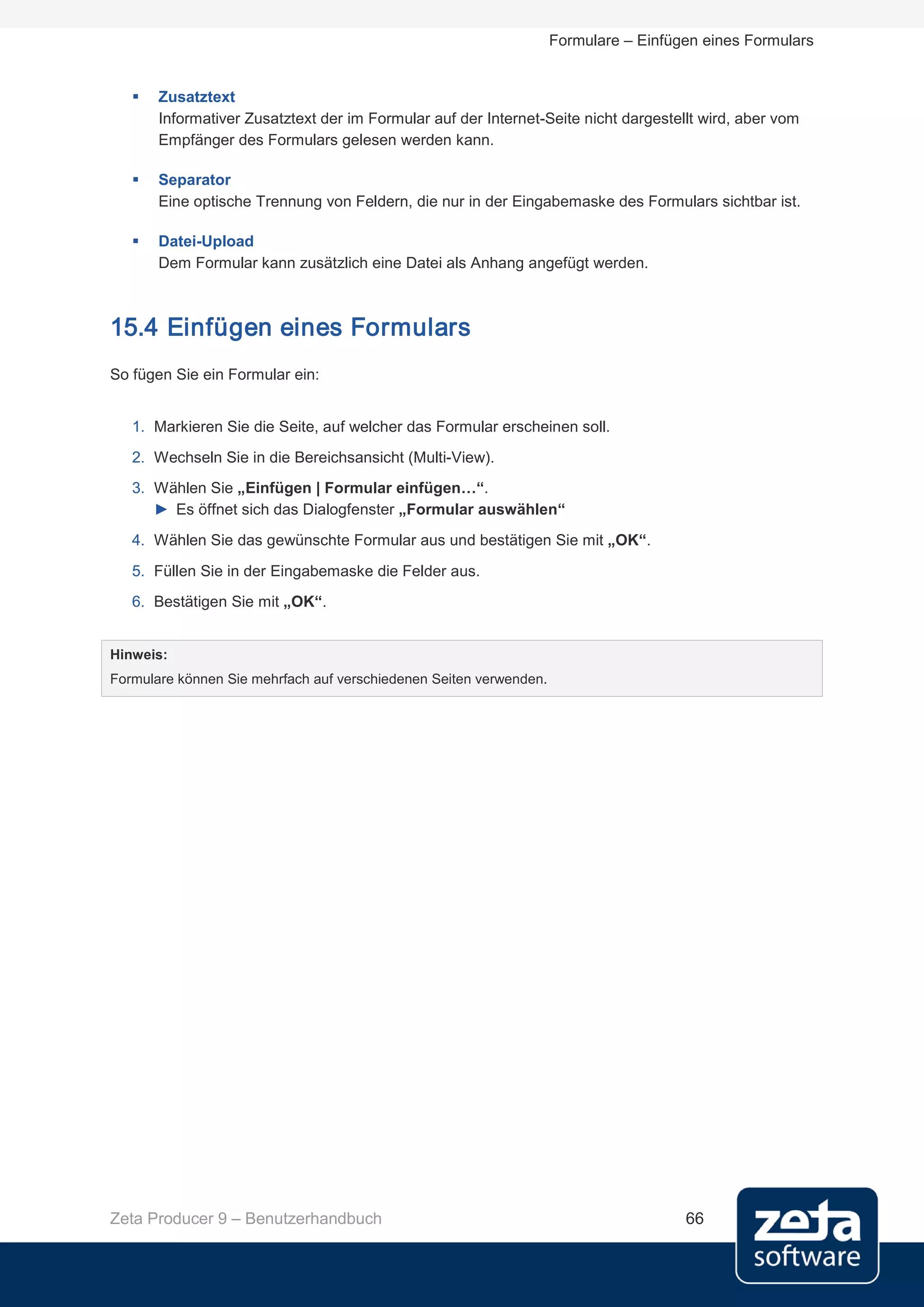 Formulare – Einfügen eines Formulars


      Zusatztext
       Informativer Zusatztext der im Formular auf der Internet-Seite nicht dargestellt wird, aber vom
       Empfänger des Formulars gelesen werden kann.

      Separator
       Eine optische Trennung von Feldern, die nur in der Eingabemaske des Formulars sichtbar ist.

      Datei-Upload
       Dem Formular kann zusätzlich eine Datei als Anhang angefügt werden.



15.4 Einfügen eines Formulars
So fügen Sie ein Formular ein:


   1. Markieren Sie die Seite, auf welcher das Formular erscheinen soll.
   2. Wechseln Sie in die Bereichsansicht (Multi-View).
   3. Wählen Sie „Einfügen | Formular einfügen…“.
      ► Es öffnet sich das Dialogfenster „Formular auswählen“
   4. Wählen Sie das gewünschte Formular aus und bestätigen Sie mit „OK“.
   5. Füllen Sie in der Eingabemaske die Felder aus.
   6. Bestätigen Sie mit „OK“.


Hinweis:
Formulare können Sie mehrfach auf verschiedenen Seiten verwenden.




Zeta Producer 9 – Benutzerhandbuch                                                    66
 