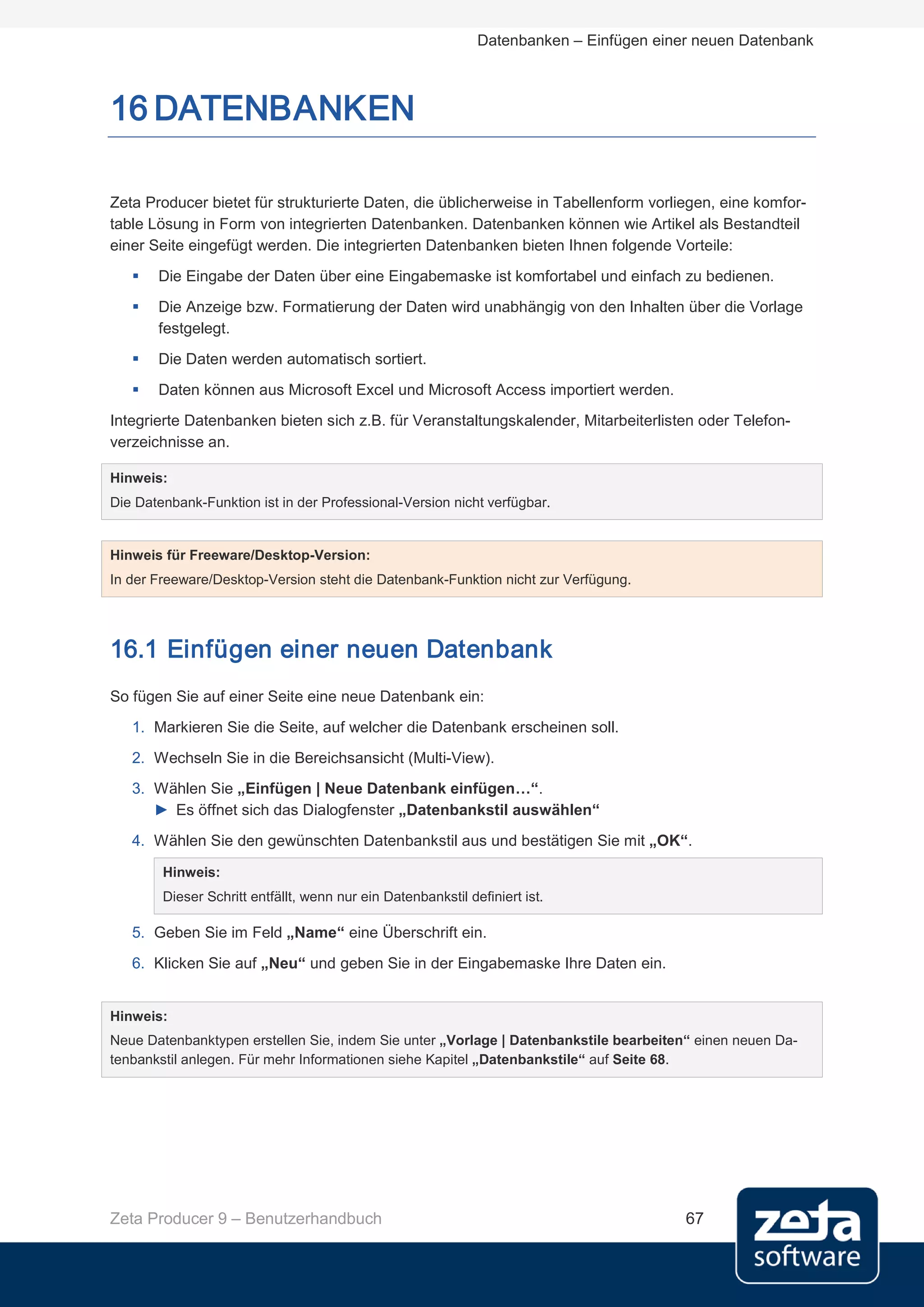 Datenbanken – Einfügen einer neuen Datenbank



16 DATENBANKEN

Zeta Producer bietet für strukturierte Daten, die üblicherweise in Tabellenform vorliegen, eine komfor-
table Lösung in Form von integrierten Datenbanken. Datenbanken können wie Artikel als Bestandteil
einer Seite eingefügt werden. Die integrierten Datenbanken bieten Ihnen folgende Vorteile:
      Die Eingabe der Daten über eine Eingabemaske ist komfortabel und einfach zu bedienen.
      Die Anzeige bzw. Formatierung der Daten wird unabhängig von den Inhalten über die Vorlage
       festgelegt.
      Die Daten werden automatisch sortiert.
      Daten können aus Microsoft Excel und Microsoft Access importiert werden.
Integrierte Datenbanken bieten sich z.B. für Veranstaltungskalender, Mitarbeiterlisten oder Telefon-
verzeichnisse an.

Hinweis:
Die Datenbank-Funktion ist in der Professional-Version nicht verfügbar.


Hinweis für Freeware/Desktop-Version:
In der Freeware/Desktop-Version steht die Datenbank-Funktion nicht zur Verfügung.




16.1 Einfügen einer neuen Datenbank
So fügen Sie auf einer Seite eine neue Datenbank ein:
   1. Markieren Sie die Seite, auf welcher die Datenbank erscheinen soll.
   2. Wechseln Sie in die Bereichsansicht (Multi-View).
   3. Wählen Sie „Einfügen | Neue Datenbank einfügen…“.
      ► Es öffnet sich das Dialogfenster „Datenbankstil auswählen“
   4. Wählen Sie den gewünschten Datenbankstil aus und bestätigen Sie mit „OK“.

        Hinweis:
        Dieser Schritt entfällt, wenn nur ein Datenbankstil definiert ist.

   5. Geben Sie im Feld „Name“ eine Überschrift ein.
   6. Klicken Sie auf „Neu“ und geben Sie in der Eingabemaske Ihre Daten ein.


Hinweis:
Neue Datenbanktypen erstellen Sie, indem Sie unter „Vorlage | Datenbankstile bearbeiten“ einen neuen Da-
tenbankstil anlegen. Für mehr Informationen siehe Kapitel „Datenbankstile“ auf Seite 68.




Zeta Producer 9 – Benutzerhandbuch                                                       67
 