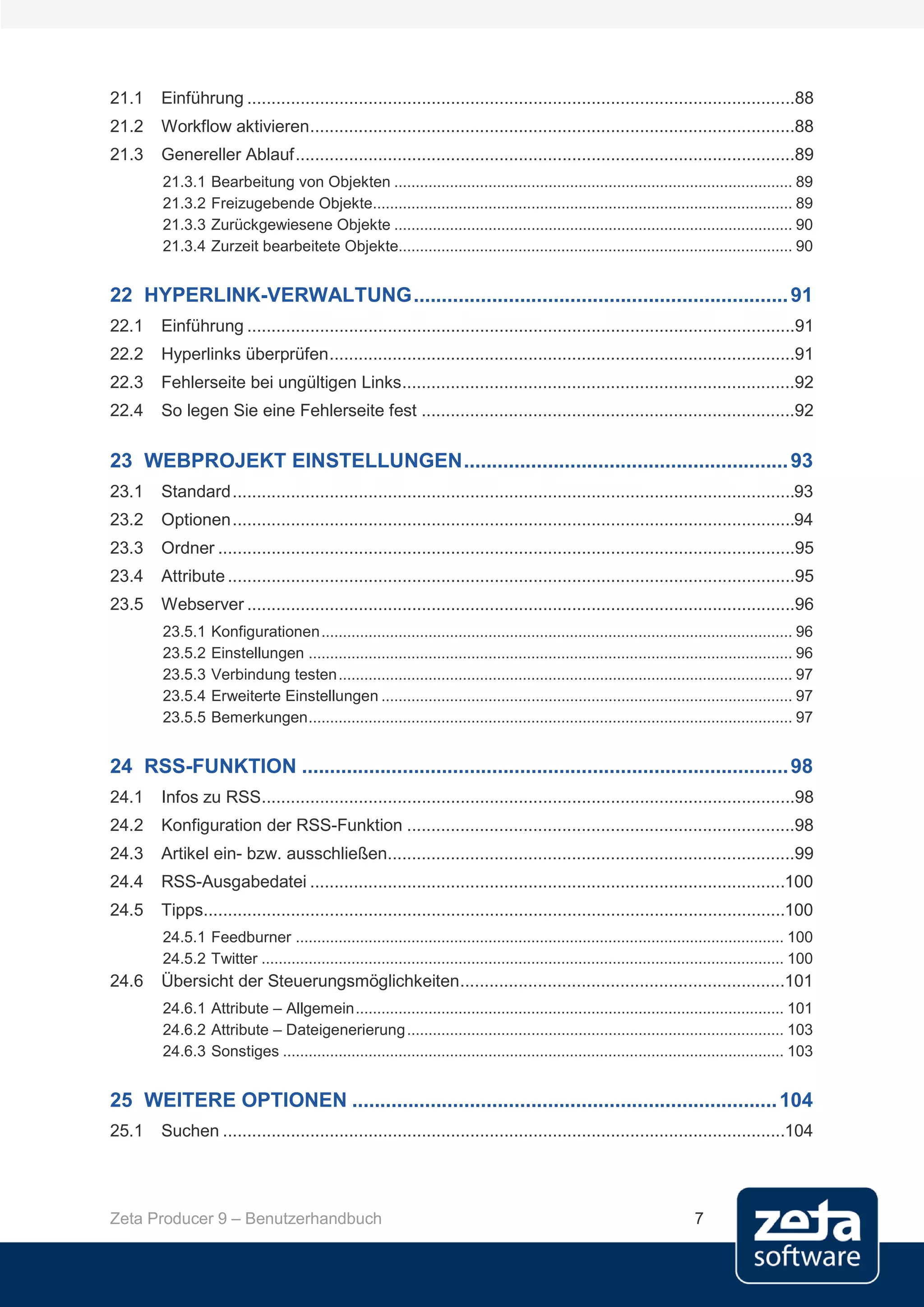 21.1   Einführung .................................................................................................................88
21.2   Workflow aktivieren ....................................................................................................88
21.3   Genereller Ablauf .......................................................................................................89
       21.3.1    Bearbeitung von Objekten ............................................................................................. 89
       21.3.2    Freizugebende Objekte.................................................................................................. 89
       21.3.3    Zurückgewiesene Objekte ............................................................................................. 90
       21.3.4    Zurzeit bearbeitete Objekte............................................................................................ 90


22 HYPERLINK-VERWALTUNG ................................................................... 91
22.1   Einführung .................................................................................................................91
22.2   Hyperlinks überprüfen ................................................................................................91
22.3   Fehlerseite bei ungültigen Links.................................................................................92
22.4   So legen Sie eine Fehlerseite fest .............................................................................92

23 WEBPROJEKT EINSTELLUNGEN .......................................................... 93
23.1   Standard ....................................................................................................................93
23.2   Optionen ....................................................................................................................94
23.3   Ordner .......................................................................................................................95
23.4   Attribute .....................................................................................................................95
23.5   Webserver .................................................................................................................96
       23.5.1    Konfigurationen .............................................................................................................. 96
       23.5.2    Einstellungen ................................................................................................................. 96
       23.5.3    Verbindung testen .......................................................................................................... 97
       23.5.4    Erweiterte Einstellungen ................................................................................................ 97
       23.5.5    Bemerkungen ................................................................................................................. 97


24 RSS-FUNKTION ....................................................................................... 98
24.1   Infos zu RSS..............................................................................................................98
24.2   Konfiguration der RSS-Funktion ................................................................................98
24.3   Artikel ein- bzw. ausschließen....................................................................................99
24.4   RSS-Ausgabedatei ..................................................................................................100
24.5   Tipps........................................................................................................................100
       24.5.1 Feedburner .................................................................................................................. 100
       24.5.2 Twitter .......................................................................................................................... 100
24.6   Übersicht der Steuerungsmöglichkeiten ...................................................................101
       24.6.1 Attribute – Allgemein .................................................................................................... 101
       24.6.2 Attribute – Dateigenerierung ........................................................................................ 103
       24.6.3 Sonstiges ..................................................................................................................... 103


25 WEITERE OPTIONEN ............................................................................ 104
25.1   Suchen ....................................................................................................................104




Zeta Producer 9 – Benutzerhandbuch                                                                                        7
 