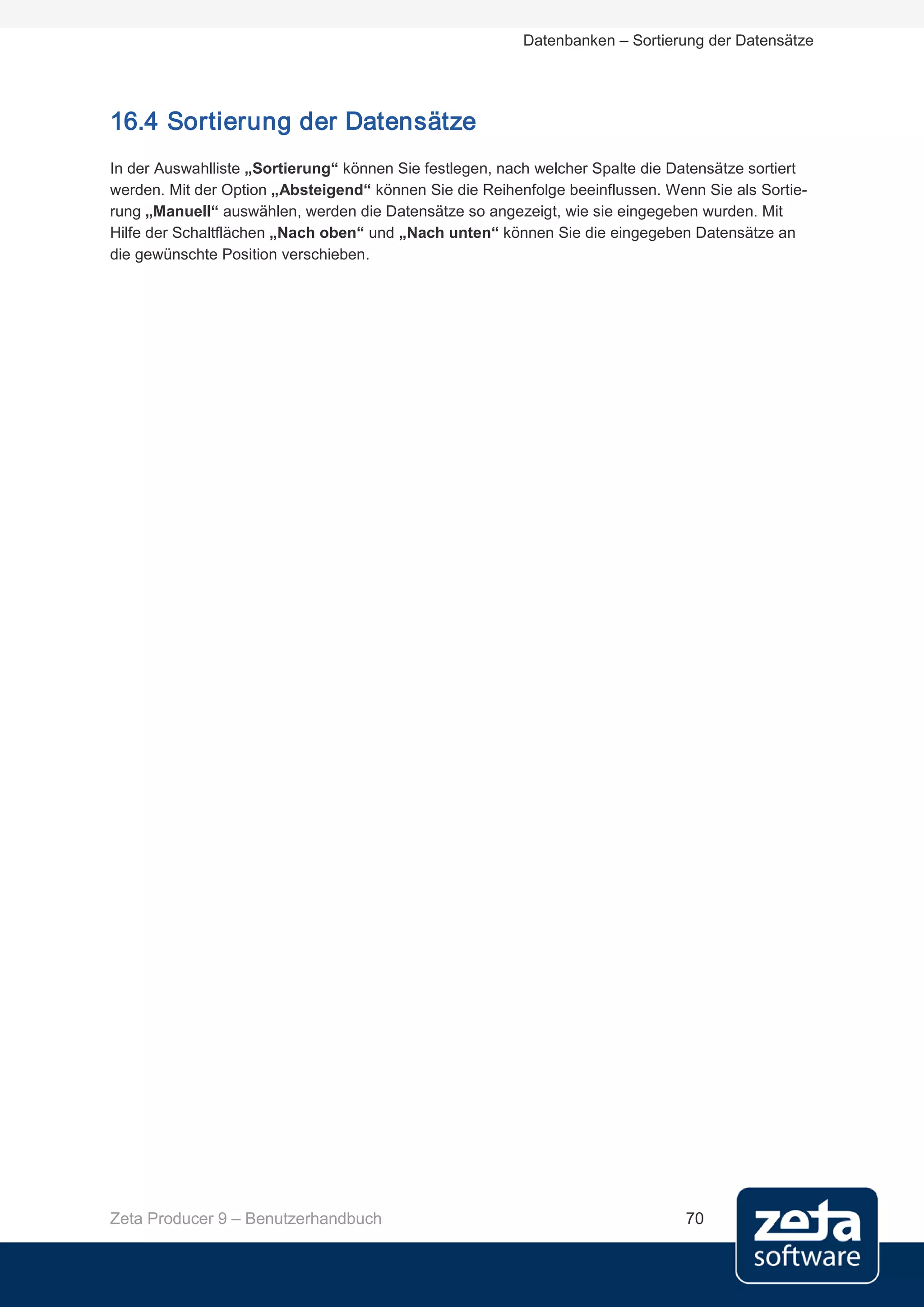Datenbanken – Sortierung der Datensätze




16.4 Sortierung der Datensätze
In der Auswahlliste „Sortierung“ können Sie festlegen, nach welcher Spalte die Datensätze sortiert
werden. Mit der Option „Absteigend“ können Sie die Reihenfolge beeinflussen. Wenn Sie als Sortie-
rung „Manuell“ auswählen, werden die Datensätze so angezeigt, wie sie eingegeben wurden. Mit
Hilfe der Schaltflächen „Nach oben“ und „Nach unten“ können Sie die eingegeben Datensätze an
die gewünschte Position verschieben.




Zeta Producer 9 – Benutzerhandbuch                                              70
 