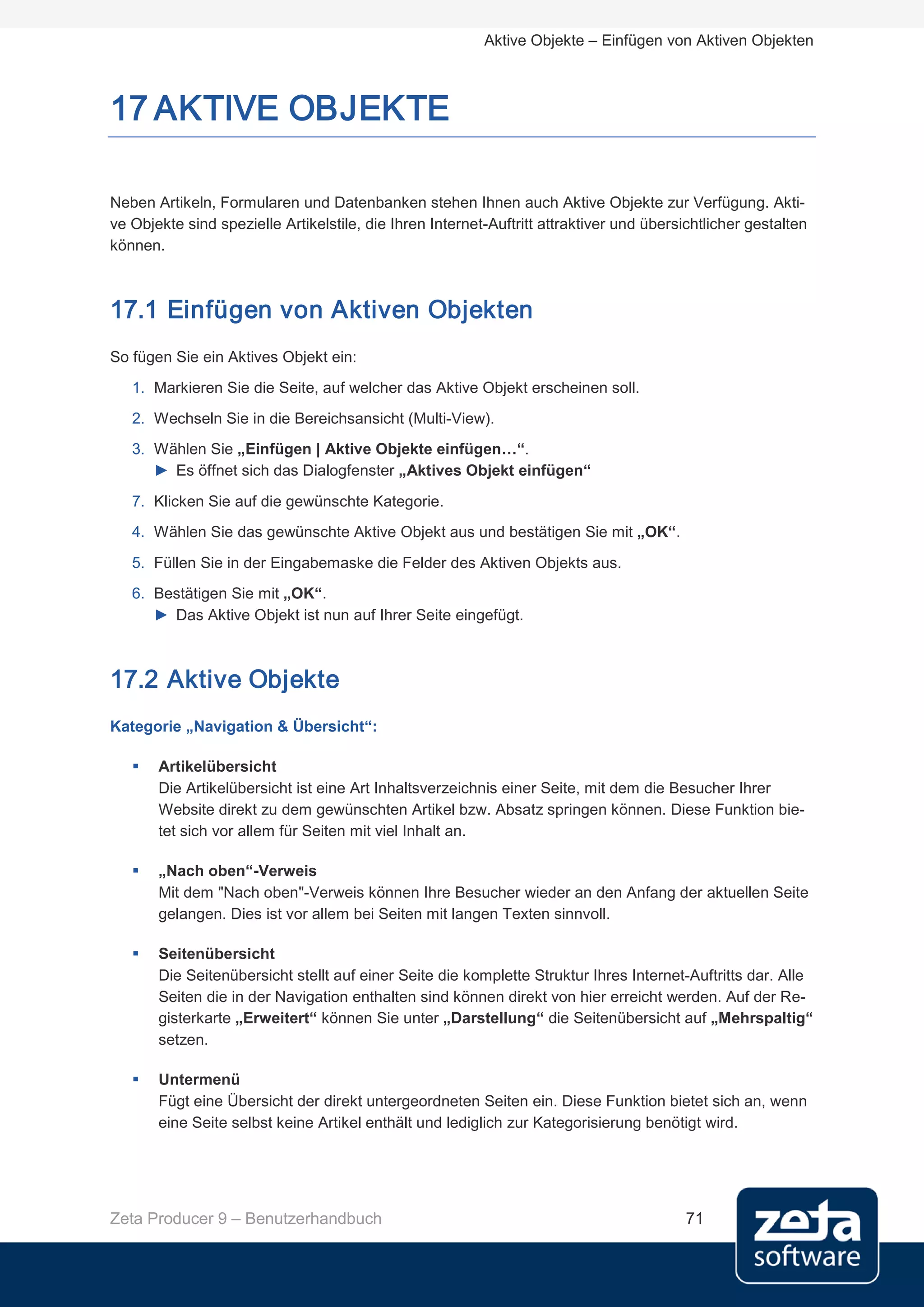 Aktive Objekte – Einfügen von Aktiven Objekten



17 AKTIVE OBJEKTE

Neben Artikeln, Formularen und Datenbanken stehen Ihnen auch Aktive Objekte zur Verfügung. Akti-
ve Objekte sind spezielle Artikelstile, die Ihren Internet-Auftritt attraktiver und übersichtlicher gestalten
können.



17.1 Einfügen von Aktiven Objekten
So fügen Sie ein Aktives Objekt ein:
   1. Markieren Sie die Seite, auf welcher das Aktive Objekt erscheinen soll.
   2. Wechseln Sie in die Bereichsansicht (Multi-View).
   3. Wählen Sie „Einfügen | Aktive Objekte einfügen…“.
      ► Es öffnet sich das Dialogfenster „Aktives Objekt einfügen“
   7. Klicken Sie auf die gewünschte Kategorie.
   4. Wählen Sie das gewünschte Aktive Objekt aus und bestätigen Sie mit „OK“.

   5. Füllen Sie in der Eingabemaske die Felder des Aktiven Objekts aus.
   6. Bestätigen Sie mit „OK“.
      ► Das Aktive Objekt ist nun auf Ihrer Seite eingefügt.



17.2 Aktive Objekte
Kategorie „Navigation & Übersicht“:

      Artikelübersicht
       Die Artikelübersicht ist eine Art Inhaltsverzeichnis einer Seite, mit dem die Besucher Ihrer
       Website direkt zu dem gewünschten Artikel bzw. Absatz springen können. Diese Funktion bie-
       tet sich vor allem für Seiten mit viel Inhalt an.

      „Nach oben“-Verweis
       Mit dem "Nach oben"-Verweis können Ihre Besucher wieder an den Anfang der aktuellen Seite
       gelangen. Dies ist vor allem bei Seiten mit langen Texten sinnvoll.

      Seitenübersicht
       Die Seitenübersicht stellt auf einer Seite die komplette Struktur Ihres Internet-Auftritts dar. Alle
       Seiten die in der Navigation enthalten sind können direkt von hier erreicht werden. Auf der Re-
       gisterkarte „Erweitert“ können Sie unter „Darstellung“ die Seitenübersicht auf „Mehrspaltig“
       setzen.

      Untermenü
       Fügt eine Übersicht der direkt untergeordneten Seiten ein. Diese Funktion bietet sich an, wenn
       eine Seite selbst keine Artikel enthält und lediglich zur Kategorisierung benötigt wird.




Zeta Producer 9 – Benutzerhandbuch                                                        71
 