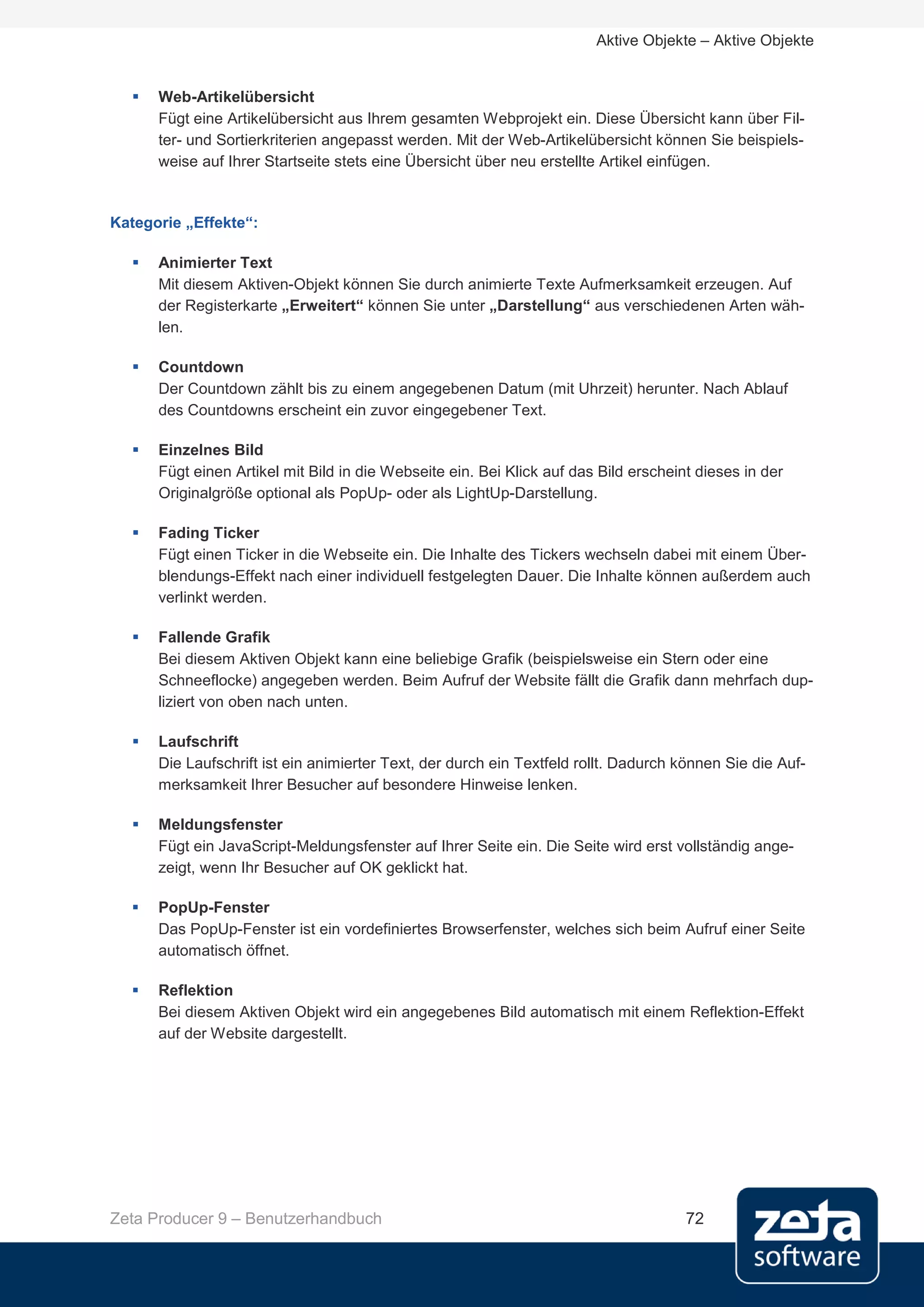 Aktive Objekte – Aktive Objekte


     Web-Artikelübersicht
      Fügt eine Artikelübersicht aus Ihrem gesamten Webprojekt ein. Diese Übersicht kann über Fil-
      ter- und Sortierkriterien angepasst werden. Mit der Web-Artikelübersicht können Sie beispiels-
      weise auf Ihrer Startseite stets eine Übersicht über neu erstellte Artikel einfügen.


Kategorie „Effekte“:

     Animierter Text
      Mit diesem Aktiven-Objekt können Sie durch animierte Texte Aufmerksamkeit erzeugen. Auf
      der Registerkarte „Erweitert“ können Sie unter „Darstellung“ aus verschiedenen Arten wäh-
      len.

     Countdown
      Der Countdown zählt bis zu einem angegebenen Datum (mit Uhrzeit) herunter. Nach Ablauf
      des Countdowns erscheint ein zuvor eingegebener Text.

     Einzelnes Bild
      Fügt einen Artikel mit Bild in die Webseite ein. Bei Klick auf das Bild erscheint dieses in der
      Originalgröße optional als PopUp- oder als LightUp-Darstellung.

     Fading Ticker
      Fügt einen Ticker in die Webseite ein. Die Inhalte des Tickers wechseln dabei mit einem Über-
      blendungs-Effekt nach einer individuell festgelegten Dauer. Die Inhalte können außerdem auch
      verlinkt werden.

     Fallende Grafik
      Bei diesem Aktiven Objekt kann eine beliebige Grafik (beispielsweise ein Stern oder eine
      Schneeflocke) angegeben werden. Beim Aufruf der Website fällt die Grafik dann mehrfach dup-
      liziert von oben nach unten.

     Laufschrift
      Die Laufschrift ist ein animierter Text, der durch ein Textfeld rollt. Dadurch können Sie die Auf-
      merksamkeit Ihrer Besucher auf besondere Hinweise lenken.

     Meldungsfenster
      Fügt ein JavaScript-Meldungsfenster auf Ihrer Seite ein. Die Seite wird erst vollständig ange-
      zeigt, wenn Ihr Besucher auf OK geklickt hat.

     PopUp-Fenster
      Das PopUp-Fenster ist ein vordefiniertes Browserfenster, welches sich beim Aufruf einer Seite
      automatisch öffnet.

     Reflektion
      Bei diesem Aktiven Objekt wird ein angegebenes Bild automatisch mit einem Reflektion-Effekt
      auf der Website dargestellt.




Zeta Producer 9 – Benutzerhandbuch                                                    72
 