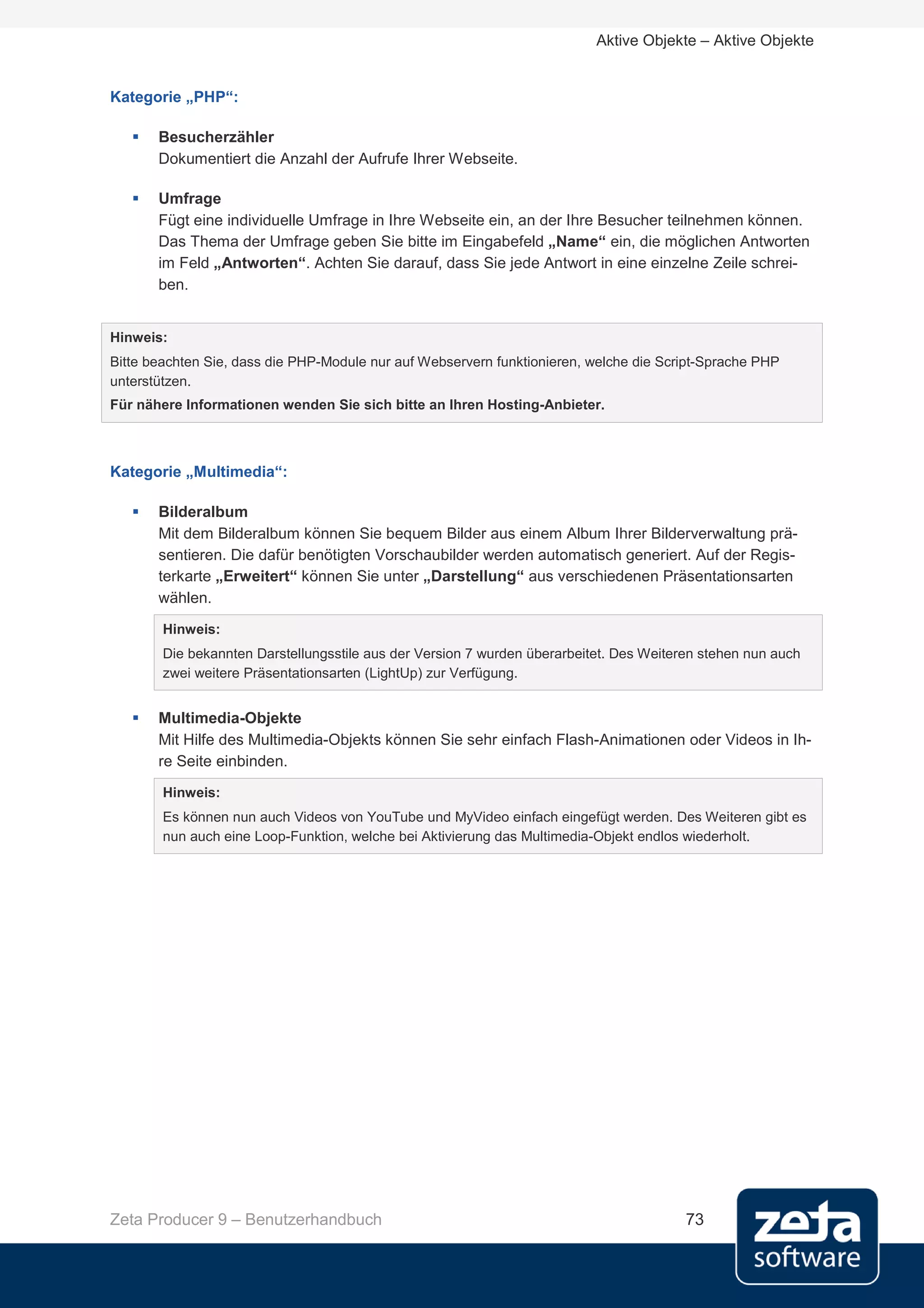 Aktive Objekte – Aktive Objekte


Kategorie „PHP“:

      Besucherzähler
       Dokumentiert die Anzahl der Aufrufe Ihrer Webseite.

      Umfrage
       Fügt eine individuelle Umfrage in Ihre Webseite ein, an der Ihre Besucher teilnehmen können.
       Das Thema der Umfrage geben Sie bitte im Eingabefeld „Name“ ein, die möglichen Antworten
       im Feld „Antworten“. Achten Sie darauf, dass Sie jede Antwort in eine einzelne Zeile schrei-
       ben.


Hinweis:
Bitte beachten Sie, dass die PHP-Module nur auf Webservern funktionieren, welche die Script-Sprache PHP
unterstützen.
Für nähere Informationen wenden Sie sich bitte an Ihren Hosting-Anbieter.



Kategorie „Multimedia“:

      Bilderalbum
       Mit dem Bilderalbum können Sie bequem Bilder aus einem Album Ihrer Bilderverwaltung prä-
       sentieren. Die dafür benötigten Vorschaubilder werden automatisch generiert. Auf der Regis-
       terkarte „Erweitert“ können Sie unter „Darstellung“ aus verschiedenen Präsentationsarten
       wählen.
        Hinweis:
        Die bekannten Darstellungsstile aus der Version 7 wurden überarbeitet. Des Weiteren stehen nun auch
        zwei weitere Präsentationsarten (LightUp) zur Verfügung.


      Multimedia-Objekte
       Mit Hilfe des Multimedia-Objekts können Sie sehr einfach Flash-Animationen oder Videos in Ih-
       re Seite einbinden.
        Hinweis:
        Es können nun auch Videos von YouTube und MyVideo einfach eingefügt werden. Des Weiteren gibt es
        nun auch eine Loop-Funktion, welche bei Aktivierung das Multimedia-Objekt endlos wiederholt.




Zeta Producer 9 – Benutzerhandbuch                                                       73
 