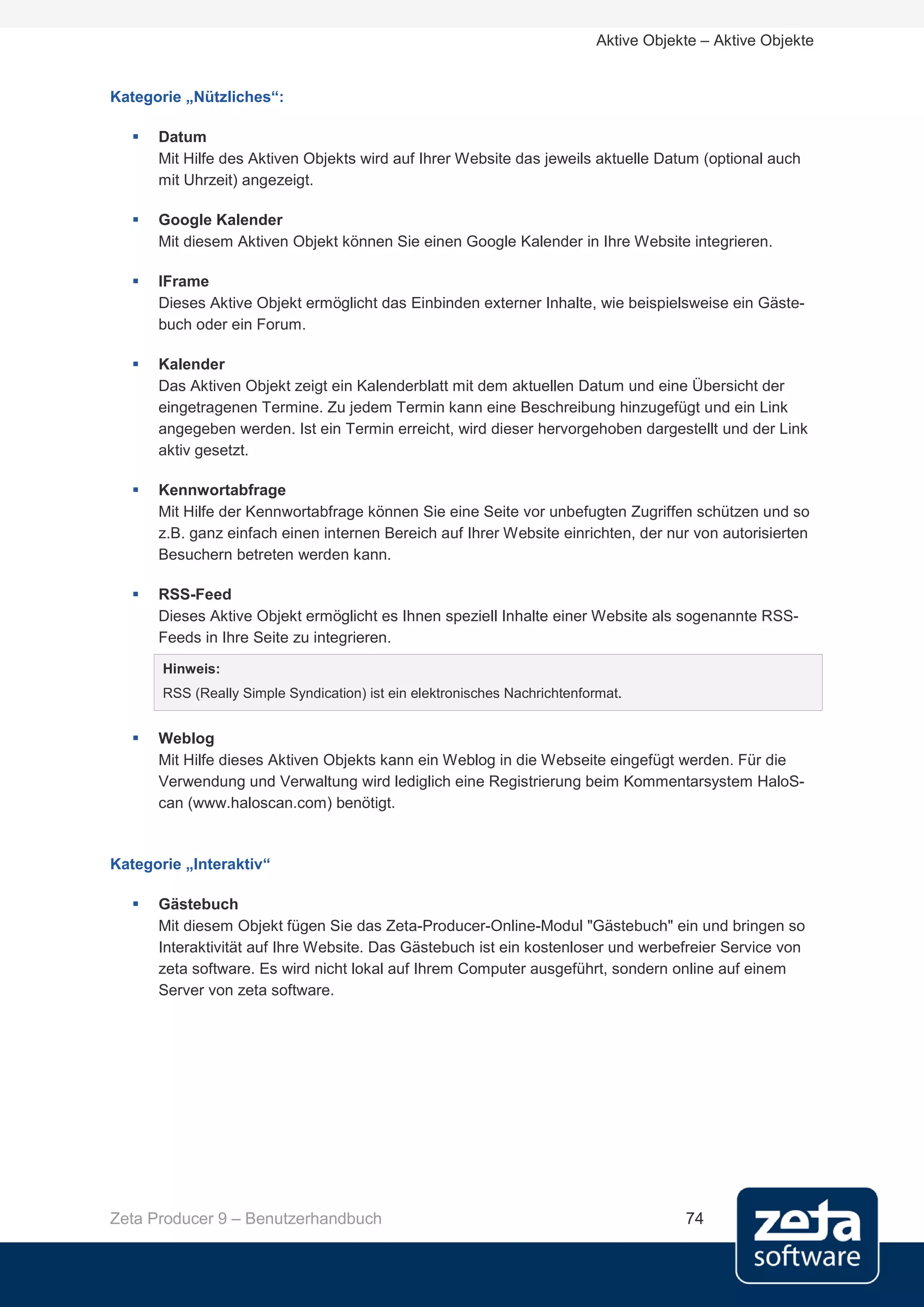Aktive Objekte – Aktive Objekte


Kategorie „Nützliches“:

      Datum
       Mit Hilfe des Aktiven Objekts wird auf Ihrer Website das jeweils aktuelle Datum (optional auch
       mit Uhrzeit) angezeigt.

      Google Kalender
       Mit diesem Aktiven Objekt können Sie einen Google Kalender in Ihre Website integrieren.

      IFrame
       Dieses Aktive Objekt ermöglicht das Einbinden externer Inhalte, wie beispielsweise ein Gäste-
       buch oder ein Forum.

      Kalender
       Das Aktiven Objekt zeigt ein Kalenderblatt mit dem aktuellen Datum und eine Übersicht der
       eingetragenen Termine. Zu jedem Termin kann eine Beschreibung hinzugefügt und ein Link
       angegeben werden. Ist ein Termin erreicht, wird dieser hervorgehoben dargestellt und der Link
       aktiv gesetzt.

      Kennwortabfrage
       Mit Hilfe der Kennwortabfrage können Sie eine Seite vor unbefugten Zugriffen schützen und so
       z.B. ganz einfach einen internen Bereich auf Ihrer Website einrichten, der nur von autorisierten
       Besuchern betreten werden kann.

      RSS-Feed
       Dieses Aktive Objekt ermöglicht es Ihnen speziell Inhalte einer Website als sogenannte RSS-
       Feeds in Ihre Seite zu integrieren.
       Hinweis:
       RSS (Really Simple Syndication) ist ein elektronisches Nachrichtenformat.


      Weblog
       Mit Hilfe dieses Aktiven Objekts kann ein Weblog in die Webseite eingefügt werden. Für die
       Verwendung und Verwaltung wird lediglich eine Registrierung beim Kommentarsystem HaloS-
       can (www.haloscan.com) benötigt.


Kategorie „Interaktiv“

      Gästebuch
       Mit diesem Objekt fügen Sie das Zeta-Producer-Online-Modul "Gästebuch" ein und bringen so
       Interaktivität auf Ihre Website. Das Gästebuch ist ein kostenloser und werbefreier Service von
       zeta software. Es wird nicht lokal auf Ihrem Computer ausgeführt, sondern online auf einem
       Server von zeta software.




Zeta Producer 9 – Benutzerhandbuch                                                     74
 