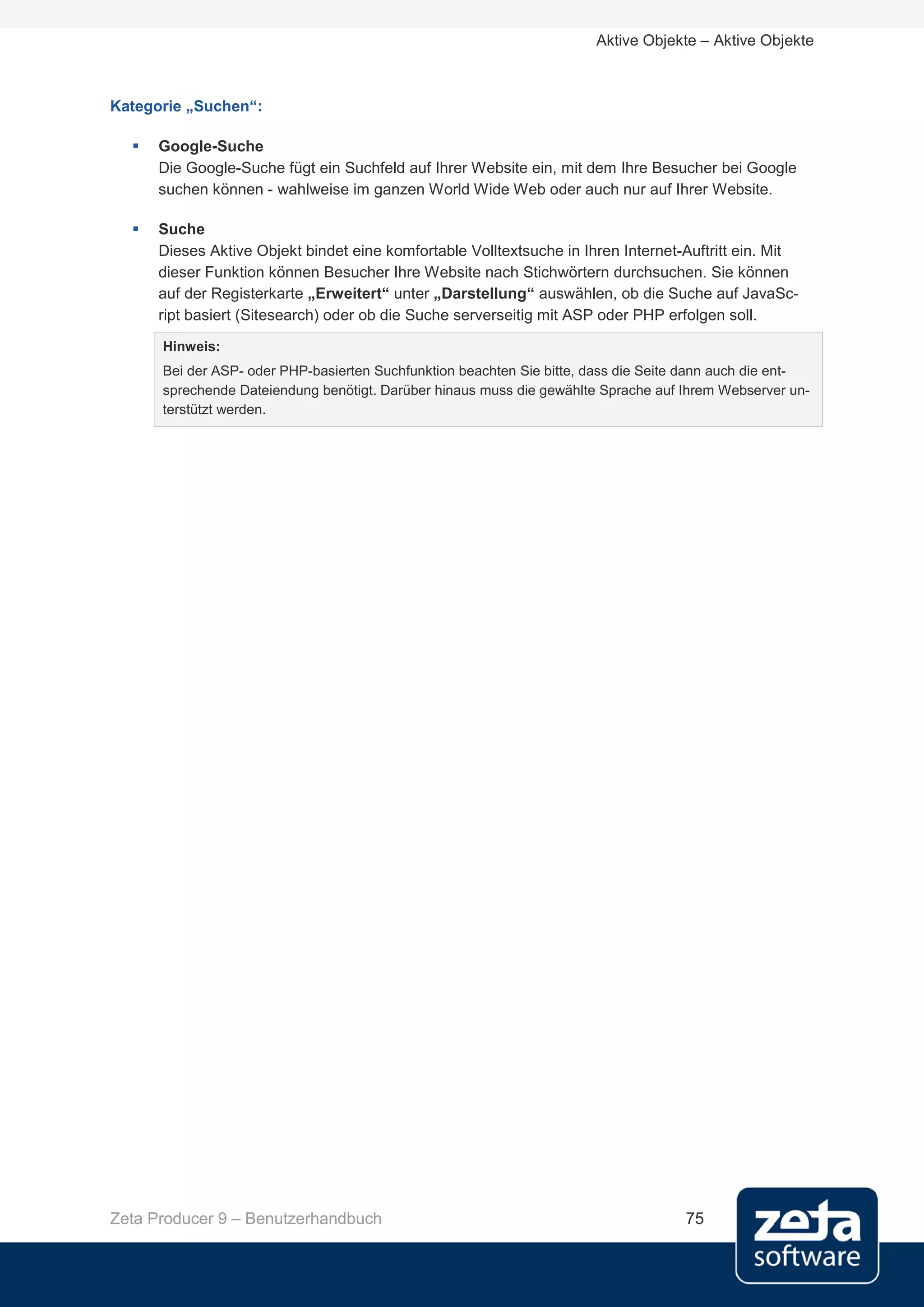 Aktive Objekte – Aktive Objekte



Kategorie „Suchen“:

     Google-Suche
      Die Google-Suche fügt ein Suchfeld auf Ihrer Website ein, mit dem Ihre Besucher bei Google
      suchen können - wahlweise im ganzen World Wide Web oder auch nur auf Ihrer Website.

     Suche
      Dieses Aktive Objekt bindet eine komfortable Volltextsuche in Ihren Internet-Auftritt ein. Mit
      dieser Funktion können Besucher Ihre Website nach Stichwörtern durchsuchen. Sie können
      auf der Registerkarte „Erweitert“ unter „Darstellung“ auswählen, ob die Suche auf JavaSc-
      ript basiert (Sitesearch) oder ob die Suche serverseitig mit ASP oder PHP erfolgen soll.
      Hinweis:
      Bei der ASP- oder PHP-basierten Suchfunktion beachten Sie bitte, dass die Seite dann auch die ent-
      sprechende Dateiendung benötigt. Darüber hinaus muss die gewählte Sprache auf Ihrem Webserver un-
      terstützt werden.




Zeta Producer 9 – Benutzerhandbuch                                                   75
 