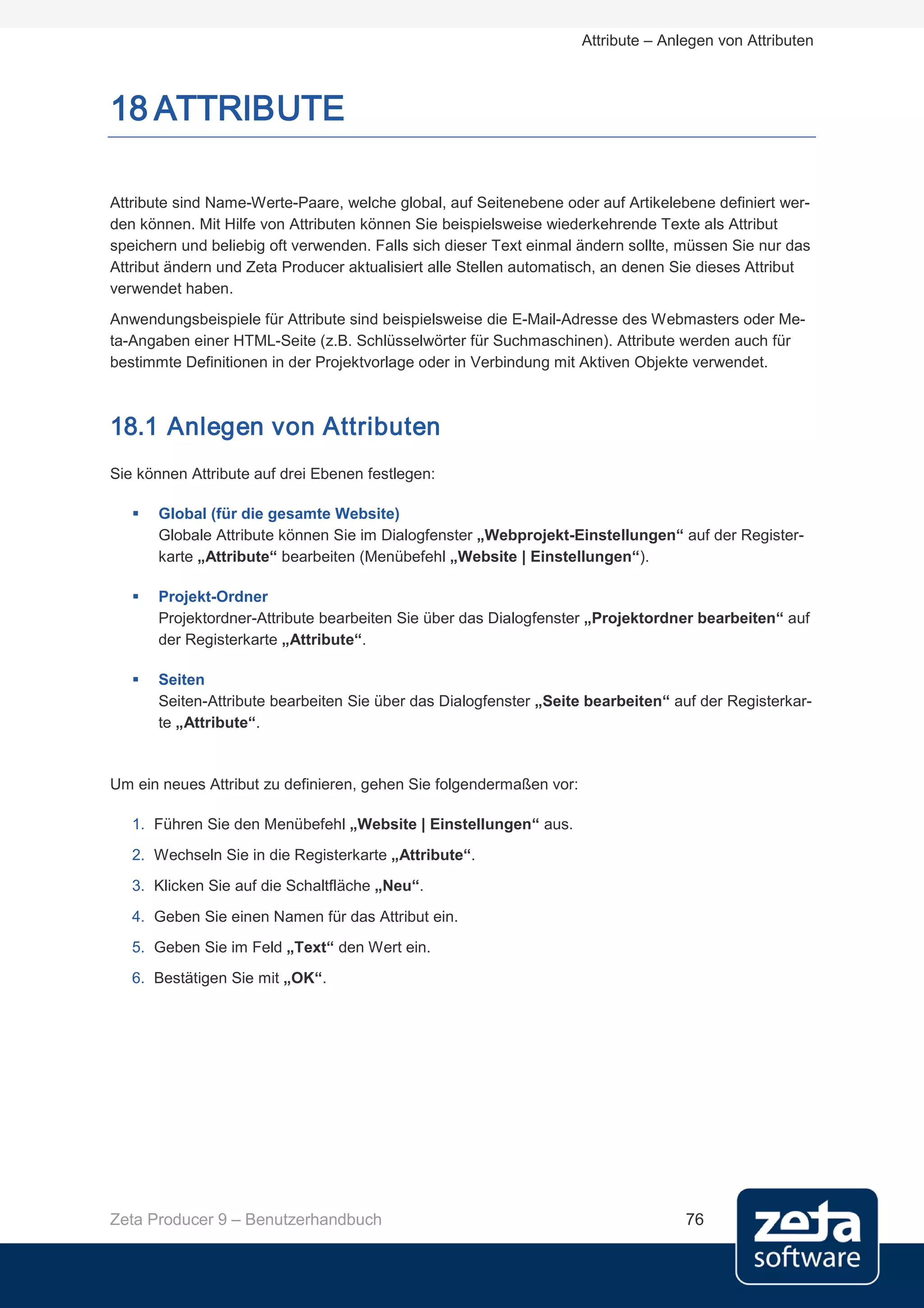 Attribute – Anlegen von Attributen



18 ATTRIBUTE

Attribute sind Name-Werte-Paare, welche global, auf Seitenebene oder auf Artikelebene definiert wer-
den können. Mit Hilfe von Attributen können Sie beispielsweise wiederkehrende Texte als Attribut
speichern und beliebig oft verwenden. Falls sich dieser Text einmal ändern sollte, müssen Sie nur das
Attribut ändern und Zeta Producer aktualisiert alle Stellen automatisch, an denen Sie dieses Attribut
verwendet haben.
Anwendungsbeispiele für Attribute sind beispielsweise die E-Mail-Adresse des Webmasters oder Me-
ta-Angaben einer HTML-Seite (z.B. Schlüsselwörter für Suchmaschinen). Attribute werden auch für
bestimmte Definitionen in der Projektvorlage oder in Verbindung mit Aktiven Objekte verwendet.



18.1 Anlegen von Attributen
Sie können Attribute auf drei Ebenen festlegen:

      Global (für die gesamte Website)
       Globale Attribute können Sie im Dialogfenster „Webprojekt-Einstellungen“ auf der Register-
       karte „Attribute“ bearbeiten (Menübefehl „Website | Einstellungen“).

      Projekt-Ordner
       Projektordner-Attribute bearbeiten Sie über das Dialogfenster „Projektordner bearbeiten“ auf
       der Registerkarte „Attribute“.

      Seiten
       Seiten-Attribute bearbeiten Sie über das Dialogfenster „Seite bearbeiten“ auf der Registerkar-
       te „Attribute“.


Um ein neues Attribut zu definieren, gehen Sie folgendermaßen vor:

   1. Führen Sie den Menübefehl „Website | Einstellungen“ aus.
   2. Wechseln Sie in die Registerkarte „Attribute“.
   3. Klicken Sie auf die Schaltfläche „Neu“.
   4. Geben Sie einen Namen für das Attribut ein.
   5. Geben Sie im Feld „Text“ den Wert ein.
   6. Bestätigen Sie mit „OK“.




Zeta Producer 9 – Benutzerhandbuch                                                  76
 