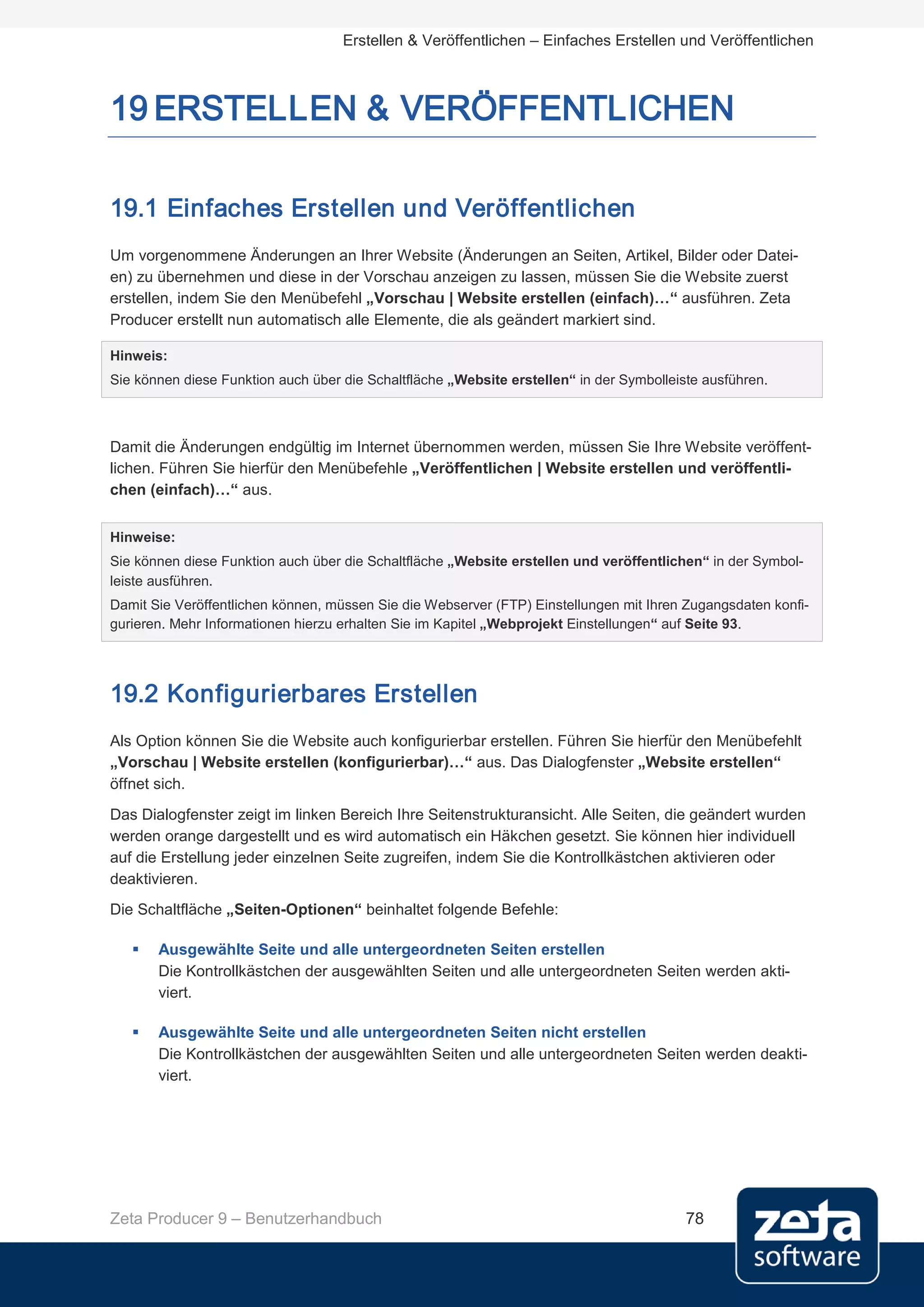 Erstellen & Veröffentlichen – Einfaches Erstellen und Veröffentlichen



19 ERSTELLEN & VERÖFFENTLICHEN

19.1 Einfaches Erstellen und Veröffentlichen
Um vorgenommene Änderungen an Ihrer Website (Änderungen an Seiten, Artikel, Bilder oder Datei-
en) zu übernehmen und diese in der Vorschau anzeigen zu lassen, müssen Sie die Website zuerst
erstellen, indem Sie den Menübefehl „Vorschau | Website erstellen (einfach)…“ ausführen. Zeta
Producer erstellt nun automatisch alle Elemente, die als geändert markiert sind.

Hinweis:
Sie können diese Funktion auch über die Schaltfläche „Website erstellen“ in der Symbolleiste ausführen.



Damit die Änderungen endgültig im Internet übernommen werden, müssen Sie Ihre Website veröffent-
lichen. Führen Sie hierfür den Menübefehle „Veröffentlichen | Website erstellen und veröffentli-
chen (einfach)…“ aus.


Hinweise:
Sie können diese Funktion auch über die Schaltfläche „Website erstellen und veröffentlichen“ in der Symbol-
leiste ausführen.
Damit Sie Veröffentlichen können, müssen Sie die Webserver (FTP) Einstellungen mit Ihren Zugangsdaten konfi-
gurieren. Mehr Informationen hierzu erhalten Sie im Kapitel „Webprojekt Einstellungen“ auf Seite 93.




19.2 Konfigurierbares Erstellen
Als Option können Sie die Website auch konfigurierbar erstellen. Führen Sie hierfür den Menübefehlt
„Vorschau | Website erstellen (konfigurierbar)…“ aus. Das Dialogfenster „Website erstellen“
öffnet sich.
Das Dialogfenster zeigt im linken Bereich Ihre Seitenstrukturansicht. Alle Seiten, die geändert wurden
werden orange dargestellt und es wird automatisch ein Häkchen gesetzt. Sie können hier individuell
auf die Erstellung jeder einzelnen Seite zugreifen, indem Sie die Kontrollkästchen aktivieren oder
deaktivieren.
Die Schaltfläche „Seiten-Optionen“ beinhaltet folgende Befehle:

      Ausgewählte Seite und alle untergeordneten Seiten erstellen
       Die Kontrollkästchen der ausgewählten Seiten und alle untergeordneten Seiten werden akti-
       viert.

      Ausgewählte Seite und alle untergeordneten Seiten nicht erstellen
       Die Kontrollkästchen der ausgewählten Seiten und alle untergeordneten Seiten werden deakti-
       viert.




Zeta Producer 9 – Benutzerhandbuch                                                        78
 