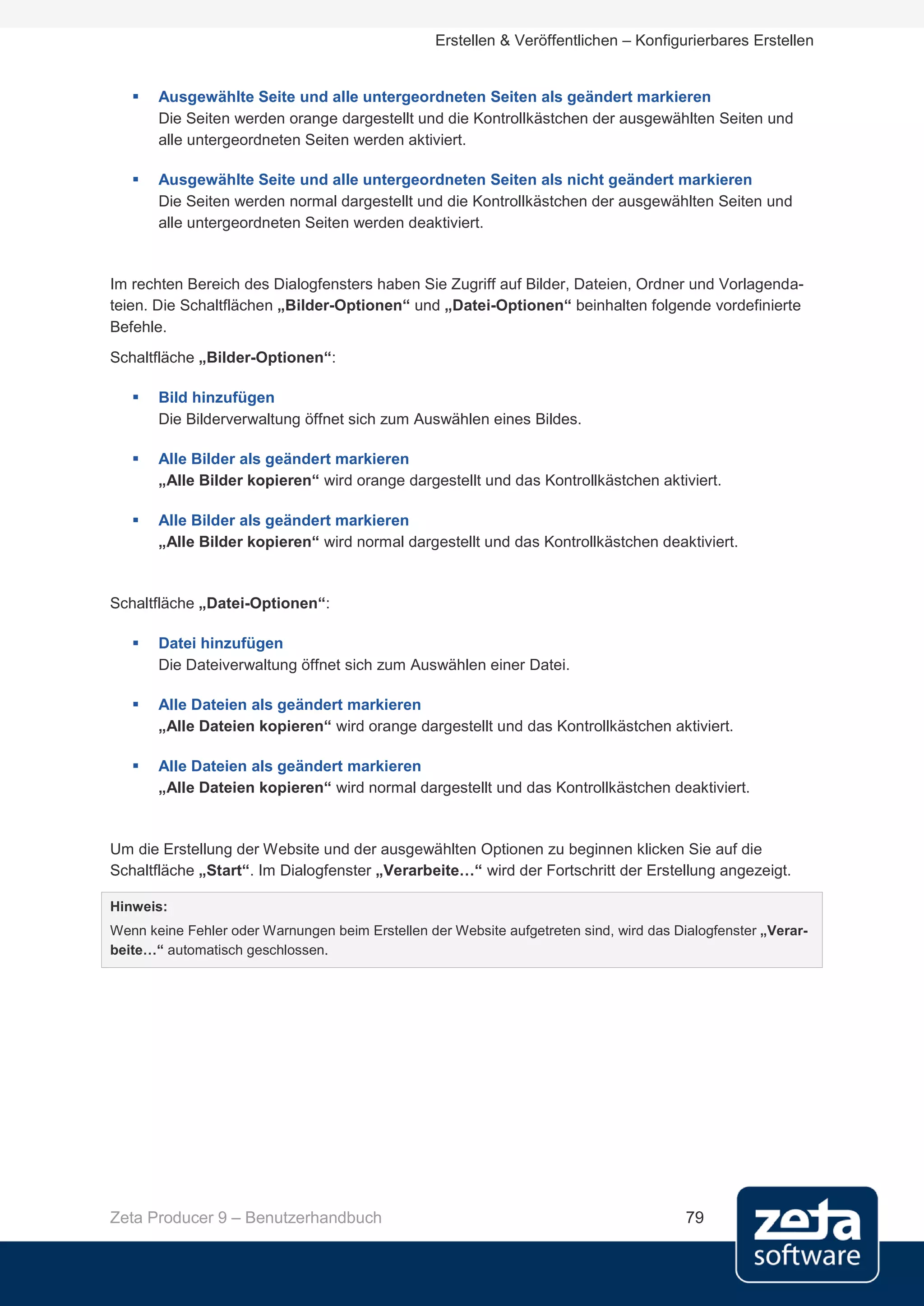 Erstellen & Veröffentlichen – Konfigurierbares Erstellen


      Ausgewählte Seite und alle untergeordneten Seiten als geändert markieren
       Die Seiten werden orange dargestellt und die Kontrollkästchen der ausgewählten Seiten und
       alle untergeordneten Seiten werden aktiviert.

      Ausgewählte Seite und alle untergeordneten Seiten als nicht geändert markieren
       Die Seiten werden normal dargestellt und die Kontrollkästchen der ausgewählten Seiten und
       alle untergeordneten Seiten werden deaktiviert.


Im rechten Bereich des Dialogfensters haben Sie Zugriff auf Bilder, Dateien, Ordner und Vorlagenda-
teien. Die Schaltflächen „Bilder-Optionen“ und „Datei-Optionen“ beinhalten folgende vordefinierte
Befehle.
Schaltfläche „Bilder-Optionen“:

      Bild hinzufügen
       Die Bilderverwaltung öffnet sich zum Auswählen eines Bildes.

      Alle Bilder als geändert markieren
       „Alle Bilder kopieren“ wird orange dargestellt und das Kontrollkästchen aktiviert.

      Alle Bilder als geändert markieren
       „Alle Bilder kopieren“ wird normal dargestellt und das Kontrollkästchen deaktiviert.


Schaltfläche „Datei-Optionen“:

      Datei hinzufügen
       Die Dateiverwaltung öffnet sich zum Auswählen einer Datei.

      Alle Dateien als geändert markieren
       „Alle Dateien kopieren“ wird orange dargestellt und das Kontrollkästchen aktiviert.

      Alle Dateien als geändert markieren
       „Alle Dateien kopieren“ wird normal dargestellt und das Kontrollkästchen deaktiviert.


Um die Erstellung der Website und der ausgewählten Optionen zu beginnen klicken Sie auf die
Schaltfläche „Start“. Im Dialogfenster „Verarbeite…“ wird der Fortschritt der Erstellung angezeigt.

Hinweis:
Wenn keine Fehler oder Warnungen beim Erstellen der Website aufgetreten sind, wird das Dialogfenster „Verar-
beite…“ automatisch geschlossen.




Zeta Producer 9 – Benutzerhandbuch                                                       79
 