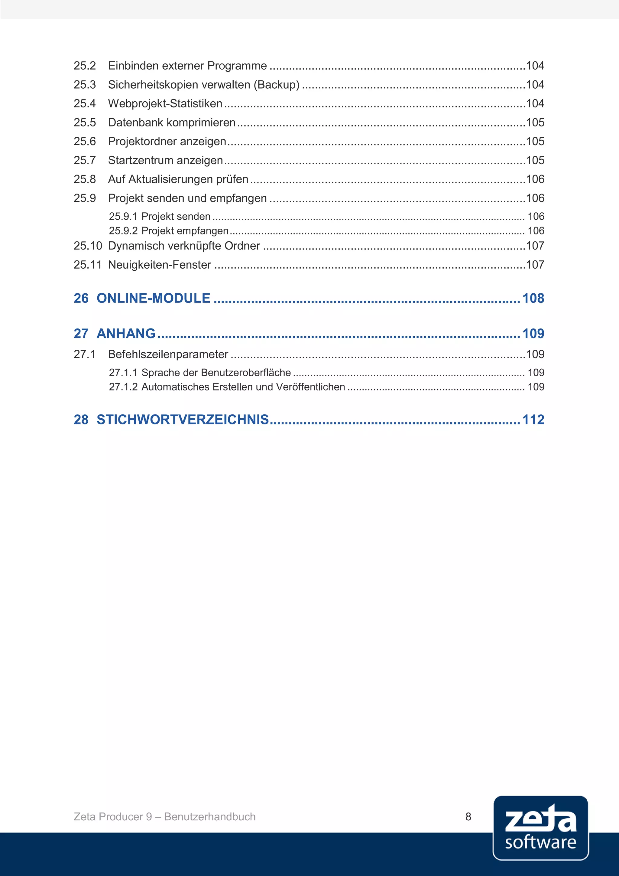 25.2     Einbinden externer Programme ...............................................................................104
25.3     Sicherheitskopien verwalten (Backup) .....................................................................104
25.4     Webprojekt-Statistiken .............................................................................................104
25.5     Datenbank komprimieren .........................................................................................105
25.6     Projektordner anzeigen ............................................................................................105
25.7     Startzentrum anzeigen .............................................................................................105
25.8     Auf Aktualisierungen prüfen .....................................................................................106
25.9     Projekt senden und empfangen ...............................................................................106
         25.9.1 Projekt senden ............................................................................................................. 106
         25.9.2 Projekt empfangen ....................................................................................................... 106
25.10 Dynamisch verknüpfte Ordner .................................................................................107
25.11 Neuigkeiten-Fenster ................................................................................................107

26 ONLINE-MODULE .................................................................................. 108

27 ANHANG ................................................................................................. 109
27.1     Befehlszeilenparameter ...........................................................................................109
         27.1.1 Sprache der Benutzeroberfläche ................................................................................. 109
         27.1.2 Automatisches Erstellen und Veröffentlichen .............................................................. 109


28 STICHWORTVERZEICHNIS................................................................... 112




Zeta Producer 9 – Benutzerhandbuch                                                                                     8
 