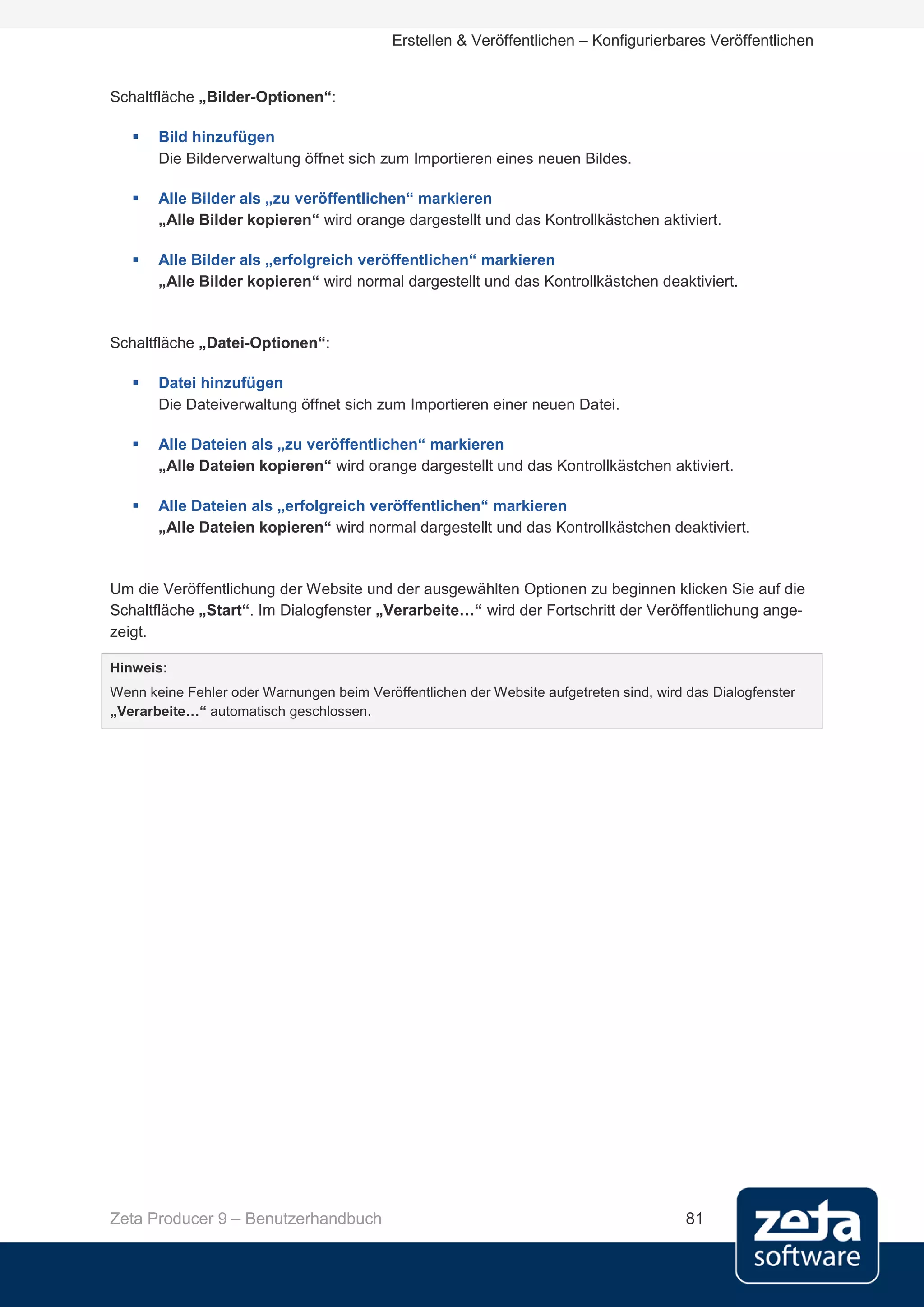 Erstellen & Veröffentlichen – Konfigurierbares Veröffentlichen


Schaltfläche „Bilder-Optionen“:

      Bild hinzufügen
       Die Bilderverwaltung öffnet sich zum Importieren eines neuen Bildes.

      Alle Bilder als „zu veröffentlichen“ markieren
       „Alle Bilder kopieren“ wird orange dargestellt und das Kontrollkästchen aktiviert.

      Alle Bilder als „erfolgreich veröffentlichen“ markieren
       „Alle Bilder kopieren“ wird normal dargestellt und das Kontrollkästchen deaktiviert.


Schaltfläche „Datei-Optionen“:

      Datei hinzufügen
       Die Dateiverwaltung öffnet sich zum Importieren einer neuen Datei.

      Alle Dateien als „zu veröffentlichen“ markieren
       „Alle Dateien kopieren“ wird orange dargestellt und das Kontrollkästchen aktiviert.

      Alle Dateien als „erfolgreich veröffentlichen“ markieren
       „Alle Dateien kopieren“ wird normal dargestellt und das Kontrollkästchen deaktiviert.


Um die Veröffentlichung der Website und der ausgewählten Optionen zu beginnen klicken Sie auf die
Schaltfläche „Start“. Im Dialogfenster „Verarbeite…“ wird der Fortschritt der Veröffentlichung ange-
zeigt.

Hinweis:
Wenn keine Fehler oder Warnungen beim Veröffentlichen der Website aufgetreten sind, wird das Dialogfenster
„Verarbeite…“ automatisch geschlossen.




Zeta Producer 9 – Benutzerhandbuch                                                       81
 