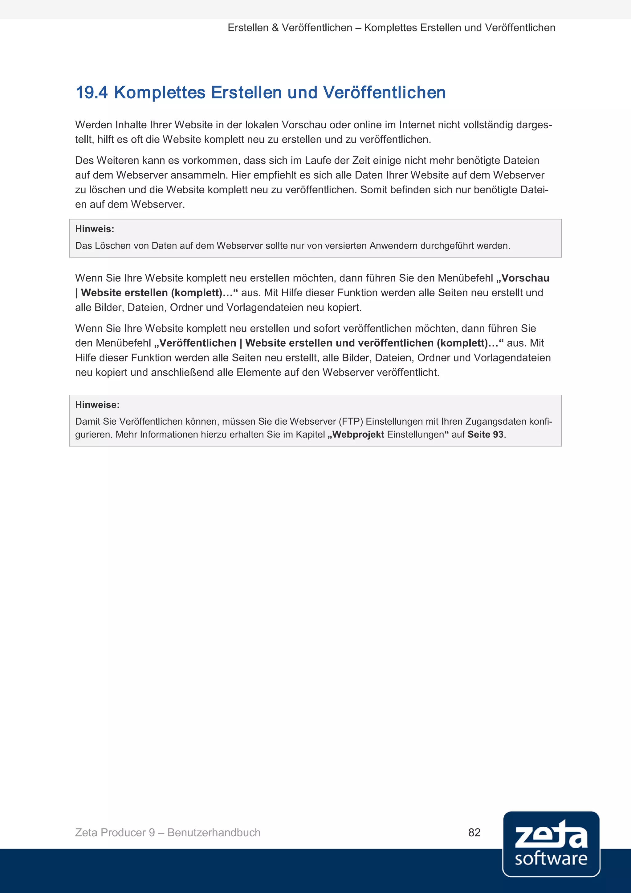 Erstellen & Veröffentlichen – Komplettes Erstellen und Veröffentlichen




19.4 Komplettes Erstellen und Veröffentlichen
Werden Inhalte Ihrer Website in der lokalen Vorschau oder online im Internet nicht vollständig darges-
tellt, hilft es oft die Website komplett neu zu erstellen und zu veröffentlichen.
Des Weiteren kann es vorkommen, dass sich im Laufe der Zeit einige nicht mehr benötigte Dateien
auf dem Webserver ansammeln. Hier empfiehlt es sich alle Daten Ihrer Website auf dem Webserver
zu löschen und die Website komplett neu zu veröffentlichen. Somit befinden sich nur benötigte Datei-
en auf dem Webserver.

Hinweis:
Das Löschen von Daten auf dem Webserver sollte nur von versierten Anwendern durchgeführt werden.


Wenn Sie Ihre Website komplett neu erstellen möchten, dann führen Sie den Menübefehl „Vorschau
| Website erstellen (komplett)…“ aus. Mit Hilfe dieser Funktion werden alle Seiten neu erstellt und
alle Bilder, Dateien, Ordner und Vorlagendateien neu kopiert.
Wenn Sie Ihre Website komplett neu erstellen und sofort veröffentlichen möchten, dann führen Sie
den Menübefehl „Veröffentlichen | Website erstellen und veröffentlichen (komplett)…“ aus. Mit
Hilfe dieser Funktion werden alle Seiten neu erstellt, alle Bilder, Dateien, Ordner und Vorlagendateien
neu kopiert und anschließend alle Elemente auf den Webserver veröffentlicht.


Hinweise:
Damit Sie Veröffentlichen können, müssen Sie die Webserver (FTP) Einstellungen mit Ihren Zugangsdaten konfi-
gurieren. Mehr Informationen hierzu erhalten Sie im Kapitel „Webprojekt Einstellungen“ auf Seite 93.




Zeta Producer 9 – Benutzerhandbuch                                                      82
 