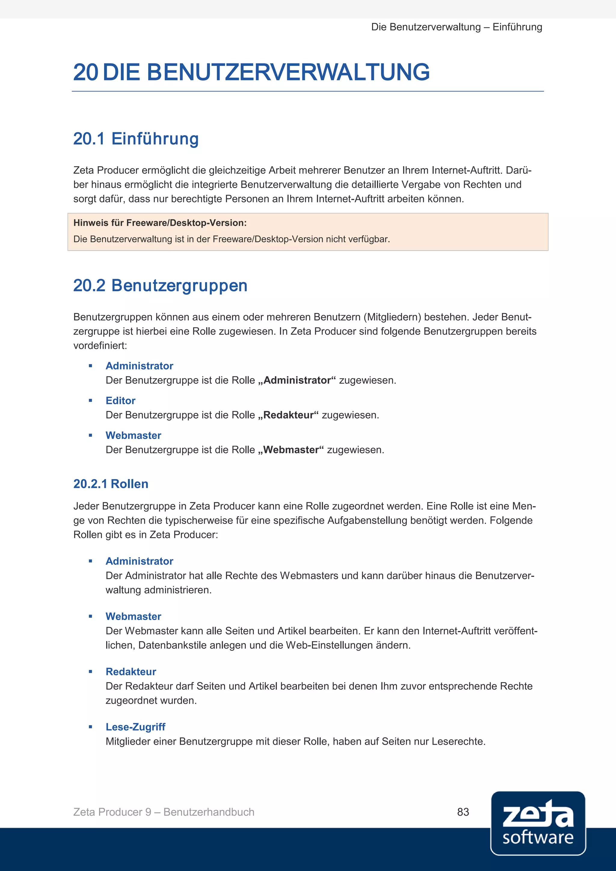 Die Benutzerverwaltung – Einführung



20 DIE BENUTZERVERWALTUNG

20.1 Einführung
Zeta Producer ermöglicht die gleichzeitige Arbeit mehrerer Benutzer an Ihrem Internet-Auftritt. Darü-
ber hinaus ermöglicht die integrierte Benutzerverwaltung die detaillierte Vergabe von Rechten und
sorgt dafür, dass nur berechtigte Personen an Ihrem Internet-Auftritt arbeiten können.

Hinweis für Freeware/Desktop-Version:
Die Benutzerverwaltung ist in der Freeware/Desktop-Version nicht verfügbar.




20.2 Benutzergruppen
Benutzergruppen können aus einem oder mehreren Benutzern (Mitgliedern) bestehen. Jeder Benut-
zergruppe ist hierbei eine Rolle zugewiesen. In Zeta Producer sind folgende Benutzergruppen bereits
vordefiniert:
      Administrator
       Der Benutzergruppe ist die Rolle „Administrator“ zugewiesen.
      Editor
       Der Benutzergruppe ist die Rolle „Redakteur“ zugewiesen.
      Webmaster
       Der Benutzergruppe ist die Rolle „Webmaster“ zugewiesen.


20.2.1 Rollen
Jeder Benutzergruppe in Zeta Producer kann eine Rolle zugeordnet werden. Eine Rolle ist eine Men-
ge von Rechten die typischerweise für eine spezifische Aufgabenstellung benötigt werden. Folgende
Rollen gibt es in Zeta Producer:

      Administrator
       Der Administrator hat alle Rechte des Webmasters und kann darüber hinaus die Benutzerver-
       waltung administrieren.

      Webmaster
       Der Webmaster kann alle Seiten und Artikel bearbeiten. Er kann den Internet-Auftritt veröffent-
       lichen, Datenbankstile anlegen und die Web-Einstellungen ändern.

      Redakteur
       Der Redakteur darf Seiten und Artikel bearbeiten bei denen Ihm zuvor entsprechende Rechte
       zugeordnet wurden.

      Lese-Zugriff
       Mitglieder einer Benutzergruppe mit dieser Rolle, haben auf Seiten nur Leserechte.




Zeta Producer 9 – Benutzerhandbuch                                                     83
 