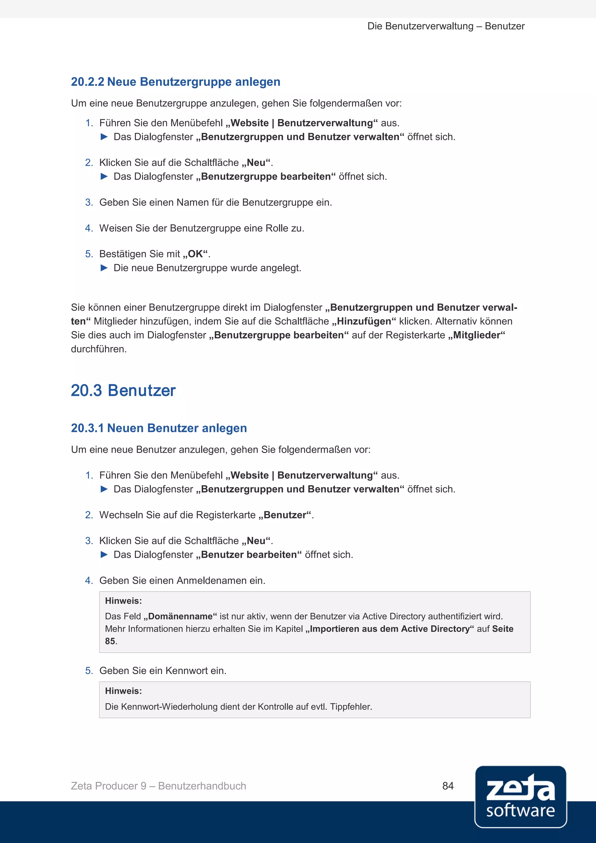 Die Benutzerverwaltung – Benutzer




20.2.2 Neue Benutzergruppe anlegen
Um eine neue Benutzergruppe anzulegen, gehen Sie folgendermaßen vor:
   1. Führen Sie den Menübefehl „Website | Benutzerverwaltung“ aus.
      ► Das Dialogfenster „Benutzergruppen und Benutzer verwalten“ öffnet sich.

   2. Klicken Sie auf die Schaltfläche „Neu“.
      ► Das Dialogfenster „Benutzergruppe bearbeiten“ öffnet sich.

   3. Geben Sie einen Namen für die Benutzergruppe ein.

   4. Weisen Sie der Benutzergruppe eine Rolle zu.

   5. Bestätigen Sie mit „OK“.
      ► Die neue Benutzergruppe wurde angelegt.


Sie können einer Benutzergruppe direkt im Dialogfenster „Benutzergruppen und Benutzer verwal-
ten“ Mitglieder hinzufügen, indem Sie auf die Schaltfläche „Hinzufügen“ klicken. Alternativ können
Sie dies auch im Dialogfenster „Benutzergruppe bearbeiten“ auf der Registerkarte „Mitglieder“
durchführen.



20.3 Benutzer

20.3.1 Neuen Benutzer anlegen
Um eine neue Benutzer anzulegen, gehen Sie folgendermaßen vor:

   1. Führen Sie den Menübefehl „Website | Benutzerverwaltung“ aus.
      ► Das Dialogfenster „Benutzergruppen und Benutzer verwalten“ öffnet sich.

   2. Wechseln Sie auf die Registerkarte „Benutzer“.

   3. Klicken Sie auf die Schaltfläche „Neu“.
      ► Das Dialogfenster „Benutzer bearbeiten“ öffnet sich.

   4. Geben Sie einen Anmeldenamen ein.

       Hinweis:
       Das Feld „Domänenname“ ist nur aktiv, wenn der Benutzer via Active Directory authentifiziert wird.
       Mehr Informationen hierzu erhalten Sie im Kapitel „Importieren aus dem Active Directory“ auf Seite
       85.


   5. Geben Sie ein Kennwort ein.

       Hinweis:
       Die Kennwort-Wiederholung dient der Kontrolle auf evtl. Tippfehler.




Zeta Producer 9 – Benutzerhandbuch                                                     84
 