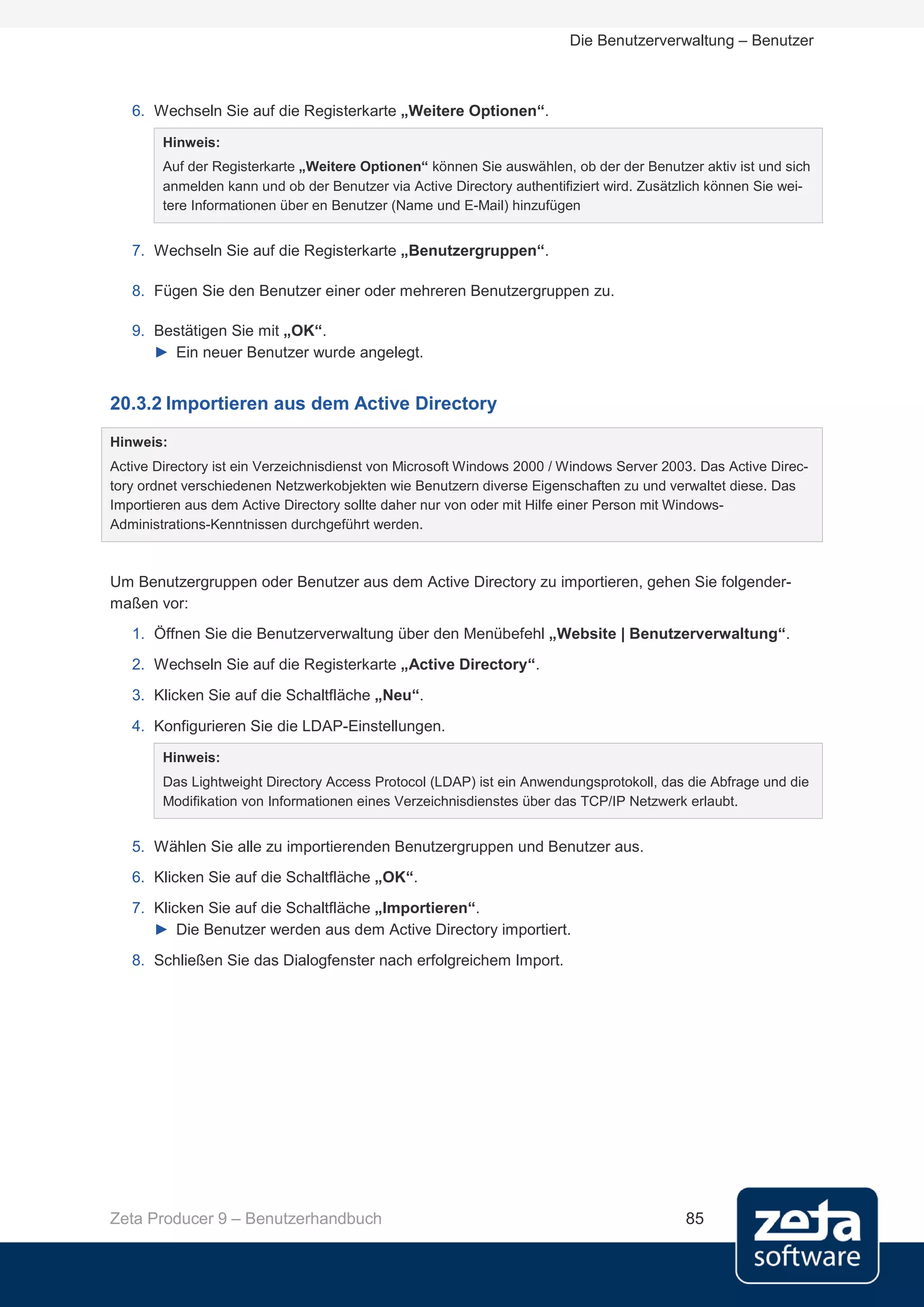 Die Benutzerverwaltung – Benutzer



   6. Wechseln Sie auf die Registerkarte „Weitere Optionen“.

        Hinweis:
        Auf der Registerkarte „Weitere Optionen“ können Sie auswählen, ob der der Benutzer aktiv ist und sich
        anmelden kann und ob der Benutzer via Active Directory authentifiziert wird. Zusätzlich können Sie wei-
        tere Informationen über en Benutzer (Name und E-Mail) hinzufügen


   7. Wechseln Sie auf die Registerkarte „Benutzergruppen“.

   8. Fügen Sie den Benutzer einer oder mehreren Benutzergruppen zu.

   9. Bestätigen Sie mit „OK“.
      ► Ein neuer Benutzer wurde angelegt.


20.3.2 Importieren aus dem Active Directory
Hinweis:
Active Directory ist ein Verzeichnisdienst von Microsoft Windows 2000 / Windows Server 2003. Das Active Direc-
tory ordnet verschiedenen Netzwerkobjekten wie Benutzern diverse Eigenschaften zu und verwaltet diese. Das
Importieren aus dem Active Directory sollte daher nur von oder mit Hilfe einer Person mit Windows-
Administrations-Kenntnissen durchgeführt werden.



Um Benutzergruppen oder Benutzer aus dem Active Directory zu importieren, gehen Sie folgender-
maßen vor:
   1. Öffnen Sie die Benutzerverwaltung über den Menübefehl „Website | Benutzerverwaltung“.
   2. Wechseln Sie auf die Registerkarte „Active Directory“.
   3. Klicken Sie auf die Schaltfläche „Neu“.

   4. Konfigurieren Sie die LDAP-Einstellungen.
        Hinweis:
        Das Lightweight Directory Access Protocol (LDAP) ist ein Anwendungsprotokoll, das die Abfrage und die
        Modifikation von Informationen eines Verzeichnisdienstes über das TCP/IP Netzwerk erlaubt.


   5. Wählen Sie alle zu importierenden Benutzergruppen und Benutzer aus.
   6. Klicken Sie auf die Schaltfläche „OK“.
   7. Klicken Sie auf die Schaltfläche „Importieren“.
      ► Die Benutzer werden aus dem Active Directory importiert.
   8. Schließen Sie das Dialogfenster nach erfolgreichem Import.




Zeta Producer 9 – Benutzerhandbuch                                                         85
 