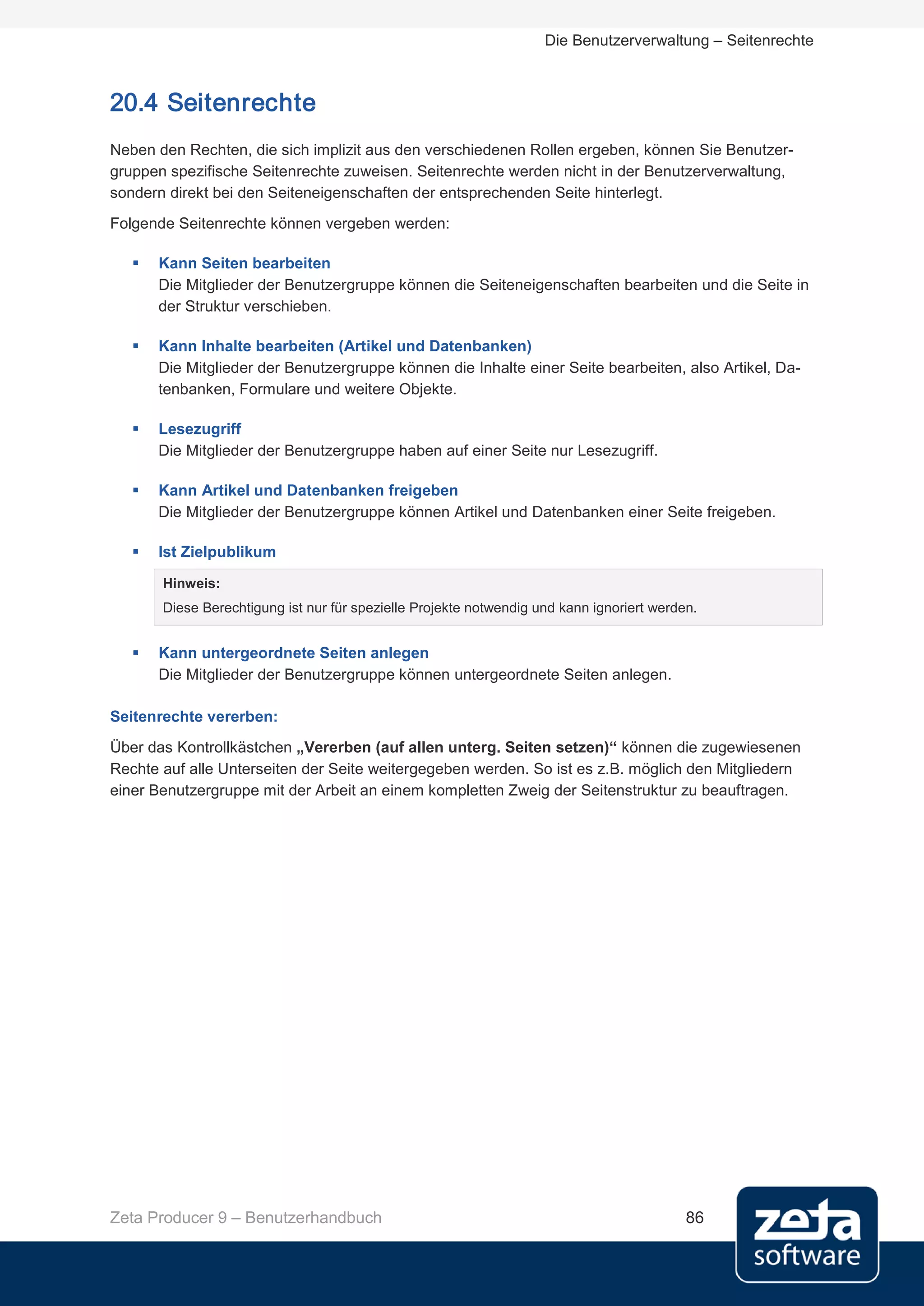 Die Benutzerverwaltung – Seitenrechte



20.4 Seitenrechte
Neben den Rechten, die sich implizit aus den verschiedenen Rollen ergeben, können Sie Benutzer-
gruppen spezifische Seitenrechte zuweisen. Seitenrechte werden nicht in der Benutzerverwaltung,
sondern direkt bei den Seiteneigenschaften der entsprechenden Seite hinterlegt.
Folgende Seitenrechte können vergeben werden:

      Kann Seiten bearbeiten
       Die Mitglieder der Benutzergruppe können die Seiteneigenschaften bearbeiten und die Seite in
       der Struktur verschieben.

      Kann Inhalte bearbeiten (Artikel und Datenbanken)
       Die Mitglieder der Benutzergruppe können die Inhalte einer Seite bearbeiten, also Artikel, Da-
       tenbanken, Formulare und weitere Objekte.

      Lesezugriff
       Die Mitglieder der Benutzergruppe haben auf einer Seite nur Lesezugriff.

      Kann Artikel und Datenbanken freigeben
       Die Mitglieder der Benutzergruppe können Artikel und Datenbanken einer Seite freigeben.

      Ist Zielpublikum

       Hinweis:
       Diese Berechtigung ist nur für spezielle Projekte notwendig und kann ignoriert werden.


      Kann untergeordnete Seiten anlegen
       Die Mitglieder der Benutzergruppe können untergeordnete Seiten anlegen.

Seitenrechte vererben:
Über das Kontrollkästchen „Vererben (auf allen unterg. Seiten setzen)“ können die zugewiesenen
Rechte auf alle Unterseiten der Seite weitergegeben werden. So ist es z.B. möglich den Mitgliedern
einer Benutzergruppe mit der Arbeit an einem kompletten Zweig der Seitenstruktur zu beauftragen.




Zeta Producer 9 – Benutzerhandbuch                                                         86
 