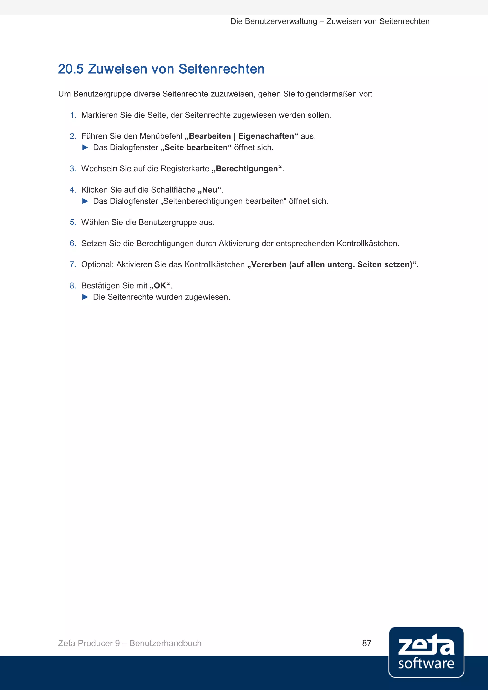 Die Benutzerverwaltung – Zuweisen von Seitenrechten




20.5 Zuweisen von Seitenrechten
Um Benutzergruppe diverse Seitenrechte zuzuweisen, gehen Sie folgendermaßen vor:

  1. Markieren Sie die Seite, der Seitenrechte zugewiesen werden sollen.

  2. Führen Sie den Menübefehl „Bearbeiten | Eigenschaften“ aus.
     ► Das Dialogfenster „Seite bearbeiten“ öffnet sich.

  3. Wechseln Sie auf die Registerkarte „Berechtigungen“.

  4. Klicken Sie auf die Schaltfläche „Neu“.
     ► Das Dialogfenster „Seitenberechtigungen bearbeiten“ öffnet sich.

  5. Wählen Sie die Benutzergruppe aus.

  6. Setzen Sie die Berechtigungen durch Aktivierung der entsprechenden Kontrollkästchen.

  7. Optional: Aktivieren Sie das Kontrollkästchen „Vererben (auf allen unterg. Seiten setzen)“.

  8. Bestätigen Sie mit „OK“.
     ► Die Seitenrechte wurden zugewiesen.




Zeta Producer 9 – Benutzerhandbuch                                              87
 