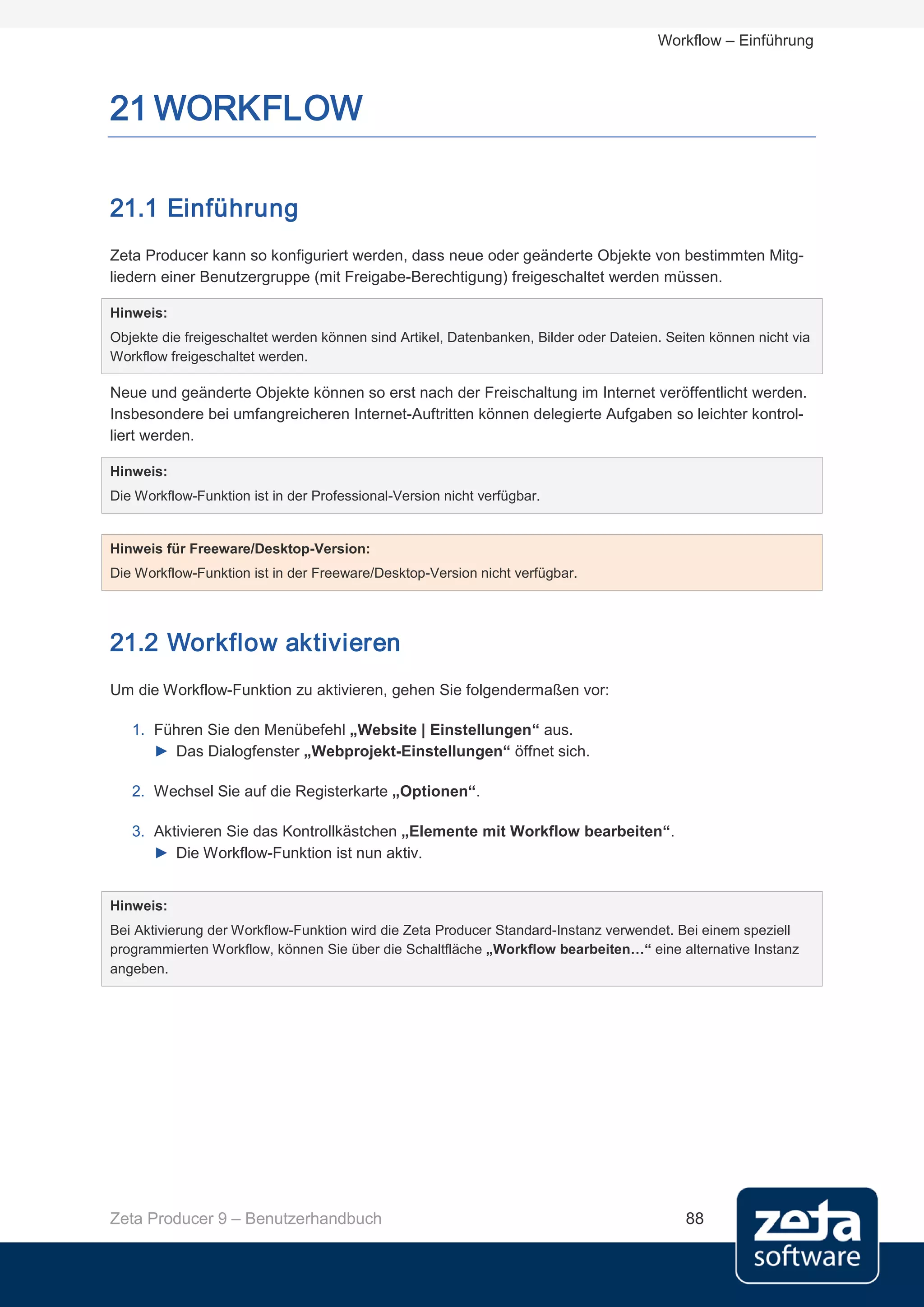 Workflow – Einführung



21 WORKFLOW

21.1 Einführung
Zeta Producer kann so konfiguriert werden, dass neue oder geänderte Objekte von bestimmten Mitg-
liedern einer Benutzergruppe (mit Freigabe-Berechtigung) freigeschaltet werden müssen.

Hinweis:
Objekte die freigeschaltet werden können sind Artikel, Datenbanken, Bilder oder Dateien. Seiten können nicht via
Workflow freigeschaltet werden.

Neue und geänderte Objekte können so erst nach der Freischaltung im Internet veröffentlicht werden.
Insbesondere bei umfangreicheren Internet-Auftritten können delegierte Aufgaben so leichter kontrol-
liert werden.

Hinweis:
Die Workflow-Funktion ist in der Professional-Version nicht verfügbar.


Hinweis für Freeware/Desktop-Version:
Die Workflow-Funktion ist in der Freeware/Desktop-Version nicht verfügbar.




21.2 Workflow aktivieren
Um die Workflow-Funktion zu aktivieren, gehen Sie folgendermaßen vor:

   1. Führen Sie den Menübefehl „Website | Einstellungen“ aus.
      ► Das Dialogfenster „Webprojekt-Einstellungen“ öffnet sich.

   2. Wechsel Sie auf die Registerkarte „Optionen“.

   3. Aktivieren Sie das Kontrollkästchen „Elemente mit Workflow bearbeiten“.
      ► Die Workflow-Funktion ist nun aktiv.


Hinweis:
Bei Aktivierung der Workflow-Funktion wird die Zeta Producer Standard-Instanz verwendet. Bei einem speziell
programmierten Workflow, können Sie über die Schaltfläche „Workflow bearbeiten…“ eine alternative Instanz
angeben.




Zeta Producer 9 – Benutzerhandbuch                                                          88
 