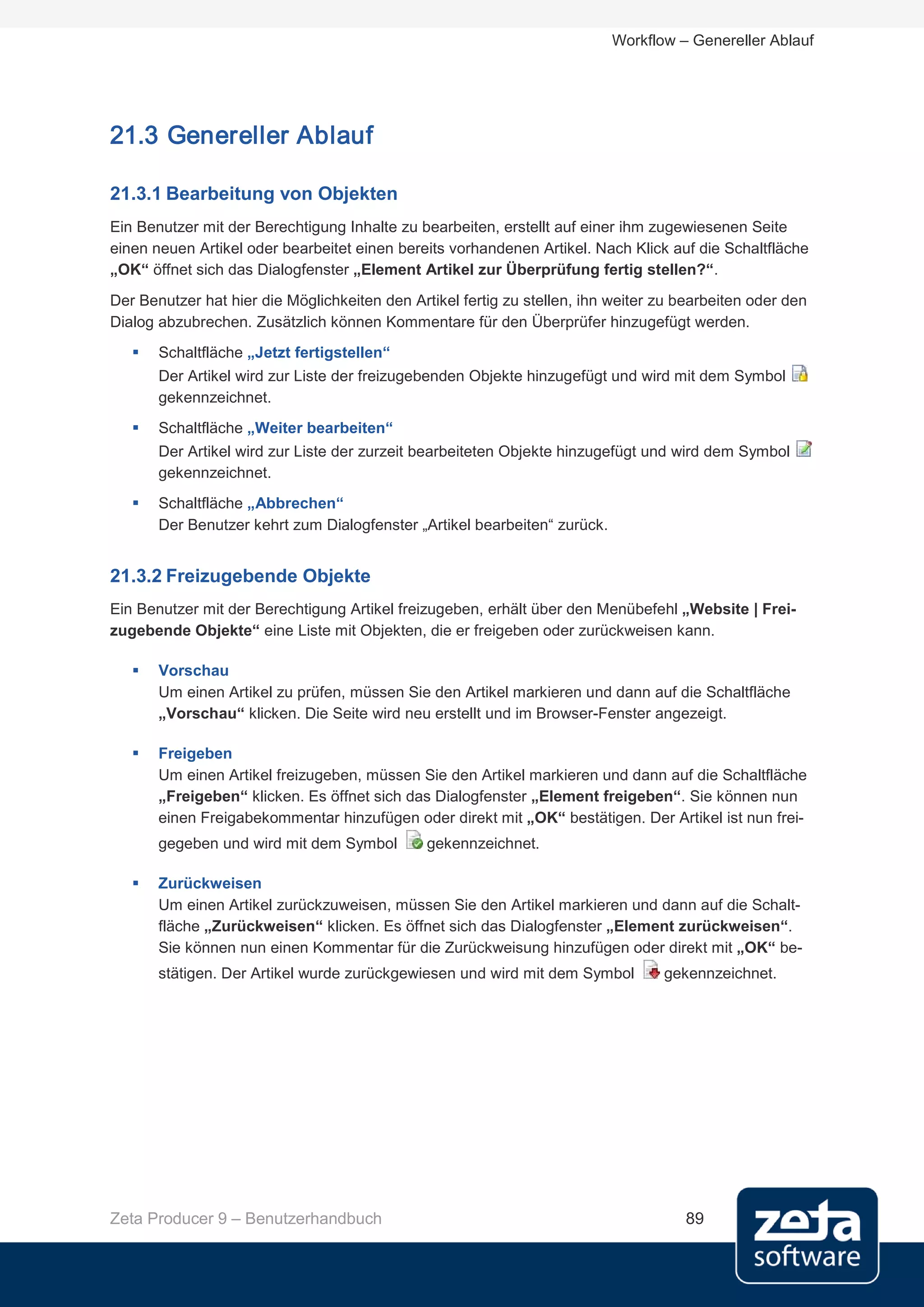 Workflow – Genereller Ablauf




21.3 Genereller Ablauf

21.3.1 Bearbeitung von Objekten
Ein Benutzer mit der Berechtigung Inhalte zu bearbeiten, erstellt auf einer ihm zugewiesenen Seite
einen neuen Artikel oder bearbeitet einen bereits vorhandenen Artikel. Nach Klick auf die Schaltfläche
„OK“ öffnet sich das Dialogfenster „Element Artikel zur Überprüfung fertig stellen?“.
Der Benutzer hat hier die Möglichkeiten den Artikel fertig zu stellen, ihn weiter zu bearbeiten oder den
Dialog abzubrechen. Zusätzlich können Kommentare für den Überprüfer hinzugefügt werden.
      Schaltfläche „Jetzt fertigstellen“
       Der Artikel wird zur Liste der freizugebenden Objekte hinzugefügt und wird mit dem Symbol
       gekennzeichnet.
      Schaltfläche „Weiter bearbeiten“
       Der Artikel wird zur Liste der zurzeit bearbeiteten Objekte hinzugefügt und wird dem Symbol
       gekennzeichnet.
      Schaltfläche „Abbrechen“
       Der Benutzer kehrt zum Dialogfenster „Artikel bearbeiten“ zurück.


21.3.2 Freizugebende Objekte
Ein Benutzer mit der Berechtigung Artikel freizugeben, erhält über den Menübefehl „Website | Frei-
zugebende Objekte“ eine Liste mit Objekten, die er freigeben oder zurückweisen kann.

      Vorschau
       Um einen Artikel zu prüfen, müssen Sie den Artikel markieren und dann auf die Schaltfläche
       „Vorschau“ klicken. Die Seite wird neu erstellt und im Browser-Fenster angezeigt.

      Freigeben
       Um einen Artikel freizugeben, müssen Sie den Artikel markieren und dann auf die Schaltfläche
       „Freigeben“ klicken. Es öffnet sich das Dialogfenster „Element freigeben“. Sie können nun
       einen Freigabekommentar hinzufügen oder direkt mit „OK“ bestätigen. Der Artikel ist nun frei-
       gegeben und wird mit dem Symbol         gekennzeichnet.

      Zurückweisen
       Um einen Artikel zurückzuweisen, müssen Sie den Artikel markieren und dann auf die Schalt-
       fläche „Zurückweisen“ klicken. Es öffnet sich das Dialogfenster „Element zurückweisen“.
       Sie können nun einen Kommentar für die Zurückweisung hinzufügen oder direkt mit „OK“ be-
       stätigen. Der Artikel wurde zurückgewiesen und wird mit dem Symbol         gekennzeichnet.




Zeta Producer 9 – Benutzerhandbuch                                                   89
 